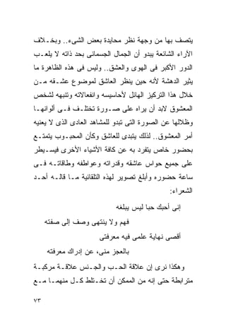 ‫ﻴﺘﺼﻑ ﺒﻬﺎ ﻤﻥ ﻭﺠﻬﺔ ﻨﻅﺭ ﻤﺤﺎﻴﺩﺓ ﺒﻌﺽ ﺍﻟﺸﻰﺀ.. ﻭﺒﺨـﻼﻑ‬
‫ﺍﻵﺭﺍﺀ ﺍﻟﺸﺎﺌﻌﺔ ﻴﺒﺩﻭ ﺃﻥ ﺍﻟﺠﻤﺎل ﺍﻟﺠﺴﻤﺎﻨﻰ ﺒﺤﺩ ﺫﺍﺘﻪ ﻻ ﻴﻠﻌـﺏ‬
‫ﺍﻟﺩﻭﺭ ﺍﻷﻜﺒﺭ ﻓﻰ ﺍﻟﻬﻭﻯ ﻭﺍﻟﻌﺸﻕ.. ﻭﻟﻴﺱ ﻓﻰ ﻫﺫﻩ ﺍﻟﻅﺎﻫﺭﺓ ﻤﺎ‬
‫ﻴﺜﻴﺭ ﺍﻟﺩﻫﺸﺔ ﻷﻨﻪ ﺤﻴﻥ ﻴﻨﻅﺭ ﺍﻟﻌﺎﺸﻕ ﻟﻤﻭﻀﻭﻉ ﻋﺸـﻘﻪ ﻤـﻥ‬
‫ﺨﻼل ﻫﺫﺍ ﺍﻟﺘﺭﻜﻴﺯ ﺍﻟﻬﺎﺌل ﻷﺤﺎﺴﻴﺴﻪ ﻭﺍﻨﻔﻌﺎﻻﺘﻪ ﻭﺘﻨﺒﻬﻪ ﻟﺸﺨﺹ‬
‫ﺍﻟﻤﻌﺸﻭﻕ ﻻﺒﺩ ﺃﻥ ﻴﺭﺍﻩ ﻋﻠﻰ ﺼـﻭﺭﺓ ﺘﺨﺘﻠـﻑ ﻓـﻰ ﺃﻟﻭﺍﻨﻬـﺎ‬
‫ﻭﻅﻼﻟﻬﺎ ﻋﻥ ﺍﻟﺼﻭﺭﺓ ﺍﻟﺘﻰ ﺘﺒﺩﻭ ﻟﻠﻤﺸﺎﻫﺩ ﺍﻟﻌﺎﺩﻯ ﺍﻟﺫﻯ ﻻ ﻴﻌﻨﻴﻪ‬
‫ﺃﻤﺭ ﺍﻟﻤﻌﺸﻭﻕ.. ﻟﺫﻟﻙ ﻴﺘﺒﺩﻯ ﻟﻠﻌﺎﺸﻕ ﻭﻜﺄﻥ ﺍﻟﻤﺤﺒـﻭﺏ ﻴﺘﻤﺘـﻊ‬
‫ﺒﺤﻀﻭﺭ ﺨﺎﺹ ﻴﺘﻔﺭﺩ ﺒﻪ ﻋﻥ ﻜﺎﻓﺔ ﺍﻷﺸﻴﺎﺀ ﺍﻷﺨﺭﻯ ﻓﻴﺴـﻴﻁﺭ‬
‫ﻋﻠﻰ ﺠﻤﻴﻊ ﺤﻭﺍﺱ ﻋﺎﺸﻘﻪ ﻭﻗﺩﺭﺍﺘﻪ ﻭﻋﻭﺍﻁﻔﻪ ﻭﻁﺎﻗﺎﺘـﻪ ﻓـﻰ‬
‫ﺴﺎﻋﺔ ﺤﻀﻭﺭﻩ ﻭﺃﺒﻠﻎ ﺘﺼﻭﻴﺭ ﻟﻬﺫﻩ ﺍﻟﺘﻠﻘﺎﺌﻴﺔ ﻤـﺎ ﻗﺎﻟـﻪ ﺃﺤـﺩ‬
                                              ‫ﺍﻟﺸﻌﺭﺍﺀ:‬
                           ‫ﺇﻨﻰ ﺃﺤﺒﻙ ﺤﺒﺎ ﻟﻴﺱ ﻴﺒﻠﻐﻪ‬
     ‫ﻓﻬﻡ ﻭﻻ ﻴﻨﺘﻬﻰ ﻭﺼﻑ ﺇﻟﻰ ﺼﻔﺘﻪ‬
                      ‫ﺃﻗﺼﻰ ﻨﻬﺎﻴﺔ ﻋﻠﻤﻰ ﻓﻴﻪ ﻤﻌﺭﻓﺘﻰ‬
     ‫ﺒﺎﻟﻌﺠﺯ ﻤﻨﻰ، ﻋﻥ ﺇﺩﺭﺍﻙ ﻤﻌﺭﻓﺘﻪ‬
‫ﻭﻫﻜﺫﺍ ﻨﺭﻯ ﺇﻥ ﻋﻼﻗﺔ ﺍﻟﺤـﺏ ﻭﺍﻟﺠـﻨﺱ ﻋﻼﻗـﺔ ﻤﺭﻜﺒـﺔ‬
‫ﻤﺘﺭﺍﺒﻁﺔ ﺤﺘﻰ ﺇﻨﻪ ﻤﻥ ﺍﻟﻤﻤﻜﻥ ﺃﻥ ﺘﺨـﺘﻠﻁ ﻜـل ﻤﻨﻬﻤـﺎ ﻤـﻊ‬

‫٣٧‬
 