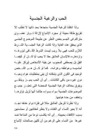 ‫ﺍﻟﺤﺏ ﻭﺍﻟﺭﻏﺒﺔ ﺍﻟﺠﻨﺴﻴﺔ‬
‫ﻭﺇﺫﺍ ﺍﻨﺘﻘﻠﻨﺎ ﻟﻠﺭﻏﺒﺔ ﺍﻟﺠﻨﺴﻴﺔ ﺴﻨﺠﺩﻫﺎ ﺒﺤﺩ ﺫﺍﺘﻬﺎ ﻻ ﺘﻁﻠﺏ ﺇﻻ‬
‫ﺘﻔﺭﻴﻎ ﻁﺎﻗﺔ ﻤﻌﻴﻨﺔ ﺃﻭ ﻤﺠﺭﺩ ﺍﻹﺸﺒﺎﻉ ﻹﺯﺍﻟﺔ ﺘـﻭﺘﺭ ﻋﻀـﻭﻯ‬
‫ﻤﺘﺭﺍﻜﻡ ﻓﻰ ﺍﻟﺠﺴﻡ ﺒﻐﺽ ﺍﻟﻨﻅﺭ ﻋﻥ ﻁﺒﻴﻌﺔ ﺍﻟﻤﻭﻀﻭﻉ ﺍﻟﺠﻨﺴﻰ‬
‫ﺍﻟﺫﻯ ﻴﺤﻘﻕ ﻫﺫﻩ ﺍﻟﻐﺎﻴﺔ ﻭﺇﺫﺍ ﻜﺎﻨﺕ ﺍﻟﺭﻏﺒﺔ ﺍﻟﺠﻨﺴـﻴﺔ ﺍﻟﺸـﺭﻁ‬
‫ﺍﻟﻼﺯﻡ ﻟﻠﺤﺏ ﻓﻬﻰ ﺒﻼ ﺭﻴﺏ ﻟﻴﺴﺕ ﺍﻟﺸﺭﻁ ﺍﻟﻜـﺎﻓﻰ ﻟﺒﺯﻭﻏـﻪ‬
‫ﻭﺍﺯﺩﻫﺎﺭﻩ، ﻓﺎﻹﻨﺴﺎﻥ ﺍﻟﻌﺎﺸﻕ ﺤﻘﺎ ﻻ ﻴﺤﺏ ﺃﻴﺎ ﻜـﺎﻥ ﺃﻭ ﻜﻴﻔﻤـﺎ‬
‫ﺍﺘﻔﻕ ﺒل ﻴﺼﻁﻔﻰ ﺍﻟﻤﺤﺒﻭﺏ ﻋﻥ ﺒﻘﻴﺔ ﺍﻷﺸﺨﺎﺹ ﻟﻴﺭﻜﺯ ﻋﻠﻴـﻪ‬
‫ﺃﺤﺎﺴﻴﺴﻪ ﻭﻋﻭﺍﻁﻔﻪ ﻭﻏﺭﺍﻤﻪ، ﻜﻤﺎ ﻟﻭ ﻜـﺎﻥ ﻫـﻭ ﺍﻟﺸـﺨﺹ‬
‫ﺍﻟﻭﺤﻴﺩ ﻓﻰ ﺍﻟﻜﻭﻥ ﺍﻟﺫﻯ ﺒﺈﻤﻜﺎﻨﻪ ﺃﻥ ﻴﻔﻰ ﺒﻤﺘﻁﻠﺒﺎﺕ ﻫﻭﺍﻩ ﻭﺤﺒـﻪ‬
‫ﺩﻭﻥ ﻏﻴﺭﻩ ﻤﻥ ﺒﺎﻗﻰ ﺍﻟﻜﺎﺌﻨﺎﺕ.. ﺃﻯ ﺃﻥ ﺍﻟﺤﺏ ﻴﻤﻴـﺯ ﻭﻴﻨﺘﻘـﻰ‬
‫ﻭﻴﻔﺭﻕ ﺒﺨﻼﻑ ﺍﻟﺭﻏﺒﺔ ﺍﻟﺠﻨﺴﻴﺔ ﺍﻟﻤﺤﻀﺔ ﺍﻟﺘﻰ ﺘﻌﺘﺒـﺭ ﺠﻤﻴـﻊ‬
‫ﺍﻟﻤﻭﻀﻭﻋﺎﺕ ﺍﻟﺠﻨﺴﻴﺔ ﺴﻭﺍﺀ ﺒﺴﻭﺍﺀ، ﻁﺎﻟﻤﺎ ﺃﻨﻬﺎ ﺘﺯﻴل ﺘﻭﺘﺭﻫـﺎ‬
                                  ‫ﻭﺘﺨﻔﻑ ﻤﻥ ﺤﺩﺓ ﻫﻴﺎﺠﻬﺎ.‬
‫ﻭﺇﺫﺍ ﻨﻅﺭﻨﺎ ﻟﻠﺭﺠل ﺍﻟﻌﺎﺸﻕ ﻤﺜﻼ ﻓﻰ ﻓﺘﺭﺓ ﺩﻭﺍﻡ ﻋﺸﻘﻪ ﻨﺠـﺩ‬
‫ﺃﻨﻪ ﻻ ﻴﻌﻴﺭ ﺍﻟﻨﺴﺎﺀ ﺃﻯ ﺍﻟﺘﻔﺎﺕ ﻭﻻ ﻴﻨﻅﺭ ﻟﻤﻔﺎﺘﻨﻬﻥ ﺃﻭ ﻤﺤﺎﺴﻨﻬﻥ‬
‫ﺒﺴﺒﺏ ﺍﻻﻜﺘﻔﺎﺀ ﺒﺤﺒﻴﺒﺘﻪ.. ﺃﻯ ﺃﻨﻪ ﻴﻜﺘﺴﺏ ﻨﻭﻋﺎ ﻤﻥ ﺍﻟﻤﻨﺎﻋﺔ ﻀﺩ‬
‫ﻏﻴﺭﻫﺎ ﻤﻥ ﺍﻟﻨﺴﺎﺀ ﻋﻠﻰ ﺍﻟﺭﻏﻡ ﻤﻥ ﺃﻥ ﻜﻠﻬﻥ ﺼﺎﻟﺤﺎﺕ ﻹﺸﺒﺎﻉ‬

‫٥٧‬
 