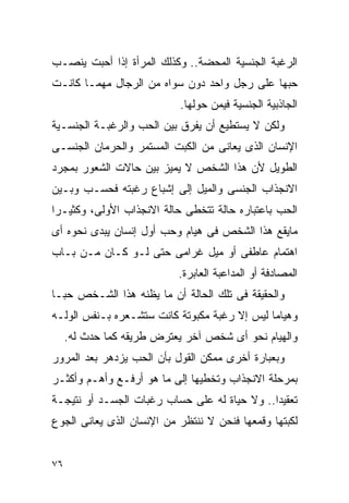 ‫ﺍﻟﺭﻏﺒﺔ ﺍﻟﺠﻨﺴﻴﺔ ﺍﻟﻤﺤﻀﺔ.. ﻭﻜﺫﻟﻙ ﺍﻟﻤﺭﺃﺓ ﺇﺫﺍ ﺃﺤﺒﺕ ﻴﻨﺼـﺏ‬
‫ﺤﺒﻬﺎ ﻋﻠﻰ ﺭﺠل ﻭﺍﺤﺩ ﺩﻭﻥ ﺴﻭﺍﻩ ﻤﻥ ﺍﻟﺭﺠﺎل ﻤﻬﻤـﺎ ﻜﺎﻨـﺕ‬
                           ‫ﺍﻟﺠﺎﺫﺒﻴﺔ ﺍﻟﺠﻨﺴﻴﺔ ﻓﻴﻤﻥ ﺤﻭﻟﻬﺎ.‬
‫ﻭﻟﻜﻥ ﻻ ﻴﺴﺘﻁﻴﻊ ﺃﻥ ﻴﻔﺭﻕ ﺒﻴﻥ ﺍﻟﺤﺏ ﻭﺍﻟﺭﻏﺒـﺔ ﺍﻟﺠﻨﺴـﻴﺔ‬
‫ﺍﻹﻨﺴﺎﻥ ﺍﻟﺫﻯ ﻴﻌﺎﻨﻰ ﻤﻥ ﺍﻟﻜﺒﺕ ﺍﻟﻤﺴﺘﻤﺭ ﻭﺍﻟﺤﺭﻤﺎﻥ ﺍﻟﺠﻨﺴـﻰ‬
‫ﺍﻟﻁﻭﻴل ﻷﻥ ﻫﺫﺍ ﺍﻟﺸﺨﺹ ﻻ ﻴﻤﻴﺯ ﺒﻴﻥ ﺤﺎﻻﺕ ﺍﻟﺸﻌﻭﺭ ﺒﻤﺠﺭﺩ‬
‫ﺍﻻﻨﺠﺫﺍﺏ ﺍﻟﺠﻨﺴﻰ ﻭﺍﻟﻤﻴل ﺇﻟﻰ ﺇﺸﺒﺎﻉ ﺭﻏﺒﺘﻪ ﻓﺤﺴـﺏ ﻭﺒـﻴﻥ‬
‫ﺍﻟﺤﺏ ﺒﺎﻋﺘﺒﺎﺭﻩ ﺤﺎﻟﺔ ﺘﺘﺨﻁﻰ ﺤﺎﻟﺔ ﺍﻻﻨﺠﺫﺍﺏ ﺍﻷﻭﻟﻰ، ﻭﻜﺜﻴـﺭﺍ‬
‫ﻤﺎﻴﻘﻊ ﻫﺫﺍ ﺍﻟﺸﺨﺹ ﻓﻰ ﻫﻴﺎﻡ ﻭﺤﺏ ﺃﻭل ﺇﻨﺴﺎﻥ ﻴﺒﺩﻯ ﻨﺤﻭﻩ ﺃﻯ‬
‫ﺍﻫﺘﻤﺎﻡ ﻋﺎﻁﻔﻰ ﺃﻭ ﻤﻴل ﻏﺭﺍﻤﻰ ﺤﺘﻰ ﻟـﻭ ﻜـﺎﻥ ﻤـﻥ ﺒـﺎﺏ‬
                           ‫ﺍﻟﻤﺼﺎﺩﻓﺔ ﺃﻭ ﺍﻟﻤﺩﺍﻋﺒﺔ ﺍﻟﻌﺎﺒﺭﺓ.‬
‫ﻭﺍﻟﺤﻘﻴﻘﺔ ﻓﻰ ﺘﻠﻙ ﺍﻟﺤﺎﻟﺔ ﺃﻥ ﻤﺎ ﻴﻅﻨﻪ ﻫﺫﺍ ﺍﻟﺸـﺨﺹ ﺤﺒـﺎ‬
‫ﻭﻫﻴﺎﻤﺎ ﻟﻴﺱ ﺇﻻ ﺭﻏﺒﺔ ﻤﻜﺒﻭﺘﺔ ﻜﺎﻨﺕ ﺴﺘﺸـﻌﺭﻩ ﺒـﻨﻔﺱ ﺍﻟﻭﻟـﻪ‬
     ‫ﻭﺍﻟﻬﻴﺎﻡ ﻨﺤﻭ ﺃﻯ ﺸﺨﺹ ﺁﺨﺭ ﻴﻌﺘﺭﺽ ﻁﺭﻴﻘﻪ ﻜﻤﺎ ﺤﺩﺙ ﻟﻪ.‬
‫ﻭﺒﻌﺒﺎﺭﺓ ﺃﺨﺭﻯ ﻤﻤﻜﻥ ﺍﻟﻘﻭل ﺒﺄﻥ ﺍﻟﺤﺏ ﻴﺯﺩﻫﺭ ﺒﻌﺩ ﺍﻟﻤﺭﻭﺭ‬
‫ﺒﻤﺭﺤﻠﺔ ﺍﻻﻨﺠﺫﺍﺏ ﻭﺘﺨﻁﻴﻬﺎ ﺇﻟﻰ ﻤﺎ ﻫﻭ ﺃﺭﻓـﻊ ﻭﺃﻫـﻡ ﻭﺃﻜﺜـﺭ‬
‫ﺘﻌﻘﻴﺩﺍ.. ﻭﻻ ﺤﻴﺎﺓ ﻟﻪ ﻋﻠﻰ ﺤﺴﺎﺏ ﺭﻏﺒﺎﺕ ﺍﻟﺠﺴـﺩ ﺃﻭ ﻨﺘﻴﺠـﺔ‬
‫ﻟﻜﺒﺘﻬﺎ ﻭﻗﻤﻌﻬﺎ ﻓﻨﺤﻥ ﻻ ﻨﻨﺘﻅﺭ ﻤﻥ ﺍﻹﻨﺴﺎﻥ ﺍﻟﺫﻯ ﻴﻌﺎﻨﻰ ﺍﻟﺠﻭﻉ‬


‫٦٧‬
 