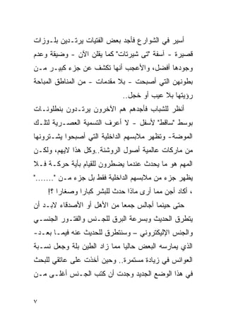 ‫ﺃﺴﻴﺭ ﻓﻲ ﺍﻟﺸﻭﺍﺭﻉ ﻓﺄﺠﺩ ﺒﻌﺽ ﺍﻟﻔﺘﻴﺎﺕ ﻴﺭﺘـﺩﻴﻥ ﺒﻠـﻭﺯﺍﺕ‬
‫ﻗﺼﻴﺭﺓ - ﺁﺴﻔﺔ "ﺘﻰ ﺸﻴﺭﺘﺎﺕ" ﻜﻤﺎ ﻴﻘﻠﻥ ﺍﻵﻥ - ﻭﻀﻴﻘﺔ ﻭﻋﺩﻡ‬
‫ﻭﺠﻭﺩﻫﺎ ﺃﻓﻀل، ﻭﺍﻷﻋﺠﺏ ﺃﻨﻬﺎ ﺘﻜﺸﻑ ﻋﻥ ﺠﺯﺀ ﻜﺒﻴـﺭ ﻤـﻥ‬
‫ﺒﻁﻭﻨﻬﻥ ﺍﻟﺘﻲ ﺃﺼﺒﺤﺕ - ﺒﻼ ﻤﻘﺩﻤﺎﺕ - ﻤﻥ ﺍﻟﻤﻨﺎﻁﻕ ﺍﻟﻤﺒﺎﺤﺔ‬
                             ‫ﺭﺅﻴﺘﻬﺎ ﺒﻼ ﻋﻴﺏ ﺃﻭ ﺨﺠل..‬
‫ﺃﻨﻅﺭ ﻟﻠﺸﺒﺎﺏ ﻓﺄﺠﺩﻫﻡ ﻫﻡ ﺍﻵﺨﺭﻭﻥ ﻴﺭﺘـﺩﻭﻥ ﺒﻨﻁﻠﻭﻨـﺎﺕ‬
‫ﺒﻭﺴﻁ "ﺴﺎﻗﻁ" ﻷﺴﻔل - ﻻ ﺃﻋﺭﻑ ﺍﻟﺘﺴﻤﻴﺔ ﺍﻟﻌﺼـﺭﻴﺔ ﻟﺘﻠـﻙ‬
‫ﺍﻟﻤﻭﻀﺔ- ﻭﺘﻅﻬﺭ ﻤﻼﺒﺴﻬﻡ ﺍﻟﺩﺍﺨﻠﻴﺔ ﺍﻟﺘﻲ ﺃﺼﺒﺤﻭﺍ ﻴﺸـﺘﺭﻭﻨﻬﺎ‬
‫ﻤﻥ ﻤﺎﺭﻜﺎﺕ ﻋﺎﻟﻤﻴﺔ ﺃﺼﻭل ﺍﻟﺭﻭﺸﻨﺔ..ﻭﻜل ﻫﺫﺍ ﻻﻴﻬﻡ، ﻭﻟﻜـﻥ‬
‫ﺍﻟﻤﻬﻡ ﻫﻭ ﻤﺎ ﻴﺤﺩﺙ ﻋﻨﺩﻤﺎ ﻴﻀﻁﺭﻭﻥ ﻟﻠﻘﻴﺎﻡ ﺒﺄﻴﺔ ﺤﺭﻜـﺔ ﻓـﻼ‬
‫ﻴﻅﻬﺭ ﺠﺯﺀ ﻤﻥ ﻤﻼﺒﺴﻬﻡ ﺍﻟﺩﺍﺨﻠﻴﺔ ﻓﻘﻁ ﺒل ﺠﺯﺀ ﻤـﻥ "......."‬
    ‫، ﺃﻜﺎﺩ ﺃﺠﻥ ﻤﻤﺎ ﺃﺭﻯ ﻤﺎﺫﺍ ﺤﺩﺙ ﻟﻠﺒﺸﺭ ﻜﺒﺎﺭﺍ ﻭﺼﻐﺎﺭﺍ ؟!‬
       ‫ﹰ‬      ‫ﹰ‬
‫ﺤﺘﻰ ﺤﻴﻨﻤﺎ ﺃﺠﺎﻟﺱ ﺠﻤﻌﺎ ﻤﻥ ﺍﻷﻫل ﺃﻭ ﺍﻷﺼﺩﻗﺎﺀ ﻻﺒـﺩ ﺃﻥ‬
‫ﻴﺘﻁﺭﻕ ﺍﻟﺤﺩﻴﺙ ﻭﺒﺴﺭﻋﺔ ﺍﻟﺒﺭﻕ ﻟﻠﺠـﻨﺱ ﻭﺍﻟﻔﺘـﻭﺭ ﺍﻟﺠﻨﺴـﻲ‬
‫ﻭﺍﻟﺠﻨﺱ ﺍﻹﻟﻴﻜﺘﺭﻭﻨﻲ – ﻭﺴﻨﺘﻁﺭﻕ ﻟﻠﺤﺩﻴﺙ ﻋﻨﻪ ﻓﻴﻤـﺎ ﺒﻌـﺩ-‬
‫ﺍﻟﺫﻱ ﻴﻤﺎﺭﺴﻪ ﺍﻟﺒﻌﺽ ﺤﺎﻟﻴﺎ ﻤﻤﺎ ﺯﺍﺩ ﺍﻟﻁﻴﻥ ﺒﻠﺔ ﻭﺠﻌل ﻨﺴـﺒﺔ‬
‫ﺍﻟﻌﻭﺍﻨﺱ ﻓﻲ ﺯﻴﺎﺩﺓ ﻤﺴﺘﻤﺭﺓ.. ﻭﺤﻴﻥ ﺃﺨﺫﺕ ﻋﻠﻰ ﻋﺎﺘﻘﻲ ﻟﻠﺒﺤﺙ‬
‫ﻓﻲ ﻫﺫﺍ ﺍﻟﻭﻀﻊ ﺍﻟﺠﺩﻴﺩ ﻭﺠﺩﺕ ﺃﻥ ﻜﺘﺏ ﺍﻟﺠـﻨﺱ ﺃﻏﻠـﻰ ﻤـﻥ‬


‫٧‬
 