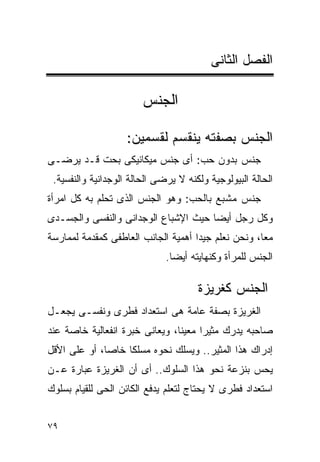 ‫ﺍﻟﻔﺼل ﺍﻟﺜﺎﻨﻰ‬

                        ‫ﺍﻟﺠﻨﺱ‬

                    ‫ﺍﻟﺠﻨﺱ ﺒﺼﻔﺘﻪ ﻴﻨﻘﺴﻡ ﻟﻘﺴﻤﻴﻥ:‬
‫ﺠﻨﺱ ﺒﺩﻭﻥ ﺤﺏ: ﺃﻯ ﺠﻨﺱ ﻤﻴﻜﺎﻨﻴﻜﻰ ﺒﺤﺕ ﻗـﺩ ﻴﺭﻀـﻰ‬
 ‫ﺍﻟﺤﺎﻟﺔ ﺍﻟﺒﻴﻭﻟﻭﺠﻴﺔ ﻭﻟﻜﻨﻪ ﻻ ﻴﺭﻀﻰ ﺍﻟﺤﺎﻟﺔ ﺍﻟﻭﺠﺩﺍﻨﻴﺔ ﻭﺍﻟﻨﻔﺴﻴﺔ.‬
‫ﺠﻨﺱ ﻤﺸﺒﻊ ﺒﺎﻟﺤﺏ: ﻭﻫﻭ ﺍﻟﺠﻨﺱ ﺍﻟﺫﻯ ﺘﺤﻠﻡ ﺒﻪ ﻜل ﺍﻤﺭﺃﺓ‬
‫ﻭﻜل ﺭﺠل ﺃﻴﻀﺎ ﺤﻴﺙ ﺍﻹﺸﺒﺎﻉ ﺍﻟﻭﺠﺩﺍﻨﻰ ﻭﺍﻟﻨﻔﺴﻰ ﻭﺍﻟﺠﺴـﺩﻯ‬
                                     ‫ﹰ‬
‫ﻤﻌﺎ، ﻭﻨﺤﻥ ﻨﻌﻠﻡ ﺠﻴﺩﺍ ﺃﻫﻤﻴﺔ ﺍﻟﺠﺎﻨﺏ ﺍﻟﻌﺎﻁﻔﻰ ﻜﻤﻘﺩﻤﺔ ﻟﻤﻤﺎﺭﺴﺔ‬
                                    ‫ﹰ‬
                              ‫ﺍﻟﺠﻨﺱ ﻟﻠﻤﺭﺃﺓ ﻭﻜﻨﻬﺎﻴﺘﻪ ﺃﻴﻀﺎ.‬

                                      ‫ﺍﻟﺠﻨﺱ ﻜﻐﺭﻴﺯﺓ‬
‫ﺍﻟﻐﺭﻴﺯﺓ ﺒﺼﻔﺔ ﻋﺎﻤﺔ ﻫﻰ ﺍﺴﺘﻌﺩﺍﺩ ﻓﻁﺭﻯ ﻭﻨﻔﺴـﻰ ﻴﺠﻌـل‬
‫ﺼﺎﺤﺒﻪ ﻴﺩﺭﻙ ﻤﺜﻴﺭﺍ ﻤﻌﻴﻨﺎ، ﻭﻴﻌﺎﻨﻰ ﺨﺒﺭﺓ ﺍﻨﻔﻌﺎﻟﻴﺔ ﺨﺎﺼﺔ ﻋﻨﺩ‬
‫ﺇﺩﺭﺍﻙ ﻫﺫﺍ ﺍﻟﻤﺜﻴﺭ.. ﻭﻴﺴﻠﻙ ﻨﺤﻭﻩ ﻤﺴﻠﻜﺎ ﺨﺎﺼﺎ، ﺃﻭ ﻋﻠﻰ ﺍﻷﻗل‬
‫ﻴﺤﺱ ﺒﻨﺯﻋﺔ ﻨﺤﻭ ﻫﺫﺍ ﺍﻟﺴﻠﻭﻙ.. ﺃﻯ ﺃﻥ ﺍﻟﻐﺭﻴﺯﺓ ﻋﺒﺎﺭﺓ ﻋـﻥ‬
‫ﺍﺴﺘﻌﺩﺍﺩ ﻓﻁﺭﻯ ﻻ ﻴﺤﺘﺎﺝ ﻟﺘﻌﻠﻡ ﻴﺩﻓﻊ ﺍﻟﻜﺎﺌﻥ ﺍﻟﺤﻰ ﻟﻠﻘﻴﺎﻡ ﺒﺴﻠﻭﻙ‬


‫٩٧‬
 