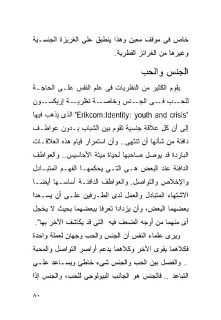 ‫ﺨﺎﺹ ﻓﻰ ﻤﻭﻗﻑ ﻤﻌﻴﻥ ﻭﻫﺫﺍ ﻴﻨﻁﺒﻕ ﻋﻠﻰ ﺍﻟﻐﺭﻴﺯﺓ ﺍﻟﺠﻨﺴـﻴﺔ‬
                            ‫ﻭﻏﻴﺭﻫﺎ ﻤﻥ ﺍﻟﻐﺭﺍﺌﺯ ﺍﻟﻔﻁﺭﻴﺔ.‬

                                      ‫ﺍﻟﺠﻨﺱ ﻭﺍﻟﺤﺏ‬
‫ﻴﻘﻭﻡ ﺍﻟﻜﺜﻴﺭ ﻤﻥ ﺍﻟﻨﻅﺭﻴﺎﺕ ﻓﻰ ﻋﻠﻡ ﺍﻟﻨﻔﺱ ﻋﻠـﻰ ﺍﻟﺤﺎﺠـﺔ‬
‫ـﻭﻥ‬‫ـﺔ ﺇﺭﻴﻜﺴـ‬‫ـﺔ ﻨﻅﺭﻴـ‬‫ـﻨﺱ ﻭﺨﺎﺼـ‬‫ـﺏ ـﻰ ﺍﻟﺠـ‬
                                    ‫ﻟﻠﺤـ ﻓـ‬
‫"‪ "Erikcom:Identity: youth and crisis‬ﺍﻟﺫﻯ ﻴﺫﻫﺏ ﻓﻴﻬﺎ‬
‫ﺇﻟﻰ ﺃﻥ ﻜل ﻋﻼﻗﺔ ﺠﻨﺴﻴﺔ ﺘﻘﻭﻡ ﺒﻴﻥ ﺍﻟﺸﺒﺎﺏ ﺒـﺩﻭﻥ ﻋﻭﺍﻁـﻑ‬
‫ﺩﺍﻓﺌﺔ ﻤﻥ ﺸﺄﻨﻬﺎ ﺃﻥ ﺘﻨﺘﻬﻰ.. ﻭﺃﻥ ﺍﺴﺘﻤﺭﺍﺭ ﻗﻴﺎﻡ ﻫﺫﻩ ﺍﻟﻌﻼﻗـﺎﺕ‬
‫ﺍﻟﺒﺎﺭﺩﺓ ﻗﺩ ﻴﻭﺼل ﺼﺎﺤﺒﻬﺎ ﻟﺤﻴﺎﺓ ﻤﻴﺘﺔ ﺍﻷﺤﺎﺴﻴﺱ.. ﻭﺍﻟﻌﻭﺍﻁﻑ‬
‫ﺍﻟﺩﺍﻓﺌﺔ ﻋﻨﺩ ﺍﻟﺒﻌﺽ ﻫـﻰ ﺍﻟﺘـﻰ ﻴﺤﻜﻤﻬـﺎ ﺍﻟﻔﻬـﻡ ﺍﻟﻤﺘﺒـﺎﺩل‬
‫ﻭﺍﻹﺨﻼﺹ ﻭﺍﻟﺘﻭﺍﺼل. ﻭﺍﻟﻌﻭﺍﻁﻑ ﺍﻟﺩﺍﻓﺌـﺔ ﺃﺴﺎﺴـﻬﺎ ﺃﻴﻀـﺎ‬
‫ﺍﻻﺸﺘﻬﺎﺀ ﺍﻟﻤﺘﺒﺎﺩل ﻭﺍﻟﻌﻤل ﻟﺩﻯ ﺍﻟﻁـﺭﻓﻴﻥ ﻋﻠـﻰ ﺃﻥ ﻴﺴـﻌﺩﺍ‬
‫ﺒﻌﻀﻬﻤﺎ ﺍﻟﺒﻌﺽ، ﻭﺃﻥ ﻴﺯﺩﺍﺩﺍ ﺘﻌﺭﻓﺎ ﺒﺒﻌﻀﻬﻤﺎ ﺒﺤﻴﺙ ﻻ ﻴﺨﺠل‬
‫ﺃﻯ ﻤﻨﻬﻤﺎ ﻤﻥ ﺃﻭﺠﻪ ﺍﻟﻀﻌﻑ ﻓﻴﻪ ﺍﻟﺘﻰ ﻗﺩ ﻴﻜﺎﺸﻑ ﺍﻵﺨﺭ ﺒﻬﺎ".‬
‫ﻭﻴﺭﻯ ﻋﻠﻤﺎﺀ ﺍﻟﻨﻔﺱ ﺃﻥ ﺍﻟﺠﻨﺱ ﻭﺍﻟﺤﺏ ﻭﺠﻬﺎﻥ ﻟﻌﻤﻠﺔ ﻭﺍﺤﺩﺓ‬
‫ﻓﻜﻼﻫﻤﺎ ﻴﻘﻭﻯ ﺍﻵﺨﺭ ﻭﻜﻼﻫﻤﺎ ﻴﺩﻋﻡ ﺃﻭﺍﺼﺭ ﺍﻟﺘﻭﺍﺼل ﻭﺍﻟﻤﺤﺒﺔ‬
‫.. ﻭﺍﻟﻔﺼل ﺒﻴﻥ ﺍﻟﺤﺏ ﻭﺍﻟﺠﻨﺱ ﺸﻰﺀ ﺨﺎﻁﺊ ﻭﻴﺴـﺎﻋﺩ ﻋﻠـﻰ‬
‫ﺍﻟﺘﺒﺎﻋﺩ .. ﻓﺎﻟﺠﻨﺱ ﻫﻭ ﺍﻟﺠﺎﻨﺏ ﺍﻟﺒﻴﻭﻟﻭﺠﻰ ﻟﻠﺤﺏ، ﻭﺍﻟﺠﻨﺱ ﺇﺫﺍ‬

‫٠٨‬
 