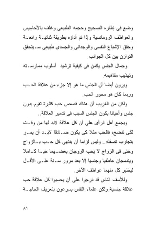 ‫ﻭﻀﻊ ﻓﻰ ﺇﻁﺎﺭﻩ ﺍﻟﺼﺤﻴﺢ ﻭﺤﺠﻤﻪ ﺍﻟﻁﺒﻴﻌﻰ ﻭﻏﻠﻑ ﺒﺎﻷﺤﺎﺴﻴﺱ‬
‫ﻭﺍﻟﻌﻭﺍﻁﻑ ﺍﻟﺭﻭﻤﺎﻨﺴﻴﺔ ﻭﺇﺫﺍ ﺘﻡ ﺃﺩﺍﺅﻩ ﺒﻁﺭﻴﻘﺔ ﺜﻨﺎﺌﻴـﺔ ﺭﺍﺌﻌـﺔ‬
‫ﻭﺤﻘﻕ ﺍﻹﺸﺒﺎﻉ ﺍﻟﻨﻔﺴﻰ ﻭﺍﻟﻭﺠﺩﺍﻨﻰ ﻭﺍﻟﺠﺴﺩﻯ ﻁﺒﻴﻌﻰ ﺴـﻴﺘﺤﻘﻕ‬
                                ‫ﺍﻟﺘﻭﺍﺯﻥ ﺒﻴﻥ ﻜل ﺍﻟﺠﻭﺍﻨﺏ.‬
‫ﻭﺠﻤﺎل ﺍﻟﺠﻨﺱ ﻴﻜﻤﻥ ﻓﻰ ﻜﻴﻔﻴﺔ ﺘﺭﺸﻴﺩ ﺃﺴﻠﻭﺏ ﻤﻤﺎﺭﺴـﺘﻪ‬
                                       ‫ﻭﺘﻬﺫﻴﺏ ﻤﻔﺎﻫﻴﻤﻪ.‬
‫ﻭﻴﺭﻭﻥ ﺃﻴﻀﺎ ﺃﻥ ﺍﻟﺠﻨﺱ ﻤﺎ ﻫﻭ ﺇﻻ ﺠﺯﺀ ﻤﻥ ﻋﻼﻗﺔ ﺍﻟﺤـﺏ‬
                             ‫ﻭﺭﺒﻤﺎ ﻜﺎﻥ ﻫﻭ ﻤﺤﻭﺭ ﺍﻟﺤﺏ.‬
‫ﻭﻟﻜﻥ ﻤﻥ ﺍﻟﻐﺭﻴﺏ ﺃﻥ ﻫﻨﺎﻙ ﻗﺼﺹ ﺤﺏ ﻜﺜﻴﺭﺓ ﺘﻘﻭﻡ ﺒﺩﻭﻥ‬
       ‫ﺠﻨﺱ ﻭﺃﺤﻴﺎﻨﺎ ﻴﻜﻭﻥ ﺍﻟﺠﻨﺱ ﺍﻟﺴﺒﺏ ﻓﻰ ﺘﺩﻤﻴﺭ ﺍﻟﻌﻼﻗﺔ..‬
‫ﻭﻴﺠﻤﻊ ﺃﻫل ﺍﻟﺭﺃﻯ ﻋﻠﻰ ﺃﻥ ﻜل ﻋﻼﻗﺔ ﻻﺒﺩ ﻟﻬﺎ ﻤﻥ ﻭﻗـﺕ‬
‫ﻟﻜﻰ ﺘﻨﻀﺞ، ﻓﺎﻟﺤﺏ ﻤﺜﻼ ﻜﻰ ﻴﻜﻭﻥ ﺼـﺎﺩﻗﺎ ﻻﺒـﺩ ﺃﻥ ﻴﻤـﺭ‬
‫ﺒﺘﺠﺎﺭﺏ ﺘﺼﻘﻠﻪ.. ﻭﻟﻴﺱ ﻟﺯﺍﻤﺎ ﺃﻥ ﻴﻨﺘﻬﻰ ﻜل ﺤـﺏ ﺒـﺎﻟﺯﻭﺍﺝ‬
‫ﻭﺤﺘﻰ ﻓﻰ ﺍﻟﺯﻭﺍﺝ ﻻ ﻴﺤﺏ ﺍﻟﺯﻭﺠﺎﻥ ﺒﻌﻀـﻬﻤﺎ ﺤﺒـﺎ ﻜـﺎﻤﻼ‬
‫ﻭﻴﻨﺩﻤﺠﺎﻥ ﻋﺎﻁﻔﻴﺎ ﻭﺠﻨﺴﻴﺎ ﺇﻻ ﺒﻌﺩ ﻤﺭﻭﺭ ﺴـﻨﺔ ﻋﻠـﻰ ﺍﻷﻗـل‬
                         ‫ﻟﻴﺨﺘﺒﺭ ﻜل ﻤﻨﻬﻤﺎ ﻋﻭﺍﻁﻑ ﺍﻵﺨﺭ.‬
‫ﻭﻟﻸﺴﻑ ﺍﻟﻨﺎﺱ ﻗﺩ ﺩﺭﺠﻭﺍ ﻋﻠﻰ ﺃﻥ ﻴﺤﺴﺒﻭﺍ ﻜل ﻋﻼﻗﺔ ﺤﺏ‬
‫ﻋﻼﻗﺔ ﺠﻨﺴﻴﺔ ﻭﻟﻜﻥ ﻋﻠﻤﺎﺀ ﺍﻟﻨﻔﺱ ﻴﺴﺭﻋﻭﻥ ﺒﺘﻌﺭﻴﻑ ﺍﻟﺤﺎﺠـﺔ‬


‫١٨‬
 