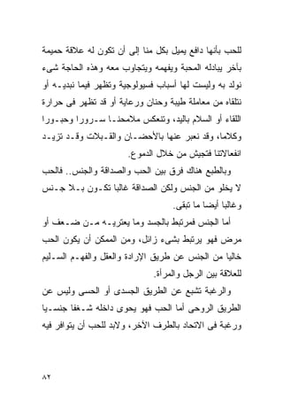 ‫ﻟﻠﺤﺏ ﺒﺄﻨﻬﺎ ﺩﺍﻓﻊ ﻴﻤﻴل ﺒﻜل ﻤﻨﺎ ﺇﻟﻰ ﺃﻥ ﺘﻜﻭﻥ ﻟﻪ ﻋﻼﻗﺔ ﺤﻤﻴﻤﺔ‬
‫ﺒﺂﺨﺭ ﻴﺒﺎﺩﻟﻪ ﺍﻟﻤﺤﺒﺔ ﻭﻴﻔﻬﻤﻪ ﻭﻴﺘﺠﺎﻭﺏ ﻤﻌﻪ ﻭﻫﺫﻩ ﺍﻟﺤﺎﺠﺔ ﺸﻰﺀ‬
‫ﻨﻭﻟﺩ ﺒﻪ ﻭﻟﻴﺴﺕ ﻟﻬﺎ ﺃﺴﺒﺎﺏ ﻓﺴﻴﻭﻟﻭﺠﻴﺔ ﻭﺘﻅﻬﺭ ﻓﻴﻤﺎ ﻨﺒﺩﻴـﻪ ﺃﻭ‬
‫ﻨﺘﻠﻘﺎﻩ ﻤﻥ ﻤﻌﺎﻤﻠﺔ ﻁﻴﺒﺔ ﻭﺤﻨﺎﻥ ﻭﺭﻋﺎﻴﺔ ﺃﻭ ﻗﺩ ﺘﻅﻬﺭ ﻓﻰ ﺤﺭﺍﺭﺓ‬
‫ﺍﻟﻠﻘﺎﺀ ﺃﻭ ﺍﻟﺴﻼﻡ ﺒﺎﻟﻴﺩ، ﻭﺘﻨﻌﻜﺱ ﻤﻼﻤﺤﻨـﺎ ﺴـﺭﻭﺭﺍ ﻭﺤﺒـﻭﺭﺍ‬
‫ﻭﻜﻼﻤﺎ، ﻭﻗﺩ ﻨﻌﺒﺭ ﻋﻨﻬﺎ ﺒﺎﻷﺤﻀـﺎﻥ ﻭﺍﻟﻘـﺒﻼﺕ ﻭﻗـﺩ ﺘﺯﻴـﺩ‬
                       ‫ﺍﻨﻔﻌﺎﻻﺘﻨﺎ ﻓﺘﺠﻴﺵ ﻤﻥ ﺨﻼل ﺍﻟﺩﻤﻭﻉ.‬
‫ﻭﺒﺎﻟﻁﺒﻊ ﻫﻨﺎﻙ ﻓﺭﻕ ﺒﻴﻥ ﺍﻟﺤﺏ ﻭﺍﻟﺼﺩﺍﻗﺔ ﻭﺍﻟﺠﻨﺱ.. ﻓﺎﻟﺤﺏ‬
‫ﻻ ﻴﺨﻠﻭ ﻤﻥ ﺍﻟﺠﻨﺱ ﻭﻟﻜﻥ ﺍﻟﺼﺩﺍﻗﺔ ﻏﺎﻟﺒﺎ ﺘﻜـﻭﻥ ﺒـﻼ ﺠـﻨﺱ‬
                                   ‫ﻭﻏﺎﻟﺒﺎ ﺃﻴﻀﺎ ﻤﺎ ﺘﺒﻘﻰ.‬
‫ﺃﻤﺎ ﺍﻟﺠﻨﺱ ﻓﻤﺭﺘﺒﻁ ﺒﺎﻟﺠﺴﺩ ﻭﻤﺎ ﻴﻌﺘﺭﻴـﻪ ﻤـﻥ ﻀـﻌﻑ ﺃﻭ‬
‫ﻤﺭﺽ ﻓﻬﻭ ﻴﺭﺘﺒﻁ ﺒﺸﻰﺀ ﺯﺍﺌل، ﻭﻤﻥ ﺍﻟﻤﻤﻜﻥ ﺃﻥ ﻴﻜﻭﻥ ﺍﻟﺤﺏ‬
‫ﺨﺎﻟﻴﺎ ﻤﻥ ﺍﻟﺠﻨﺱ ﻋﻥ ﻁﺭﻴﻕ ﺍﻹﺭﺍﺩﺓ ﻭﺍﻟﻌﻘل ﻭﺍﻟﻔﻬـﻡ ﺍﻟﺴـﻠﻴﻡ‬
                              ‫ﻟﻠﻌﻼﻗﺔ ﺒﻴﻥ ﺍﻟﺭﺠل ﻭﺍﻟﻤﺭﺃﺓ.‬
‫ﻭﺍﻟﺭﻏﺒﺔ ﺘﺸﺒﻊ ﻋﻥ ﺍﻟﻁﺭﻴﻕ ﺍﻟﺠﺴﺩﻯ ﺃﻭ ﺍﻟﺤﺴﻰ ﻭﻟﻴﺱ ﻋﻥ‬
‫ﺍﻟﻁﺭﻴﻕ ﺍﻟﺭﻭﺤﻰ ﺃﻤﺎ ﺍﻟﺤﺏ ﻓﻬﻭ ﻴﺤﻭﻯ ﺩﺍﺨﻠﻪ ﺸـﻐﻔﺎ ﺠﻨﺴـﻴﺎ‬
‫ﻭﺭﻏﺒﺔ ﻓﻰ ﺍﻻﺘﺤﺎﺩ ﺒﺎﻟﻁﺭﻑ ﺍﻵﺨﺭ، ﻭﻻﺒﺩ ﻟﻠﺤﺏ ﺃﻥ ﻴﺘﻭﺍﻓﺭ ﻓﻴﻪ‬




‫٢٨‬
 