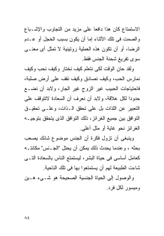 ‫ﺍﻻﺴﺘﻤﺘﺎﻉ ﻜﺎﻥ ﻫﺫﺍ ﺩﺍﻓﻌﺎ ﻋﻠﻰ ﻤﺯﻴﺩ ﻤﻥ ﺍﻟﺘﺠﺎﻭﺏ ﻭﺍﻹﺸـﺒﺎﻉ‬
‫ﻭﺍﻟﺼﻤﺕ ﻓﻰ ﺘﻠﻙ ﺍﻷﺜﻨﺎﺀ ﺇﻤﺎ ﺃﻥ ﻴﻜﻭﻥ ﺒﺴﺒﺏ ﺍﻟﺨﺠل ﺃﻭ ﻋـﺩﻡ‬
‫ﺍﻟﺭﻀﺎ، ﺃﻭ ﺃﻥ ﺘﻜﻭﻥ ﻫﺫﻩ ﺍﻟﻌﻤﻠﻴﺔ ﺭﻭﺘﻴﻨﻴﺔ ﻻ ﺘﻤﺜل ﺃﻯ ﻤﻌﻨـﻰ‬
                            ‫ﺴﻭﻯ ﺘﻔﺭﻴﻎ ﺸﺤﻨﺔ ﺍﻟﺠﻨﺱ ﻓﻘﻁ.‬
‫ﻭﻟﻘﺩ ﺤﺎﻥ ﺍﻟﻭﻗﺕ ﻟﻜﻰ ﻨﺘﻌﻠﻡ ﻜﻴﻑ ﻨﺨﺘﺎﺭ ﻭﻜﻴﻑ ﻨﺤﺏ ﻭﻜﻴﻑ‬
‫ﻨﻤﺎﺭﺱ ﺍﻟﺤﺏ، ﻭﻜﻴﻑ ﻨﺼﺎﺩﻕ ﻭﻜﻴﻑ ﻨﻘﻑ ﻋﻠﻰ ﺃﺭﺽ ﺼﻠﺒﺔ،‬
‫ﻓﺎﺤﺘﻴﺎﺠﺎﺕ ﺍﻟﺤﺒﻴﺏ ﻏﻴﺭ ﺍﻟﺯﻭﺝ ﻏﻴﺭ ﺍﻟﺠﺎﺭ، ﻭﻻﺒﺩ ﺃﻥ ﻨﻀـﻊ‬
‫ﺤﺩﻭﺩﺍ ﻟﻜل ﻋﻼﻗﺔ، ﻭﻻﺒﺩ ﺃﻥ ﻨﻌﺭﻑ ﺃﻥ ﺍﻟﺴﻌﺎﺩﺓ ﻻﺘﺘﻭﻗﻑ ﻋﻠﻰ‬
‫ﺍﻟﺘﻌﺒﻴﺭ ﻋﻥ ﺍﻟﻠﺫﺍﺕ ﺒل ﻋﻠﻰ ﺘﺤﻘﻕ ﺍﻟـﺫﺍﺕ، ﻭﻋﻠـﻰ ﺘﺤﻘﻴـﻕ‬
‫ﺍﻟﺘﻭﺍﻓﻕ ﺒﻴﻥ ﺠﻤﻴﻊ ﺍﻟﻐﺭﺍﺌﺯ، ﺫﻟﻙ ﺍﻟﺘﻭﺍﻓﻕ ﺍﻟﺫﻯ ﻴﺘﺤﻘﻕ ﺒﺘﻭﺠﻴـﻪ‬
                           ‫ﺍﻟﻐﺭﺍﺌﺯ ﻨﺤﻭ ﻏﺎﻴﺔ ﺃﻭ ﻤﺜل ﺃﻋﻠﻰ.‬
‫ﻭﻴﻨﺒﻐﻰ ﺃﻥ ﺘﺯﻭل ﻓﻜﺭﺓ ﺃﻥ ﺍﻟﺠﻨﺱ ﻤﻭﻀﻭﻉ ﺸﺎﺌﻙ ﻴﺼﻌﺏ‬
‫ﺒﺤﺜﻪ ، ﻭﻋﻨﺩﻤﺎ ﻴﺤﺩﺙ ﺫﻟﻙ ﻴﻤﻜﻥ ﺃﻥ ﻴﺤﺘل "ﺍﻟﺠـﻨﺱ" ﻤﻜﺎﻨﺘـﻪ‬
‫ﻜﻌﺎﻤل ﺃﺴﺎﺴﻰ ﻓﻰ ﺤﻴﺎﺓ ﺍﻟﺒﺸﺭ، ﻟﻴﺴﺘﻤﺘﻊ ﺍﻟﻨﺎﺱ ﺒﺎﻟﺴﻌﺎﺩﺓ ﺍﻟﺘـﻰ‬
         ‫ﺸﺎﺀﺕ ﺍﻟﻁﺒﻴﻌﺔ ﻟﻬﻡ ﺃﻥ ﻴﺴﺘﻤﺘﻌﻭﺍ ﺒﻬﺎ ﻓﻰ ﺘﻠﻙ ﺍﻟﻨﺎﺤﻴﺔ.‬
‫ﻭﺍﻟﻭﺼﻭل ﺇﻟﻰ ﺍﻟﺤﻴﺎﺓ ﺍﻟﺠﻨﺴﻴﺔ ﺍﻟﺼﺤﻴﺤﺔ ﻫﻭ ﺸـﻰﺀ ﻫـﻴﻥ‬
                                        ‫ﻭﻤﻴﺴﻭﺭ ﻟﻜل ﻓﺭﺩ.‬




‫٤٨‬
 