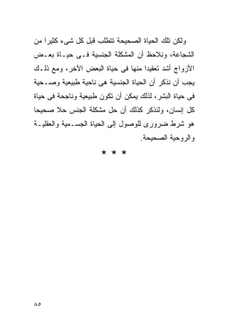 ‫ﻭﻟﻜﻥ ﺘﻠﻙ ﺍﻟﺤﻴﺎﺓ ﺍﻟﺼﺤﻴﺤﺔ ﺘﺘﻁﻠﺏ ﻗﺒل ﻜل ﺸﻰﺀ ﻜﺜﻴﺭﺍ ﻤﻥ‬
‫ﺍﻟﺸﺠﺎﻋﺔ، ﻭﻨﻼﺤﻅ ﺃﻥ ﺍﻟﻤﺸﻜﻠﺔ ﺍﻟﺠﻨﺴﻴﺔ ﻓـﻰ ﺤﻴـﺎﺓ ﺒﻌـﺽ‬
‫ﺍﻷﺯﻭﺍﺝ ﺃﺸﺩ ﺘﻌﻘﻴﺩﺍ ﻤﻨﻬﺎ ﻓﻰ ﺤﻴﺎﺓ ﺍﻟﺒﻌﺽ ﺍﻵﺨﺭ، ﻭﻤﻊ ﺫﻟـﻙ‬
‫ﻴﺠﺏ ﺃﻥ ﻨﺫﻜﺭ ﺃﻥ ﺍﻟﺤﻴﺎﺓ ﺍﻟﺠﻨﺴﻴﺔ ﻫﻰ ﻨﺎﺤﻴﺔ ﻁﺒﻴﻌﻴﺔ ﻭﺼـﺤﻴﺔ‬
‫ﻓﻰ ﺤﻴﺎﺓ ﺍﻟﺒﺸﺭ، ﻟﺫﻟﻙ ﻴﻤﻜﻥ ﺃﻥ ﺘﻜﻭﻥ ﻁﺒﻴﻌﻴﺔ ﻭﻨﺎﺠﺤﺔ ﻓﻰ ﺤﻴﺎﺓ‬
‫ﻜل ﺇﻨﺴﺎﻥ، ﻭﻟﻨﺫﻜﺭ ﻜﺫﻟﻙ ﺃﻥ ﺤل ﻤﺸﻜﻠﺔ ﺍﻟﺠﻨﺱ ﺤﻼ ﺼﺤﻴﺤﺎ‬
‫ﻫﻭ ﺸﺭﻁ ﻀﺭﻭﺭﻯ ﻟﻠﻭﺼﻭل ﺇﻟﻰ ﺍﻟﺤﻴﺎﺓ ﺍﻟﺠﺴـﻤﻴﺔ ﻭﺍﻟﻌﻘﻠﻴـﺔ‬
                                   ‫ﻭﺍﻟﺭﻭﺤﻴﺔ ﺍﻟﺼﺤﻴﺤﺔ.‬

                      ‫***‬




‫٥٨‬
 