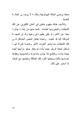 ‫ﻤﻤﺘﻌﺎ ﻴﺭﻀﻰ ﺍﻟﺤﺎﻟﺔ ﺍﻟﺒﻴﻭﻟﻭﺠﻴﺔ ﻭﻟﻜﻨـﻪ ﻻ ﻴﺭﻀـﻰ ﺍﻟﺤﺎﻟـﺔ‬
                                                ‫ﺍﻟﻨﻔﺴﻴﺔ .‬
‫ﻭﻟﻸﺴﻑ ﻫﻨﺎﻙ ﻤﻔﻬﻭﻡ ﺨﺎﻁﺊ ﻓﻰ ﺃﺫﻫﺎﻥ ﺍﻟﻜﺜﻴﺭﻴﻥ ﻋﻥ ﺘﻠﻙ‬
‫ﺍﻟﻠﺤﻅﺎﺕ ﻭﻻﻴﻌﻴﺭﻭﻨﻬﺎ ﺍﻫﺘﻤﺎﻤﺎ.. ﻓﻨﺠﺩ ﻤﻨﻬﻡ ﻤﻥ ﻴﺄﺨـﺫ ﺠﺎﻨﺒـﺎ‬
‫ﺒﻌﻴﺩﺍ ﻋﻥ ﺍﻵﺨﺭ، ﺃﻭ ﻴﻠﻘﻰ ﺒﻅﻬﺭﻩ ﻓﻰ ﻭﺠﻬﻪ ﻭﻜـﺄﻥ ﺍﻟﻤﻬﻤـﺔ‬
‫ﺍﻟﻤﻭﻜﻠﺔ ﺇﻟﻴﻪ ﻗﺩ ﺍﻨﺘﻬﺕ.. ﻭﺃﺤﻴﺎﻨﺎ ﻴﻔﺘﻌل ﺍﻟﺒﻌﺽ ﺍﻟﻤﺸﺎﻜل ﻓـﻰ‬
‫ﺘﻠﻙ ﺍﻟﻠﺤﻅﺎﺕ ﻤﻤﺎ ﻴﺸﻌﺭ ﺍﻟﻁﺭﻑ ﺍﻵﺨﺭ ﻭﺨﺎﺼﺔ ﺍﻟﻤﺭﺃﺓ ﺃﻨﻬـﺎ‬
‫ﺘﺴﺘﻐل ﻟﻤﺘﻌﺔ ﺍﻟﺭﺠل ﺤﻴﻨﻤﺎ ﻴﺸﺎﺀ ﺜﻡ ﻴﻌﻜﺭ ﺼﻔﻭ ﻤﺯﺍﺠﻬﺎ ﺃﻴﻀﺎ‬
‫ﺤﻴﻨﻤﺎ ﻴﺸﺎﺀ، ﻭﺒﺎﻟﻁﺒﻊ ﻫﺫﺍ ﻴﺅﺫﻯ ﻤﺸﺎﻋﺭﻫﺎ ﻭﺃﺤﺎﺴﻴﺴﻬﺎ ﻭﻴﻔﻘﺩﻫﺎ‬
‫ﺇﺤﺴﺎﺴﻬﺎ ﺒﺎﻟﻠﺫﺓ ﻭﻴﺠﻌﻠﻬﺎ ﺘﻜﺭﻩ ﺘﻠﻙ ﺍﻟﻌﻼﻗﺔ ﻭﺘﺘﺠﻨﺒﻬﺎ ﻤﻊ ﺍﻟﻭﻗﺕ‬
                                     ‫ﺇﺫﺍ ﺍﺴﺘﻤﺭ ﻋﻠﻰ ﺫﻟﻙ.‬




‫٧٨‬
 