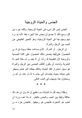 ‫ﺍﻟﺠﻨﺱ ﻭﺍﻟﺤﻴﺎﺓ ﺍﻟﺯﻭﺠﻴﺔ‬
‫ﺍﻟﺠﻨﺱ ﻟﻴﺱ ﻜل ﺸﻰﺀ ﻓﻰ ﺍﻟﺤﻴﺎﺓ ﺍﻟﺯﻭﺠﻴﺔ، ﻭﻟﻜﻨﻪ ﺠﺯﺀ ﻤﻥ‬
‫ﻜل، ﻭﻤﻊ ﺫﻟﻙ ﻻ ﻴﺼﺢ ﺃﻥ ﻨﺒﺨﺱ ﻫﺫﺍ ﺍﻟﺠﺯﺀ ﺤﻘﻪ ﻷﻨﻪ ﺠـﺯﺀ‬
‫ﻤﻬﻡ ﻭﻤﻬﻡ ﺠﺩﺍ ﻓﻰ ﺍﻟﺤﻴﺎﺓ ﺍﻟﺯﻭﺠﻴﺔ، ﻭﻫﻭ ﺍﻟﺘﻌﺒﻴﺭ ﺍﻟﻁﺒﻴﻌﻰ ﻋﻥ‬
                               ‫ﺍﻟﺤﺏ ﺒﻴﻥ ﺍﻟﺭﺠل ﻭﺍﻟﻤﺭﺃﺓ.‬
‫ﺇﻥ ﺍﻟﺭﺠل.. ﺃﻭ ﺍﻟﻤﺭﺃﺓ.. ﺍﻟﺫﻯ ﻴﺴﺎﻋﺩﻩ ﺤﻅﻪ ﻭﻴﻭﻓـﻕ ﻓـﻰ‬
‫ﺍﻟﺤﺼﻭل ﻋﻠﻰﺃﻟﻴﻔﻪ ﻴﻀﻤﻥ ﺒﺫﻟﻙ ﺍﻟﺤﺼﻭل ﻋﻠﻰ ﺍﻟﻠﺫﺓ ﺍﻟﺠﺴﺩﻴﺔ‬
‫ﻭﺍﻟﺭﻭﺤﻴﺔ ﻷﻥ ﺍﻟﻁﺒﻴﻌﺔ ﻗﺩ ﺭﺃﺕ ﺃﻥ ﻻ ﺘﺨﺒـﻭ ﺸـﻌﻠﺔ ﺍﻟﺤﻴـﺎﺓ‬
‫ﺍﻟﺒﺸﺭﻴﺔ ﻭﺸﺎﺀﺕ ﺃﻥ ﻴﻜﻭﻥ ﺍﻟﺘﺂﻟﻑ ﺍﻟﺠﻨﺴﻰ ﺒﻴﻥ ﺍﻟﺭﺠل ﻭﺍﻟﻤﺭﺃﺓ‬
‫ﻫﻭ ﺴﺒﻴل ﺍﺴﺘﻤﺭﺍﺭ ﺘﻠﻙ ﺍﻟﺤﻴﺎﺓ، ﻭﻟﺫﻟﻙ ﺠﻌﻠﺘﻪ ﺃﻫﻡ ﻋﺎﻤل ﻴﺴﻴﻁﺭ‬
‫ﻋﻠﻰ ﺤﻴﺎﺘﻨﺎ ﺒﺤﻴﺙ ﻴﺘﻀﺎﺀل ﺇﻟﻰ ﺠﺎﻨﺒـﻪ ﻜـل ﻋﺎﻤـل ﺁﺨـﺭ‬
                   ‫ﻭﺴﻨﺘﻨﺎﻭل ﻫﺫﺍ ﺒﺈﺴﻬﺎﺏ ﻓﻰ ﺍﻟﺒﺎﺏ ﺍﻟﺘﺎﻟﻰ.‬

                      ‫***‬
‫ﻭﻫﻜﺫﺍ ﻭﺒﻌﺩ ﻜل ﻤﺎ ﺘﻨﺎﻭﻟﻨﺎﻩ ﻨﺴـﺘﻁﻴﻊ ﺃﻥ ﻨﻘـﻭل ﺇﻥ ﻫﻨـﺎﻙ‬
‫ﻋﻼﻗﺔ ﻭﺜﻴﻘﺔ ﺒﻴﻥ ﺍﻟﺤﺏ ﻭﺍﻟﺠﻨﺱ ﺒﺎﻟﻔﻌل.. ﻓـﺈﺫﺍ ﺘﺼـﻭﺭﻨﺎ ﺃﻥ‬
‫ﺍﻟﺤﺏ ﻫﻭ ﺍﻟﺸﺠﺭﺓ، ﻓﺎﻟﺠﻨﺱ ﻫﻭ ﺭﺤﻴﻘﻬﺎ.. ﻓﺎﻟﺠﻨﺱ ﺠﺯﺀ ﻤـﻥ‬

‫٨٨‬
 