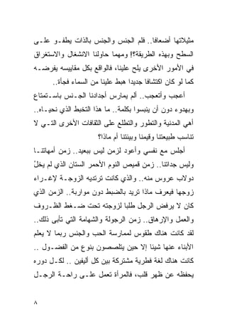 ‫ﻤﺜﻴﻼﺘﻬﺎ ﺃﻀﻌﺎﻓﺎ.. ﻓﻠﻡ ﺍﻟﺠﻨﺱ ﻭﺍﻟﺠﻨﺱ ﺒﺎﻟﺫﺍﺕ ﻴﻁﻔـﻭ ﻋﻠـﻰ‬
                               ‫‪‬‬     ‫ﹰ‬
‫ﺍﻟﺴﻁﺢ ﻭﺒﻬﺫﻩ ﺍﻟﻁﺭﻴﻘﺔ؟! ﻭﻤﻬﻤﺎ ﺤﺎﻭﻟﻨﺎ ﺍﻻﻨﺸﻐﺎل ﻭﺍﻻﺴﺘﻐﺭﺍﻕ‬
‫ﻓﻲ ﺍﻷﻤﻭﺭ ﺍﻷﺨﺭﻯ ﻴﻠﺢ ﻋﻠﻴﻨﺎ، ﻓﺎﻟﻭﺍﻗﻊ ﺒﻜل ﻤﻘﺎﻴﻴﺴﻪ ﻴﻔﺭﻀـﻪ‬
      ‫ﻜﻤﺎ ﻟﻭ ﻜﺎﻥ ﺍﻜﺘﺸﺎﻓﺎ ﺠﺩﻴﺩﺍ ﻫﺒﻁ ﻋﻠﻴﻨﺎ ﻤﻥ ﺍﻟﺴﻤﺎﺀ ﻓﺠﺄﺓ..‬
‫ﺃﻋﺠﺏ ﻭﺃﺘﻌﺠﺏ.. ﺃﻟﻡ ﻴﻤﺎﺭﺱ ﺃﺠﺩﺍﺩﻨﺎ ﺍﻟﺠـﻨﺱ ﺒﺎﺴـﺘﻤﺘﺎﻉ‬
‫ﻭﺒﻬﺩﻭﺀ ﺩﻭﻥ ﺃﻥ ﻴﻨﺒﺴﻭﺍ ﺒﻜﻠﻤﺔ.. ﻤﺎ ﻫﺫﺍ ﺍﻟﺘﺨﺒﻁ ﺍﻟﺫﻱ ﻨﺤﻴـﺎﻩ..‬
‫ﺃﻫﻲ ﺍﻟﻤﺩﻨﻴﺔ ﻭﺍﻟﺘﻁﻭﺭ ﻭﺍﻟﺘﻁﻠﻊ ﻋﻠﻰ ﺍﻟﺜﻘﺎﻓﺎﺕ ﺍﻷﺨﺭﻯ ﺍﻟﺘـﻲ ﻻ‬
                      ‫ﺘﻨﺎﺴﺏ ﻁﺒﻴﻌﺘﻨﺎ ﻭﻗﻴﻤﻨﺎ ﻭﺒﻴﺌﺘﻨﺎ ﺃﻡ ﻤﺎﺫﺍ؟‬
‫ﺃﺠﻠﺱ ﻤﻊ ﻨﻔﺴﻲ ﻭﺃﻋﻭﺩ ﻟﺯﻤﻥ ﻟﻴﺱ ﺒﺒﻌﻴﺩ.. ﺯﻤﻥ ﺃﻤﻬﺎﺘﻨـﺎ‬
‫ﻭﻟﻴﺱ ﺠﺩﺍﺘﻨﺎ.. ﺯﻤﻥ ﻗﻤﻴﺹ ﺍﻟﻨﻭﻡ ﺍﻷﺤﻤﺭ ﺍﻟﺴﺘﺎﻥ ﺍﻟﺫﻱ ﻟﻡ ﻴﺨل‬
‫ُ‬
‫ﺩﻭﻻﺏ ﻋﺭﻭﺱ ﻤﻨﻪ.. ﻭﺍﻟﺫﻱ ﻜﺎﻨﺕ ﺘﺭﺘﺩﻴﻪ ﺍﻟﺯﻭﺠـﺔ ﻹﻏـﺭﺍﺀ‬
‫ﺯﻭﺠﻬﺎ ﻓﻴﻌﺭﻑ ﻤﺎﺫﺍ ﺘﺭﻴﺩ ﺒﺎﻟﻀﺒﻁ ﺩﻭﻥ ﻤﻭﺍﺭﺒﺔ.. ﺍﻟﺯﻤﻥ ﺍﻟﺫﻱ‬
‫ﻜﺎﻥ ﻻ ﻴﺭﻓﺽ ﺍﻟﺭﺠل ﻁﻠﺒﺎ ﻟﺯﻭﺠﺘﻪ ﺘﺤﺕ ﻀـﻐﻁ ﺍﻟﻅـﺭﻭﻑ‬
‫ﻭﺍﻟﻌﻤل ﻭﺍﻹﺭﻫﺎﻕ.. ﺯﻤﻥ ﺍﻟﺭﺠﻭﻟﺔ ﻭﺍﻟﺸﻬﺎﻤﺔ ﺍﻟﺘﻲ ﺘﺄﺒﻰ ﺫﻟﻙ..‬
‫ﻟﻘﺩ ﻜﺎﻨﺕ ﻫﻨﺎﻙ ﻁﻘﻭﺱ ﻟﻤﻤﺎﺭﺴﺔ ﺍﻟﺤﺏ ﻭﺍﻟﺠﻨﺱ ﺭﺒﻤﺎ ﻻ ﻴﻌﻠﻡ‬
‫ﺍﻷﺒﻨﺎﺀ ﻋﻨﻬﺎ ﺸﻴﺌﺎ ﺇﻻ ﺤﻴﻥ ﻴﺘﻠﺼﺼﻭﻥ ﺒﻨﻭﻉ ﻤﻥ ﺍﻟﻔﻀـﻭل ..‬
‫ﻜﺎﻨﺕ ﻫﻨﺎﻙ ﻟﻐﺔ ﻓﻁﺭﻴﺔ ﻤﺸﺘﺭﻜﺔ ﺒﻴﻥ ﻜل ﺃﻟﻴﻔﻴﻥ .. ﻟﻜـل ﺩﻭﺭﻩ‬
‫ﻴﺤﻔﻅﻪ ﻋﻥ ﻅﻬﺭ ﻗﻠﺏ، ﻓﺎﻟﻤﺭﺃﺓ ﺘﻌﻤل ﻋﻠـﻰ ﺭﺍﺤـﺔ ﺍﻟﺭﺠـل‬


‫٨‬
 