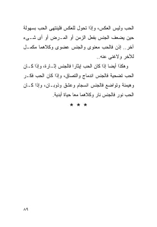 ‫ﺍﻟﺤﺏ ﻭﻟﻴﺱ ﺍﻟﻌﻜﺱ، ﻭﺇﺫﺍ ﺘﺤﻭل ﻟﻠﻌﻜﺱ ﻓﻠﻴﻨﺘﻬﻰ ﺍﻟﺤﺏ ﺒﺴﻬﻭﻟﺔ‬
‫ﺤﻴﻥ ﻴﻀﻌﻑ ﺍﻟﺠﻨﺱ ﺒﻔﻌل ﺍﻟﺯﻤﻥ ﺃﻭ ﺍﻟﻤـﺭﺽ ﺃﻭ ﺃﻯ ﺸـﻰﺀ‬
‫ﺁﺨﺭ.. ﺇﺫﻥ ﻓﺎﻟﺤﺏ ﻤﻌﻨﻭﻯ ﻭﺍﻟﺠﻨﺱ ﻋﻀﻭﻯ ﻭﻜﻼﻫﻤﺎ ﻤﻜﻤـل‬
                                      ‫ﻟﻶﺨﺭ ﻭﻻﻏﻨﻰ ﻋﻨﻪ..‬
‫ﻭﻫﻜﺫﺍ ﺃﻴﻀﺎ ﺇﺫﺍ ﻜﺎﻥ ﺍﻟﺤﺏ ﺇﻴﺜﺎﺭﺍ ﻓﺎﻟﺠﻨﺱ ﺇﺜـﺎﺭﺓ، ﻭﺇﺫﺍ ﻜـﺎﻥ‬
‫ﺍﻟﺤﺏ ﺘﻀﺤﻴﺔ ﻓﺎﻟﺠﻨﺱ ﺍﻨﺩﻤﺎﺝ ﻭﺍﻟﺘﺼﺎﻕ، ﻭﺇﺫﺍ ﻜﺎﻥ ﺍﻟﺤﺏ ﻓﻜـﺭ‬
‫ﻭﻫﻴﻤﻨﺔ ﻭﺘﻭﺍﻀﻊ ﻓﺎﻟﺠﻨﺱ ﺍﻨﺴﺠﺎﻡ ﻭﻋﺸﻕ ﻭﺫﻭﺒـﺎﻥ، ﻭﺇﺫﺍ ﻜـﺎﻥ‬
               ‫ﺍﻟﺤﺏ ﻨﻭﺭ ﻓﺎﻟﺠﻨﺱ ﻨﺎﺭ ﻭﻜﻼﻫﻤﺎ ﻤﻌﺎ ﺤﻴﺎﺓ ﺃﺒﺩﻴﺔ.‬

                        ‫***‬




‫٩٨‬
 