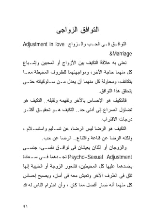 ‫ﺍﻟﺘﻭﺍﻓﻕ ﺍﻟﺯﻭﺍﺠﻰ‬
‫ﺍﻟﺘﻭﺍﻓـﻕ ﻓـﻰ ﺍﻟﺤـﺏ ﻭﺍﻟـﺯﻭﺍﺝ ‪Adjustment in love‬‬
                                           ‫‪&Marriage‬‬
‫ﻨﻌﻨﻰ ﺒﻪ ﻋﻼﻗﺔ ﺍﻟﺘﻜﻴﻑ ﺒﻴﻥ ﺍﻷﺯﻭﺍﺝ ﺃﻭ ﺍﻟﻤﺤﺒﻴﻥ ﻭﺇﺸـﺒﺎﻉ‬
‫ﻜل ﻤﻨﻬﻤﺎ ﺤﺎﺠﺔ ﺍﻵﺨﺭ، ﻭﻤﻭﺍﺠﻬﺘﻬﻤﺎ ﻟﻠﻅﺭﻭﻑ ﺍﻟﻤﺤﻴﻁﺔ ﻤﻌـﺎ‬
‫ﺒﺘﻜﺎﺘﻑ، ﻭﻤﺤﺎﻭﻟﺔ ﻜل ﻤﻨﻬﻤﺎ ﺃﻥ ﻴﻌﺩل ﻤـﻥ ﺴـﻠﻭﻜﻴﺎﺘﻪ ﺤﺘـﻰ‬
                                      ‫ﻴﺘﺤﻘﻕ ﻫﺫﺍ ﺍﻟﺘﻭﺍﻓﻕ.‬
‫ﻓﺎﻟﺘﻜﻴﻑ ﻫﻭ ﺍﻹﺤﺴﺎﺱ ﺒﺎﻵﺨﺭ ﻭﺘﻔﻬﻤﻪ ﻭﺘﻘﺒﻠﻪ.. ﺍﻟﺘﻜﻴﻑ ﻫﻭ‬
‫ﺘﻀﺎﺅل ﺍﻟﺼﺭﺍﻉ ﺇﻟﻰ ﺃﺩﻨﻰ ﺤﺩ.. ﺍﻟﺘﻜﻴﻑ ﻫـﻭ ﺘﺤﻘﻴـﻕ ﺃﻜﺜـﺭ‬
                                       ‫ﺩﺭﺠﺎﺕ ﺍﻻﻗﺘﺭﺍﺏ.‬
‫ﺍﻟﺘﻜﻴﻑ ﻫﻭ ﺍﻟﺭﻀﺎ ﻟﻴﺱ ﺍﻟﺭﻀﺎ، ﻋﻥ ﺘﺴـﻠﻴﻡ ﻭﺍﺴﺘﺴـﻼﻡ ،‬
         ‫ﻭﻟﻜﻨﻪ ﺍﻟﺭﻀﺎ ﻋﻥ ﻗﻨﺎﻋﺔ ﻭﺍﻗﺘﻨﺎﻉ.. ﺍﻟﺭﻀﺎ ﻋﻥ ﺤﺏ.‬
‫ﻭﺍﻟﺯﻭﺠﺎﻥ ﺃﻭ ﺍﻟﻠﺫﺍﻥ ﻴﻌﻴﺸﺎﻥ ﻓﻰ ﺘﻭﺍﻓـﻕ ﻨﻔﺴـﻰ، ﺠﻨﺴـﻰ‬
‫‪ Psycho-Sexual Adjustment‬ـﺩﻫﻤﺎ ـﻰ ـﻌﺎﺩﺓ‬
    ‫ﻓـ ﺴـ‬    ‫ﻨﺠـ‬
‫ﻴﺤﺴﺩﻫﻤﺎ ﻋﻠﻴﻬﺎ ﻜل ﺍﻟﻤﺤﻴﻁﻴﻥ، ﻓﺸﻌﻭﺭ ﺍﻟﺯﻭﺠﺔ ﺃﻭ ﺍﻟﺤﺒﻴﺒﺔ ﺇﻨﻬﺎ‬
‫ﺘﺜﻕ ﻓﻰ ﺍﻟﻁﺭﻑ ﺍﻵﺨﺭ ﻭﺘﻌﻴﺵ ﻤﻌﻪ ﻓﻰ ﺃﻤﺎﻥ، ﻭﻴﺼﺒﺢ ﺇﺤﺴﺎﺱ‬
‫ﻜل ﻤﻨﻬﻤﺎ ﺃﻨﻪ ﺼﺎﺭ ﺃﻓﻀل ﻤﻤﺎ ﻜﺎﻥ ، ﻭﺃﻥ ﺍﺤﺘﺭﺍﻡ ﺍﻟﻨﺎﺱ ﻟﻪ ﻗﺩ‬


‫١٩‬
 