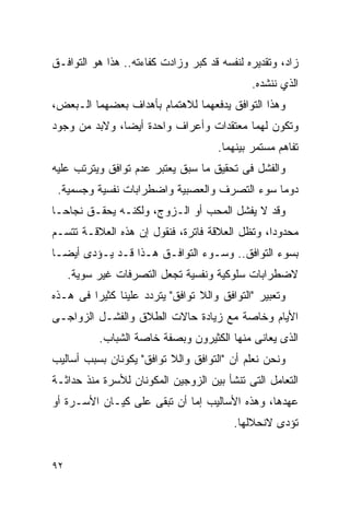 ‫ﺯﺍﺩ، ﻭﺘﻘﺩﻴﺭﻩ ﻟﻨﻔﺴﻪ ﻗﺩ ﻜﺒﺭ ﻭﺯﺍﺩﺕ ﻜﻔﺎﺀﺘﻪ.. ﻫﺫﺍ ﻫﻭ ﺍﻟﺘﻭﺍﻓـﻕ‬
                                             ‫ﺍﻟﺫﻱ ﻨﻨﺸﺩﻩ.‬
‫ﻭﻫﺫﺍ ﺍﻟﺘﻭﺍﻓﻕ ﻴﺩﻓﻌﻬﻤﺎ ﻟﻼﻫﺘﻤﺎﻡ ﺒﺄﻫﺩﺍﻑ ﺒﻌﻀﻬﻤﺎ ﺍﻟـﺒﻌﺽ،‬
‫ﻭﺘﻜﻭﻥ ﻟﻬﻤﺎ ﻤﻌﺘﻘﺩﺍﺕ ﻭﺃﻋﺭﺍﻑ ﻭﺍﺤﺩﺓ ﺃﻴﻀﺎ، ﻭﻻﺒﺩ ﻤﻥ ﻭﺠﻭﺩ‬
                                     ‫ﺘﻔﺎﻫﻡ ﻤﺴﺘﻤﺭ ﺒﻴﻨﻬﻤﺎ.‬
‫ﻭﺍﻟﻔﺸل ﻓﻰ ﺘﺤﻘﻴﻕ ﻤﺎ ﺴﺒﻕ ﻴﻌﺘﺒﺭ ﻋﺩﻡ ﺘﻭﺍﻓﻕ ﻭﻴﺘﺭﺘﺏ ﻋﻠﻴﻪ‬
 ‫ﺩﻭﻤﺎ ﺴﻭﺀ ﺍﻟﺘﺼﺭﻑ ﻭﺍﻟﻌﺼﺒﻴﺔ ﻭﺍﻀﻁﺭﺍﺒﺎﺕ ﻨﻔﺴﻴﺔ ﻭﺠﺴﻤﻴﺔ.‬
‫ﻭﻗﺩ ﻻ ﻴﻔﺸل ﺍﻟﻤﺤﺏ ﺃﻭ ﺍﻟـﺯﻭﺝ، ﻭﻟﻜﻨـﻪ ﻴﺤﻘـﻕ ﻨﺠﺎﺤـﺎ‬
‫ﻤﺤﺩﻭﺩﺍ، ﻭﺘﻅل ﺍﻟﻌﻼﻗﺔ ﻓﺎﺘﺭﺓ، ﻓﻨﻘﻭل ﺇﻥ ﻫﺫﻩ ﺍﻟﻌﻼﻗـﺔ ﺘﺘﺴـﻡ‬
‫ﺒﺴﻭﺀ ﺍﻟﺘﻭﺍﻓﻕ.. ﻭﺴـﻭﺀ ﺍﻟﺘﻭﺍﻓـﻕ ﻫـﺫﺍ ﻗـﺩ ﻴـﺅﺩﻯ ﺃﻴﻀـﺎ‬
     ‫ﻻﻀﻁﺭﺍﺒﺎﺕ ﺴﻠﻭﻜﻴﺔ ﻭﻨﻔﺴﻴﺔ ﺘﺠﻌل ﺍﻟﺘﺼﺭﻓﺎﺕ ﻏﻴﺭ ﺴﻭﻴﺔ.‬
‫ﻭﺘﻌﺒﻴﺭ "ﺍﻟﺘﻭﺍﻓﻕ ﻭﺍﻟﻼ ﺘﻭﺍﻓﻕ" ﻴﺘﺭﺩﺩ ﻋﻠﻴﻨﺎ ﻜﺜﻴﺭﺍ ﻓﻰ ﻫـﺫﻩ‬
‫ﺍﻷﻴﺎﻡ ﻭﺨﺎﺼﺔ ﻤﻊ ﺯﻴﺎﺩﺓ ﺤﺎﻻﺕ ﺍﻟﻁﻼﻕ ﻭﺍﻟﻔﺸـل ﺍﻟﺯﻭﺍﺠـﻰ‬
           ‫ﺍﻟﺫﻯ ﻴﻌﺎﻨﻰ ﻤﻨﻬﺎ ﺍﻟﻜﺜﻴﺭﻭﻥ ﻭﺒﺼﻔﺔ ﺨﺎﺼﺔ ﺍﻟﺸﺒﺎﺏ.‬
‫ﻭﻨﺤﻥ ﻨﻌﻠﻡ ﺃﻥ "ﺍﻟﺘﻭﺍﻓﻕ ﻭﺍﻟﻼ ﺘﻭﺍﻓﻕ" ﻴﻜﻭﻨﺎﻥ ﺒﺴﺒﺏ ﺃﺴﺎﻟﻴﺏ‬
‫ﺍﻟﺘﻌﺎﻤل ﺍﻟﺘﻰ ﺘﻨﺸﺄ ﺒﻴﻥ ﺍﻟﺯﻭﺠﻴﻥ ﺍﻟﻤﻜﻭﻨﺎﻥ ﻟﻸﺴﺭﺓ ﻤﻨﺫ ﺤﺩﺍﺜـﺔ‬
‫ﻋﻬﺩﻫﺎ، ﻭﻫﺫﻩ ﺍﻷﺴﺎﻟﻴﺏ ﺇﻤﺎ ﺃﻥ ﺘﺒﻘﻰ ﻋﻠﻰ ﻜﻴـﺎﻥ ﺍﻷﺴـﺭﺓ ﺃﻭ‬
                                         ‫ﺘﺅﺩﻯ ﻻﻨﺤﻼﻟﻬﺎ.‬


‫٢٩‬
 