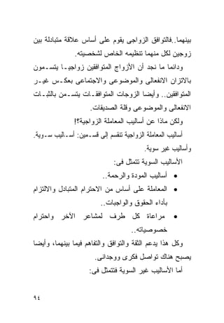 ‫ﺒﻴﻨﻬﻤﺎ..ﻓﺎﻟﺘﻭﺍﻓﻕ ﺍﻟﺯﻭﺍﺠﻰ ﻴﻘﻭﻡ ﻋﻠﻰ ﺃﺴﺎﺱ ﻋﻼﻗﺔ ﻤﺘﺒﺎﺩﻟﺔ ﺒﻴﻥ‬
               ‫ﺯﻭﺠﻴﻥ ﻟﻜل ﻤﻨﻬﻤﺎ ﺘﻨﻅﻴﻤﻪ ﺍﻟﺨﺎﺹ ﻟﺸﺨﺼﻴﺘﻪ.‬
‫ﻭﺩﺍﺌﻤﺎ ﻤﺎ ﻨﺠﺩ ﺃﻥ ﺍﻷﺯﻭﺍﺝ ﺍﻟﻤﺘﻭﺍﻓﻘﻴﻥ ﺯﻭﺍﺠﻴـﺎ ﻴﺘﺴـﻤﻭﻥ‬
‫ﺒﺎﻻﺘﺯﺍﻥ ﺍﻻﻨﻔﻌﺎﻟﻰ ﻭﺍﻟﻤﻭﻀﻭﻋﻰ ﻭﺍﻻﺠﺘﻤﺎﻋﻰ ﺒﻌﻜـﺱ ﻏﻴـﺭ‬
‫ﺍﻟﻤﺘﻭﺍﻓﻘﻴﻥ.. ﻭﺃﻴﻀﺎ ﺍﻟﺯﻭﺠﺎﺕ ﺍﻟﻤﺘﻭﺍﻓﻘـﺎﺕ ﻴﺘﺴـﻤﻥ ﺒﺎﻟﺜﺒـﺎﺕ‬
                     ‫ﺍﻻﻨﻔﻌﺎﻟﻰ ﻭﺍﻟﻤﻭﻀﻭﻋﻰ ﻭﻗﻠﺔ ﺍﻟﺼﺩﻴﻘﺎﺕ.‬
               ‫ﻭﻟﻜﻥ ﻤﺎﺫﺍ ﻋﻥ ﺃﺴﺎﻟﻴﺏ ﺍﻟﻤﻌﺎﻤﻠﺔ ﺍﻟﺯﻭﺍﺠﻴﺔ؟!‬
‫ﺃﺴﺎﻟﻴﺏ ﺍﻟﻤﻌﺎﻤﻠﺔ ﺍﻟﺯﻭﺍﺠﻴﺔ ﺘﻨﻘﺴﻡ ﺇﻟﻰ ﻗﺴـﻤﻴﻥ: ﺃﺴـﺎﻟﻴﺏ ﺴـﻭﻴﺔ.‬
                                          ‫ﻭﺃﺴﺎﻟﻴﺏ ﻏﻴﺭ ﺴﻭﻴﺔ.‬
                              ‫ﺍﻷﺴﺎﻟﻴﺏ ﺍﻟﺴﻭﻴﺔ ﺘﺘﻤﺜل ﻓﻰ:‬
                          ‫• ﺃﺴﺎﻟﻴﺏ ﺍﻟﻤﻭﺩﺓ ﻭﺍﻟﺭﺤﻤﺔ..‬
‫• ﺍﻟﻤﻌﺎﻤﻠﺔ ﻋﻠﻰ ﺃﺴﺎﺱ ﻤﻥ ﺍﻻﺤﺘﺭﺍﻡ ﺍﻟﻤﺘﺒﺎﺩل ﻭﺍﻻﻟﺘﺯﺍﻡ‬
                         ‫ﺒﺄﺩﺍﺀ ﺍﻟﺤﻘﻭﻕ ﻭﺍﻟﻭﺍﺠﺒﺎﺕ..‬
‫ﻤﺭﺍﻋﺎﺓ ﻜل ﻁﺭﻑ ﻟﻤﺸﺎﻋﺭ ﺍﻵﺨﺭ ﻭﺍﺤﺘﺭﺍﻡ‬                    ‫•‬
                                     ‫ﺨﺼﻭﺼﻴﺎﺘﻪ..‬
‫ﻭﻜل ﻫﺫﺍ ﻴﺩﻋﻡ ﺍﻟﺜﻘﺔ ﻭﺍﻟﺘﻭﺍﻓﻕ ﻭﺍﻟﺘﻔﺎﻫﻡ ﻓﻴﻤﺎ ﺒﻴﻨﻬﻤﺎ، ﻭﺃﻴﻀﺎ‬
                       ‫ﻴﺼﺒﺢ ﻫﻨﺎﻙ ﺘﻭﺍﺼل ﻓﻜﺭﻯ ﻭﻭﺠﺩﺍﻨﻰ.‬
                     ‫ﺃﻤﺎ ﺍﻷﺴﺎﻟﻴﺏ ﻏﻴﺭ ﺍﻟﺴﻭﻴﺔ ﻓﺘﺘﻤﺜل ﻓﻰ:‬


‫٤٩‬
 