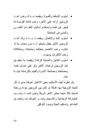 ‫• ﺃﺴﻠﻭﺏ ﺍﻟﺘﺴﻠﻁ ﻭﺍﻟﻘﺴﻭﺓ: ﻭﻴﻘﺼﺩ ﺒـﻪ ﻓـﺭﺽ ﺃﺤـﺩ‬
‫ﺍﻟﺯﻭﺠﻴﻥ ﺁﺭﺍﺌﻪ ﻋﻠﻰ ﺍﻵﺨﺭ، ﻭﻋﺩﻡ ﺇﺘﺎﺤﺔ ﺍﻟﻔﺭﺼﺔ ﻟﻪ‬
‫ﻟﻴﻌﺒﺭ ﻋﻥ ﻨﻔﺴﻪ ﻭﺍﺴﺘﺨﺩﺍﻡ ﺃﺴﺎﻟﻴﺏ ﺍﻟﻌﻘـﺎﺏ ﺍﻟﻨﻔﺴـﻰ‬
                            ‫ﻭﺍﻟﺒﺩﻨﻰ ﻓﻰ ﺍﻟﻤﻌﺎﻤﻠﺔ.‬
‫• ﺃﺴﻠﻭﺏ ﺍﻟﻨﺒﺫ ﻭﺍﻹﻫﻤﺎل: ﻭﻴﻘﺼـﺩ ﺒـﻪ ﺘـﺭﻙ ﺃﺤـﺩ‬
‫ﺍﻟﺯﻭﺠﻴﻥ ﺍﻵﺨﺭ ﻴﻔﻌل ﻤﺎﻴﺤﻠﻭ ﻟـﻪ ﺩﻭﻥ ﻤﺤﺎﺴـﺒﺔ ﺃﻭ‬
‫ﻋﺘﺎﺏ، ﻭﻋﺩﻡ ﺍﻻﻫﺘﻤﺎﻡ ﺒﻤﻁﺎﻟﺒﻪ ﻭﺤﺎﺠﺎﺘﻪ، ﻭﻤﺸﻜﻼﺘﻪ‬
                        ‫ﻭﻋﺩﻡ ﺍﻻﻜﺘﺭﺍﺙ ﺒﻭﺠﻭﺩﻩ.‬
‫• ﺃﺴﻠﻭﺏ ﺍﻟﺘﺩﻟﻴل ﻭﺍﻟﺤﻤﺎﻴﺔ ﺍﻟﺯﺍﺌﺩﺓ: ﻭﻴﻘﺼﺩ ﺒﻪ ﺘﺤﻘﻴـﻕ‬
‫ﺃﺤﺩ ﺍﻟﺯﻭﺠﻴﻥ ﻟﺭﻏﺒﺎﺕ ﺍﻵﺨﺭ ﻭﻟﻭ ﻋﻠﻰ ﺤﺴﺎﺏ ﻨﻔﺴﻪ‬
‫ﻭﻤﺼﻠﺤﺘﻪ ﻭﻤﺼﻠﺤﺔ ﺍﻷﺴﺭﺓ ﻭﺍﻟﻘﻴﺎﻡ ﺒﺎﻟﺘﺯﺍﻤﺎﺘﻪ ﻨﻴﺎﺒـﺔ‬
                                           ‫ﻋﻨﻪ.‬
‫ﻭﻟﻭ ﻨﻅﺭﻨﺎ ﻟﻬﺫﻩ ﺍﻷﺴﺎﻟﻴﺏ ﺒﻌﻴﻥ ﺍﻻﻋﺘﺒﺎﺭ ﻟﻌﺭﻓﻨﺎ ﻤﺩﻯ ﺘـﺄﺜﺭ‬
‫ﺍﻟﺤﻴﺎﺓ ﺍﻟﺯﻭﺠﻴﺔ ﺒﻬﺎ، ﻓﻤﺜﻼ ﻟﻭ ﻜﺎﻥ ﺒﻴﻥ ﺍﻟﺯﻭﺠﻴﻥ ﻤﻭﺩﺓ ﻭﺭﺤﻤﺔ‬
‫ﻓﺴﻨﺠﺩ ﻜﻼ ﻤﻨﻬﻤﺎ ﻴﻌﺘﺒﺭ ﺍﻵﺨﺭ ﺸﺭﻴﻜﺎ ﻭﻟﻴﺱ ﺘﺎﺒﻌـﺎ، ﻭﺘﺴـﻭﺩ‬
‫ﺍﻟﻤﺸﺎﺭﻜﺔ ﺍﻟﻭﺠﺩﺍﻨﻴﺔ ﻭﺍﻻﻨﺴﺠﺎﻡ ﻭﺘﻨﻤـﻭ ﺍﻟﻌﻭﺍﻁـﻑ ﻭﺘﺘﻌﻤـﻕ‬
                   ‫ﺍﻟﻤﺸﺎﻋﺭ ﻭﺘﺴﺘﻘﻴﻡ ﺍﻟﺤﻴﺎﺓ ﻭﻴﺴﻭﺩ ﺍﻟﺘﻭﺍﻓﻕ.‬




‫٥٩‬
 