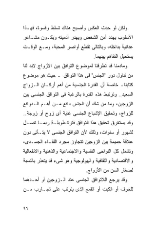 ‫ﻭﻟﻜﻥ ﻟﻭ ﺤﺩﺙ ﺍﻟﻌﻜﺱ ﻭﺃﺼﺒﺢ ﻫﻨﺎﻙ ﺘﺴﻠﻁ ﻭﻗﺴﻭﺓ، ﻓﻬـﺫﺍ‬
‫ﺍﻷﺴﻠﻭﺏ ﻴﻬﺩﺩ ﺃﻤﻥ ﺍﻟﺸﺨﺹ ﻭﻴﻬﺩﺭ ﺁﺩﻤﻴﺘﻪ ﻭﻴﻜـﻭﻥ ﻤﺸـﺎﻋﺭ‬
‫ﻋﺩﺍﺌﻴﺔ ﺒﺩﺍﺨﻠﻪ، ﻭﺒﺎﻟﺘﺎﻟﻰ ﺘﻘﻁﻊ ﺃﻭﺍﺼﺭ ﺍﻟﻤﺤﺒﺔ، ﻭﻤـﻊ ﺍﻟﻭﻗـﺕ‬
                                    ‫ﻴﺴﺘﺤﻴل ﺍﻟﺘﻔﺎﻫﻡ ﺒﻴﻨﻬﻤﺎ.‬
‫ﻭﻤﺎﺩﻤﻨﺎ ﻗﺩ ﺘﻁﺭﻗﻨﺎ ﻟﻤﻭﻀﻭﻉ ﺍﻟﺘﻭﺍﻓﻕ ﺒﻴﻥ ﺍﻷﺯﻭﺍﺝ ﻻﺒﺩ ﻟﻨﺎ‬
‫ﻤﻥ ﺘﻨﺎﻭل ﺩﻭﺭ "ﺍﻟﺠﻨﺱ" ﻓﻰ ﻫﺫﺍ ﺍﻟﺘﻭﺍﻓﻕ ـ ﺤﻴﺙ ﻫﻭ ﻤﻭﻀﻭﻉ‬
‫ﻜﺘﺎﺒﻨﺎـ ﺨﺎﺼﺔ ﺃﻥ ﺍﻟﻘﺩﺭﺓ ﺍﻟﺠﻨﺴﻴﺔ ﻤﻥ ﺃﻫﻡ ﺃﺭﻜـﺎﻥ ﺍﻟـﺯﻭﺍﺝ‬
‫ﺍﻟﺴﻌﻴﺩ.. ﻭﺘﺭﺘﺒﻁ ﻫﺫﻩ ﺍﻟﻘﺩﺭﺓ ﺒﺎﻟﺭﻏﺒﺔ ﻓﻰ ﺍﻟﺘﻭﺍﻓﻕ ﺍﻟﺠﻨﺴﻰ ﺒﻴﻥ‬
‫ﺍﻟﺯﻭﺠﻴﻥ، ﻭﻤﺎ ﻤﻥ ﺸﻙ ﺃﻥ ﺍﻟﺠﻨﺱ ﺩﺍﻓﻊ ﻤـﻥ ﺃﻫـﻡ ﺍﻟـﺩﻭﺍﻓﻊ‬
‫ﻟﻠﺯﻭﺍﺝ، ﻭﺘﺤﻘﻴﻕ ﺍﻹﺸﺒﺎﻉ ﺍﻟﺠﻨﺴﻰ ﻏﺎﻴﺔ ﺃﻯ ﺯﻭﺝ ﺃﻭ ﺯﻭﺠﺔ..‬
‫ﻭﻗﺩ ﻴﺴﺘﻐﺭﻕ ﺘﺤﻘﻴﻕ ﻫﺫﺍ ﺍﻟﺘﻭﺍﻓﻕ ﻓﺘﺭﺓ ﻁﻭﻴﻠـﺔ ﺭﺒﻤـﺎ ﺘﺼـل‬
‫ﻟﺸﻬﻭﺭ ﺃﻭ ﺴﻨﻭﺍﺕ، ﻭﺫﻟﻙ ﻷﻥ ﺍﻟﺘﻭﺍﻓﻕ ﺍﻟﺠﻨﺴﻰ ﻻ ﻴﺘـﺄﺘﻰ ﺩﻭﻥ‬
‫ﻋﻼﻗﺔ ﺤﻤﻴﻤﺔ ﺒﻴﻥ ﺍﻟﺯﻭﺠﻴﻥ ﺘﺘﺠﺎﻭﺯ ﻤﺠﺭﺩ ﺍﻟﻠﻘـﺎﺀ ﺍﻟﺠﺴـﺩﻯ،‬
‫ﻭﺘﺸﻤل ﻜل ﺍﻟﻨﻭﺍﺤﻰ ﺍﻟﻨﻔﺴﻴﺔ ﻭﺍﻻﺠﺘﻤﺎﻋﻴﺔ ﻭﺍﻟﺫﻫﻨﻴﺔ ﻭﺍﻻﻨﻔﻌﺎﻟﻴﺔ‬
‫ﻭﺍﻻﻗﺘﺼﺎﺩﻴﺔ ﻭﺍﻟﺜﻘﺎﻓﻴﺔ ﻭﺍﻟﺒﻴﻭﻟﻭﺠﻴﺔ ﻭﻫﻭ ﺸﻰﺀ ﻗﺩ ﻴﺘﻌﺫﺭ ﺒﺎﻟﻨﺴﺒﺔ‬
                                ‫ﻟﺼﻐﺎﺭ ﺍﻟﺴﻥ ﻤﻥ ﺍﻷﺯﻭﺍﺝ.‬
‫ﻭﻗﺩ ﻴﺭﺠﻊ ﺍﻟﻼﺘﻭﺍﻓﻕ ﺍﻟﺠﻨﺴﻰ ﻋﻨﺩ ﺍﻟـﺯﻭﺠﻴﻥ ﺃﻭ ﺃﺤـﺩﻫﻤﺎ‬
‫ﻟﻠﺨﻭﻑ ﺃﻭ ﺍﻟﻜﺒﺕ ﺃﻭ ﺍﻟﻘﻤﻊ ﺍﻟﺫﻯ ﻴﺘﺭﺘﺏ ﻋﻠﻰ ﺘﺠـﺎﺭﺏ ﻤـﻥ‬


‫٦٩‬
 