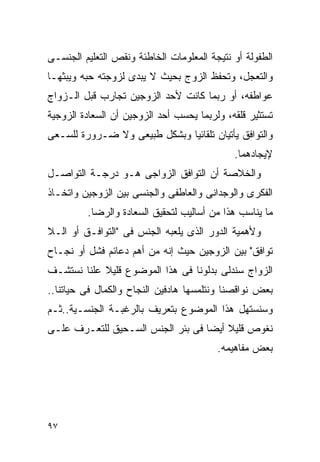 ‫ﺍﻟﻁﻔﻭﻟﺔ ﺃﻭ ﻨﺘﻴﺠﺔ ﺍﻟﻤﻌﻠﻭﻤﺎﺕ ﺍﻟﺨﺎﻁﺌﺔ ﻭﻨﻘﺹ ﺍﻟﺘﻌﻠﻴﻡ ﺍﻟﺠﻨﺴـﻰ‬
‫ﻭﺍﻟﺘﻌﺠل، ﻭﺘﺤﻔﻅ ﺍﻟﺯﻭﺝ ﺒﺤﻴﺙ ﻻ ﻴﺒﺩﻯ ﻟﺯﻭﺠﺘﻪ ﺤﺒﻪ ﻭﻴﺒﺜﻬـﺎ‬
‫ﻋﻭﺍﻁﻔﻪ، ﺃﻭ ﺭﺒﻤﺎ ﻜﺎﻨﺕ ﻷﺤﺩ ﺍﻟﺯﻭﺠﻴﻥ ﺘﺠﺎﺭﺏ ﻗﺒل ﺍﻟـﺯﻭﺍﺝ‬
‫ﺘﺴﺘﺜﻴﺭ ﻗﻠﻘﻪ، ﻭﻟﺭﺒﻤﺎ ﻴﺤﺴﺏ ﺃﺤﺩ ﺍﻟﺯﻭﺠﻴﻥ ﺃﻥ ﺍﻟﺴﻌﺎﺩﺓ ﺍﻟﺯﻭﺠﻴﺔ‬
‫ﻭﺍﻟﺘﻭﺍﻓﻕ ﻴﺄﺘﻴﺎﻥ ﺘﻠﻘﺎﺌﻴﺎ ﻭﺒﺸﻜل ﻁﺒﻴﻌﻰ ﻭﻻ ﻀـﺭﻭﺭﺓ ﻟﻠﺴـﻌﻰ‬
                                             ‫ﻹﻴﺠﺎﺩﻫﻤﺎ.‬
‫ﻭﺍﻟﺨﻼﺼﺔ ﺃﻥ ﺍﻟﺘﻭﺍﻓﻕ ﺍﻟﺯﻭﺍﺠﻰ ﻫـﻭ ﺩﺭﺠـﺔ ﺍﻟﺘﻭﺍﺼـل‬
‫ﺍﻟﻔﻜﺭﻯ ﻭﺍﻟﻭﺠﺩﺍﻨﻰ ﻭﺍﻟﻌﺎﻁﻔﻰ ﻭﺍﻟﺠﻨﺴﻰ ﺒﻴﻥ ﺍﻟﺯﻭﺠﻴﻥ ﻭﺍﺘﺨـﺎﺫ‬
         ‫ﻤﺎ ﻴﻨﺎﺴﺏ ﻫﺫﺍ ﻤﻥ ﺃﺴﺎﻟﻴﺏ ﻟﺘﺤﻘﻴﻕ ﺍﻟﺴﻌﺎﺩﺓ ﻭﺍﻟﺭﻀﺎ.‬
‫ﻭﻷﻫﻤﻴﺔ ﺍﻟﺩﻭﺭ ﺍﻟﺫﻯ ﻴﻠﻌﺒﻪ ﺍﻟﺠﻨﺱ ﻓﻰ "ﺍﻟﺘﻭﺍﻓـﻕ ﺃﻭ ﺍﻟـﻼ‬
‫ﺘﻭﺍﻓﻕ" ﺒﻴﻥ ﺍﻟﺯﻭﺠﻴﻥ ﺤﻴﺙ ﺇﻨﻪ ﻤﻥ ﺃﻫﻡ ﺩﻋﺎﺌﻡ ﻓﺸل ﺃﻭ ﻨﺠـﺎﺡ‬
‫ﺍﻟﺯﻭﺍﺝ ﺴﻨﺩﻟﻰ ﺒﺩﻟﻭﻨﺎ ﻓﻰ ﻫﺫﺍ ﺍﻟﻤﻭﻀﻭﻉ ﻗﻠﻴﻼ ﻋﻠﻨﺎ ﻨﺴﺘﺸـﻑ‬
‫ﺒﻌﺽ ﻨﻭﺍﻗﺼﻨﺎ ﻭﻨﺘﻠﻤﺴﻬﺎ ﻫﺎﺩﻓﻴﻥ ﺍﻟﻨﺠﺎﺡ ﻭﺍﻟﻜﻤﺎل ﻓﻰ ﺤﻴﺎﺘﻨﺎ..‬
‫ﻭﺴﻨﺴﺘﻬل ﻫﺫﺍ ﺍﻟﻤﻭﻀﻭﻉ ﺒﺘﻌﺭﻴﻑ ﺒﺎﻟﺭﻏﺒـﺔ ﺍﻟﺠﻨﺴـﻴﺔ..ﺜـﻡ‬
‫ﻨﻐﻭﺹ ﻗﻠﻴﻼ ﺃﻴﻀﺎ ﻓﻰ ﺒﺌﺭ ﺍﻟﺠﻨﺱ ﺍﻟﺴـﺤﻴﻕ ﻟﻠﺘﻌـﺭﻑ ﻋﻠـﻰ‬
                                         ‫ﺒﻌﺽ ﻤﻔﺎﻫﻴﻤﻪ.‬




‫٧٩‬
 