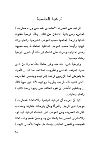 ‫ﺍﻟﺭﻏﺒﺔ ﺍﻟﺠﻨﺴﻴﺔ‬
‫ﺍﻟﺭﻏﺒﺔ ﻫﻰ ﺍﻟﻤﺤﺭﻙ ﺍﻷﺴﺎﺴـﻰ ﻟﻠﺴـﻌﻰ ﻭﺭﺍﺀ ﻤﻤﺎﺭﺴـﺔ‬
‫ﺍﻟﺠﻨﺱ، ﻭﻫﻰ ﺒﺩﺍﻴﺔ ﺍﻹﻋﻼﻥ ﻋﻥ ﺫﻟﻙ.. ﻭﺘﻠﻙ ﺍﻟﺭﻏﺒﺔ ﺘﺘﻔﺎﻭﺕ‬
‫ﺸﺩﺘﻬﺎ ﻭﺩﺭﺠﺔ ﺇﻟﺤﺎﺤﻬﺎ ﺤﺴﺏ ﺍﻟﻌﻭﺍﻤل ﺍﻟﺨﺎﺭﺠﻴﺔ ﻭﺍﻟﻤﺜﻴـﺭﺍﺕ‬
‫ﺍﻟﺒﻴﺌﻴﺔ ﻭﺃﻴﻀﺎ ﺤﺴﺏ ﺍﻟﻌﻭﺍﻤل ﺍﻟﺩﺍﺨﻠﻴﺔ ﺍﻟﻤﺘﻌﻠﻘـﺔ ﺒﺼـﺎﺤﺒﻬﺎ،‬
‫ﻭﻤﺩﻯ ﺍﺤﺘﻴﺎﺠﻪ ﻭﻗﺩﺭﺘﻪ ﻋﻠﻰ ﺍﻟﺘﺤﻜﻡ ﻓﻰ ﺫﺍﺘﻪ ﺃﻭ ﺘﺤﻭﻴﺭ ﺍﻟﺭﻏﺒﺔ‬
                                         ‫ﻭﻜﺒﺕ ﺠﻤﺎﺤﻬﺎ.‬
‫ﻭﺍﻟﺭﻏﺒﺔ ﺸﻰﺀ ﻻﺒﺩ ﻤﻨﻪ ﻭﻫﻰ ﻤﻜﻤﻠﺔ ﻟﻸﺩﺍﺀ، ﻭﻟﻜـﻥ ﻓـﻰ‬
‫ﺤﺩﻭﺩ ﺍﻟﻤﻭﻗﻑ ﺍﻟﺠﻨﺴﻰ ﻭﺍﻟﻅﺭﻭﻑ ﺍﻟﻤﻼﺌﻤﺔ ﻜﻤﺎ ﻗﻠﻨﺎ .. ﻓﺄﺤﻴﺎﻨﺎ‬
‫ﻤﺎ ﻴﺘﻌﺭﺽ ﺃﺤﺩ ﺍﻟﺯﻭﺠﻴﻥ ﻟﺭﻏﺒﺔ ﺇﻨﻔﺭﺍﺩﻴﺔ، ﻭﻴﻀﻁﺭ ﺍﻟﻁـﺭﻑ‬
‫ﺍﻵﺨﺭ ﻟﺘﻠﺒﻴﺔ ﺘﻠﻙ ﺍﻟﺭﻏﺒﺔ ﺒﻁﺭﻴﻘﺔ ﺭﻭﺘﻴﻨﻴﺔ ﻷﻨﻪ ﻏﻴﺭ ﻤﻬﻴﺄ ﻟﺫﻟﻙ‬
‫.. ﻭﺒﺎﻟﻁﺒﻊ ﺍﻷﻓﻀل ﺃﻥ ﺘﻘﻭﻡ ﺍﻟﻌﻼﻗﺔ ﻋﻠﻰ ﻭﺠﻭﺩ ﺭﻏﺒﺔ ﺜﻨﺎﺌﻴـﺔ‬
                                        ‫ﻭﺍﺤﺘﻴﺎﺝ ﻤﺘﺒﺎﺩل.‬
‫ﻻﺒﺩ ﺃﻥ ﻨﻌﺭﻑ ﺃﻥ ﺍﻟﺭﻏﺒﺔ ﺍﻟﺠﻨﺴﻴﺔ ﻭﺍﻻﺴﺘﻌﺩﺍﺩ ﻟﻠﻤﻤﺎﺭﺴـﺔ‬
‫ﻤﻭﺠﻭﺩ ﻟﺩﻯ ﺍﻟﺭﺠل ﻭﺍﻟﻤﺭﺃﺓ ﻭﻟﻜﻥ ﺒﺩﺭﺠﺎﺕ ﻤﺘﻔﺎﻭﺘﺔ ﻭﺤﺴـﺏ‬
‫ﺍﻟﻔﺘﺭﺍﺕ ﺍﻟﻌﻤﺭﻴﺔ، ﻭﻤﻥ ﺍﻟﻌﻭﺍﻤل ﺍﻟﺘﻰ ﺘﺴﺘﺤﺙ ﺍﻟﺭﻏﺒﺔ ﺍﻟﻬـﺩﻭﺀ‬
‫ﻭﺍﻻﺴﺘﻘﺭﺍﺭ ﺍﻟﻨﻔﺴﻰ ﺒﻤﺎ ﻴﺸﻤﻠﻪ ﻤﻥ ﻭﺩ ﻭﺤﺴﻥ ﺘﻔﺎﻫﻡ ﻭﺍﺴـﺘﻌﺩﺍﺩ‬
‫ﻟﻠﻤﺠﺎﻤﻠﺔ ﻭﺍﻟﺸﻌﻭﺭ ﺍﻟﻤﺘﺒﺎﺩل ﺒﺈﺴﻌﺎﺩ ﻜل ﻤﻨﻬﻤﺎ ﻟﻶﺨـﺭ ﻨﺘﻴﺠـﺔ‬

‫٨٩‬
 