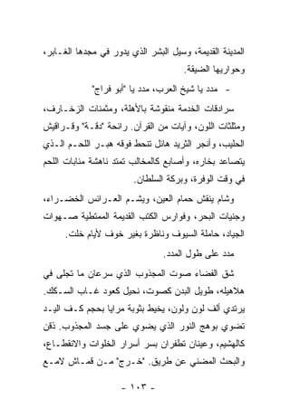 ‫ﺍﻟﻤﺩﻴﻨﺔ ﺍﻟﻘﺩﻴﻤﺔ، ﻭﺴﻴل ﺍﻟﺒﺸﺭ ﺍﻟﺫﻱ ﻴﺩﻭﺭ ﻓﻲ ﻤﺠﺩﻫﺎ ﺍﻟﻐـﺎﺒﺭ،‬
                                      ‫ﻭﺤﻭﺍﺭﻴﻬﺎ ﺍﻟﻀﻴﻘﺔ.‬
             ‫- ﻤﺩﺩ ﻴﺎ ﺸﻴﺦ ﺍﻟﻌﺭﺏ، ﻤﺩﺩ ﻴﺎ "ﺃﺒﻭ ﻓﺭﺍﺝ"‬
‫ﺴﺭﺍﺩﻗﺎﺕ ﺍﻟﺨﺩﻤﺔ ﻤﻨﻘﻭﺸﺔ ﺒﺎﻷﻫﻠﺔ، ﻭﻤﺜﻤﻨﺎﺕ ﺍﻟﺯﺨـﺎﺭﻑ،‬
‫ﻭﻤﺜﻠﺜﺎﺕ ﺍﻟﻠﻭﻥ، ﻭﺁﻴﺎﺕ ﻤﻥ ﺍﻟﻘﺭﺁﻥ. ﺭﺍﺌﺤﺔ "ﺩﻗـﺔ" ﻭﻗـﺭﺍﻗﻴﺵ‬
‫ﺍﻟﺤﻠﻴﺏ، ﻭﺃﻨﺠﺭ ﺍﻟﺜﺭﻴﺩ ﻫﺎﺌل ﺘﻨﺤﻁ ﻓﻭﻗﻪ ﻫﺒـﺭ ﺍﻟﻠﺤـﻡ ﺍﻟـﺫﻱ‬
‫ﻴﺘﺼﺎﻋﺩ ﺒﺨﺎﺭﻩ، ﻭﺃﺼﺎﺒﻊ ﻜﺎﻟﻤﺨﺎﻟﺏ ﺘﻤﺘﺩ ﻨﺎﻫﺸﺔ ﻤﻨﺎﺒﺎﺕ ﺍﻟﻠﺤﻡ‬
                        ‫ﻓﻲ ﻭﻗﺕ ﺍﻟﻭﻓﺭﺓ، ﻭﺒﺭﻜﺔ ﺍﻟﺴﻠﻁﺎﻥ.‬
‫ﻭﺸﺎﻡ ﻴﻨﻘﺵ ﺤﻤﺎﻡ ﺍﻟﻌﻴﻥ، ﻭﻴﺸـﻡ ﺍﻟﻌـﺭﺍﺌﺱ ﺍﻟﺨﻀـﺭﺍﺀ،‬
‫ﻭﺠﻨﻴﺎﺕ ﺍﻟﺒﺤﺭ، ﻭﻓﻭﺍﺭﺱ ﺍﻟﻜﺘﺏ ﺍﻟﻘﺩﻴﻤﺔ ﺍﻟﻤﻤﺘﻁﻴﺔ ﺼـﻬﻭﺍﺕ‬
      ‫ﺍﻟﺠﻴﺎﺩ، ﺤﺎﻤﻠﺔ ﺍﻟﺴﻴﻭﻑ ﻭﻨﺎﻅﺭﺓ ﺒﻐﻴﺭ ﺨﻭﻑ ﻷﻴﺎﻡ ﺨﻠﺕ.‬
                                ‫ﻤﺩﺩ ﻋﻠﻰ ﻁﻭل ﺍﻟﻤﺩﺩ.‬
‫ﺸﻕ ﺍﻟﻔﻀﺎﺀ ﺼﻭﺕ ﺍﻟﻤﺠﺫﻭﺏ ﺍﻟﺫﻱ ﺴﺭﻋﺎﻥ ﻤﺎ ﺘﺠﻠﻰ ﻓﻲ‬
‫ﻫﻼﻫﻴﻠﻪ، ﻁﻭﻴل ﺍﻟﺒﺩﻥ ﻜﺼﻭﺕ، ﻨﺤﻴل ﻜﻌﻭﺩ ﻏـﺎﺏ ﺍﻟﺴـﻜﻙ.‬
‫ﻴﺭﺘﺩﻱ ﺃﻟﻑ ﻟﻭﻥ ﻭﻟﻭﻥ، ﻴﺨﻴﻁ ﺒﺜﻭﺒﺔ ﻤﺭﺍﻴﺎ ﺒﺤﺠﻡ ﻜـﻑ ﺍﻟﻴـﺩ‬
‫ﺘﻀﻭﻱ ﺒﻭﻫﺞ ﺍﻟﻨﻭﺭ ﺍﻟﺫﻱ ﻴﻀﻭﻱ ﻋﻠﻰ ﺠﺴﺩ ﺍﻟﻤﺠﺫﻭﺏ. ﺫﻗﻥ‬
‫ﻜﺎﻟﻬﺸﻴﻡ، ﻭﻋﻴﻨﺎﻥ ﺘﻁﻔﺭﺍﻥ ﺒﺴﺭ ﺃﺴﺭﺍﺭ ﺍﻟﺨﻠﻭﺍﺕ ﻭﺍﻻﻨﻘﻁـﺎﻉ،‬
‫ﻭﺍﻟﺒﺤﺙ ﺍﻟﻤﻀﻨﻲ ﻋﻥ ﻁﺭﻴﻕ. "ﺨـﺭﺝ" ﻤـﻥ ﻗﻤـﺎﺵ ﻻﻤـﻊ‬

                     ‫- ٣٠١ -‬
 