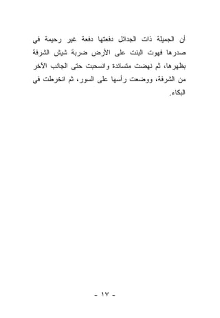 ‫ﺃﻥ ﺍﻟﺠﻤﻴﻠﺔ ﺫﺍﺕ ﺍﻟﺠﺩﺍﺌل ﺩﻓﻌﺘﻬﺎ ﺩﻓﻌﺔ ﻏﻴﺭ ﺭﺤﻴﻤﺔ ﻓﻲ‬
‫ﺼﺩﺭﻫﺎ ﻓﻬﻭﺕ ﺍﻟﺒﻨﺕ ﻋﻠﻰ ﺍﻷﺭﺽ ﻀﺭﺒﺔ ﺸﻴﺵ ﺍﻟﺸﺭﻓﺔ‬
‫ﺒﻅﻬﺭﻫﺎ، ﺜﻡ ﻨﻬﻀﺕ ﻤﺘﺴﺎﻨﺩﺓ ﻭﺍﻨﺴﺤﺒﺕ ﺤﺘﻰ ﺍﻟﺠﺎﻨﺏ ﺍﻵﺨﺭ‬
‫ﻤﻥ ﺍﻟﺸﺭﻓﺔ، ﻭﻭﻀﻌﺕ ﺭﺃﺴﻬﺎ ﻋﻠﻰ ﺍﻟﺴﻭﺭ، ﺜﻡ ﺍﻨﺨﺭﻁﺕ ﻓﻲ‬
                                          ‫ﺍﻟﺒﻜﺎﺀ.‬




                  ‫- ٧١ -‬
 