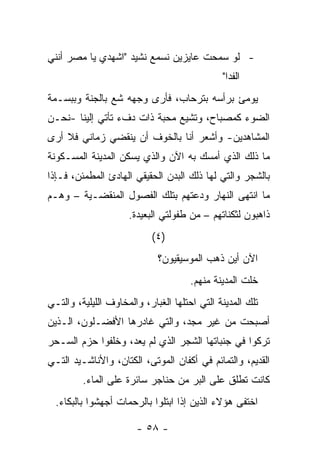 ‫- ﻟﻭ ﺴﻤﺤﺕ ﻋﺎﻴﺯﻴﻥ ﻨﺴﻤﻊ ﻨﺸﻴﺩ "ﺍﺸﻬﺩﻱ ﻴﺎ ﻤﺼﺭ ﺃﻨﻨﻲ‬
                                              ‫ﺍﻟﻔﺩﺍ"‬
‫ﻴﻭﻤﺊ ﺒﺭﺃﺴﻪ ﺒﺘﺭﺤﺎﺏ، ﻓﺄﺭﻯ ﻭﺠﻬﻪ ﺸﻊ ﺒﺎﻟﺠﻨﺔ ﻭﺒﺒﺴـﻤﺔ‬
               ‫‪‬‬
‫ﺍﻟﻀﻭﺀ ﻜﻤﺼﺒﺎﺡ، ﻭﺘﺸﻴﻊ ﻤﺤﺒﺔ ﺫﺍﺕ ﺩﻑﺀ ﺘﺄﺘﻲ ﺇﻟﻴﻨﺎ -ﻨﺤـﻥ‬
‫ﺍﻟﻤﺸﺎﻫﺩﻴﻥ- ﻭﺃﺸﻌﺭ ﺃﻨﺎ ﺒﺎﻟﺨﻭﻑ ﺃﻥ ﻴﻨﻘﻀﻲ ﺯﻤﺎﻨﻲ ﻓﻼ ﺃﺭﻯ‬
‫ﻤﺎ ﺫﻟﻙ ﺍﻟﺫﻱ ﺃﻤﺴﻙ ﺒﻪ ﺍﻵﻥ ﻭﺍﻟﺫﻱ ﻴﺴﻜﻥ ﺍﻟﻤﺩﻴﻨﺔ ﺍﻟﻤﺴـﻜﻭﻨﺔ‬
‫ﺒﺎﻟﺸﺠﺭ ﻭﺍﻟﺘﻲ ﻟﻬﺎ ﺫﻟﻙ ﺍﻟﺒﺩﻥ ﺍﻟﺤﻘﻴﻘﻲ ﺍﻟﻬﺎﺩﺉ ﺍﻟﻤﻁﻤﺌﻥ، ﻓـﺈﺫﺍ‬
‫ﻤﺎ ﺍﻨﺘﻬﻰ ﺍﻟﻨﻬﺎﺭ ﻭﺩﻋﺘﻬﻡ ﺒﺘﻠﻙ ﺍﻟﻔﺼﻭل ﺍﻟﻤﻨﻘﻀـﻴﺔ – ﻭﻫـﻡ‬
                     ‫ﺫﺍﻫﺒﻭﻥ ﻟﺜﻜﻨﺎﺘﻬﻡ – ﻤﻥ ﻁﻔﻭﻟﺘﻲ ﺍﻟﺒﻌﻴﺩﺓ.‬
                           ‫)٤(‬
                             ‫ﺍﻵﻥ ﺃﻴﻥ ﺫﻫﺏ ﺍﻟﻤﻭﺴﻴﻘﻴﻭﻥ؟‬
                                      ‫ﺨﻠﺕ ﺍﻟﻤﺩﻴﻨﺔ ﻤﻨﻬﻡ.‬
‫ﺘﻠﻙ ﺍﻟﻤﺩﻴﻨﺔ ﺍﻟﺘﻲ ﺍﺤﺘﻠﻬﺎ ﺍﻟﻐﺒﺎﺭ، ﻭﺍﻟﻤﺨﺎﻭﻑ ﺍﻟﻠﻴﻠﻴﺔ، ﻭﺍﻟﺘـﻲ‬
‫ﺃﺼﺒﺤﺕ ﻤﻥ ﻏﻴﺭ ﻤﺠﺩ، ﻭﺍﻟﺘﻲ ﻏﺎﺩﺭﻫﺎ ﺍﻷﻓﻀـﻠﻭﻥ، ﺍﻟـﺫﻴﻥ‬
‫ﺘﺭﻜﻭﺍ ﻓﻲ ﺠﻨﺒﺎﺘﻬﺎ ﺍﻟﺸﺠﺭ ﺍﻟﺫﻱ ﻟﻡ ﻴﻌﺩ، ﻭﺨﻠﻔﻭﺍ ﺤﺯﻡ ﺍﻟﺴـﺤﺭ‬
‫ﺍﻟﻘﺩﻴﻡ، ﻭﺍﻟﺘﻤﺎﺌﻡ ﻓﻲ ﺃﻜﻔﺎﻥ ﺍﻟﻤﻭﺘﻰ، ﺍﻟﻜﺘﺎﻥ، ﻭﺍﻷﻨﺎﺸـﻴﺩ ﺍﻟﺘـﻲ‬
         ‫ﻜﺎﻨﺕ ﺘﻁﻠﻕ ﻋﻠﻰ ﺍﻟﺒﺭ ﻤﻥ ﺤﻨﺎﺠﺭ ﺴﺎﺌﺭﺓ ﻋﻠﻰ ﺍﻟﻤﺎﺀ.‬
  ‫ﺍﺨﺘﻔﻰ ﻫﺅﻻﺀ ﺍﻟﺫﻴﻥ ﺇﺫﺍ ﺍﺒﺘﻠﻭﺍ ﺒﺎﻟﺭﺤﻤﺎﺕ ﺃﺠﻬﺸﻭﺍ ﺒﺎﻟﺒﻜﺎﺀ.‬

                       ‫- ٨٥ -‬
 