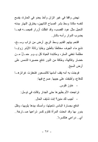 ‫ﻨﻬﺽ ﻭﺍﻗﻔﺎ ﻓﻲ ﻏﻴﺭ ﺍﺘﺯﺍﻥ ﻭﺃﺨﺫ ﻴﻌﺩﻭ ﻓﻲ ﺍﻟﺤﺎﺭﺓ، ﻴﻔﺴﺢ‬
‫ﻟﻨﻔﺴﻪ ﻤﻜﺎﻨﺎ ﻭﺴﻁ ﺒﺸﺭ ﺍﻟﺼﺒﺎﺡ ﺍﻟﺘﺎﺌﻬﻴﻥ، ﻴﺨﺘﺭﻕ ﺍﻟﻨﻬﺎﺭ ﺒﺒﺩﻨﻪ‬
‫ﺍﻟﻨﺤﻴل ﻤﺜل ﻋﻭﺩ ﺍﻟﻘﺼﺏ، ﻭﻗﺩ ﺍﻨﻔﻜﺕ ﺃﺯﺭﺍﺭ ﻗﻤﻴﺼـﻪ ﻓﻴﻤـﺎ‬
                    ‫ﱠ‬
                             ‫ﻴﻀﺭﺏ ﺍﻟﺩﻭﺍﺭ ﺭﺃﺴﻪ ﺒﺎﻟﻨﺎﺭ.‬
                                          ‫‪‬‬
‫ﺍﻗﺘﺤﻡ ﺒﻴﺘﻬﻡ ﺍﻟﻘﺩﻴﻡ ﻭﺴﻁ ﺍﻟﺭﺒﻊ. ﺃﺭﺽ ﻤﻥ ﺘﺭﺍﺏ ﻭﺴـﺦ،‬
                    ‫‪‬‬
‫ﻨﺸﻊ ﻤﺎﺀ ﺍﻟﺠﻭﻑ ﻤﺨﺘﻠﻁﺎ ﺒﺎﻟﻁﻴﻥ ﻭﺒﻘﺎﻴﺎ ﺭﺜﺎﺜﺔ ﺍﻷﻴﺎﻡ. ﺯﻭﺍﻴـﺎ‬
‫ﻤﻅﻠﻤﺔ ﺘﺨﻔﻲ ﺍﻟﺴﺘﺭ، ﻭﻤﻜﺎﺒﺩﺓ ﺍﻟﺤﻴﺎﺓ ﻜل ﻴـﻭﻡ. ﺤﻤـل ﻤـﻥ‬
    ‫ٌ‬
‫ﺨﻀﺎﺭ ﻭﻓﺎﻜﻬﺔ، ﻭﻁﺎﻗﺔ ﻤﻥ ﺍﻟﻨﻭﺭ ﺘﺩﻓﻊ ﺤﺼﻴﺭﺓ ﺍﻟﺸﻤﺱ ﻋﻠﻰ‬
                                           ‫ﺃﺭﺽ ﺍﻟﺴﺒﺦ.‬
‫ﻓﻭﺠﺌﺕ ﺒﻪ ﺃﻤﻪ ﻴﻘﻑ ﺃﻤﺎﻤﻬﺎ ﻜﺎﻟﻤﺴﻌﻭﺭ ﻓﺘﺤﻔﺯﺕ ﻏﺭﺍﺌﺯﻫـﺎ‬
                  ‫ﻟﻠﺩﻓﺎﻉ، ﻭﺃﻁﺒﻘﺕ ﻋﻠﻰ ﺠﻴﺒﻬﺎ. ﺼﺭﺥ ﻓﻴﻬﺎ:‬
                                   ‫- ﻋﺎﻭﺯ ﻓﻠﻭﺱ.‬
    ‫ﺘﺭﺍﺠﻌﺕ ﺍﻷﻡ ﺒﻅﻬﺭﻫﺎ ﺤﺘﻰ ﺍﻟﺠﺩﺍﺭ ﻭﻗﺎﻟﺕ ﻓﻲ ﺘﻭﺴل:‬
                ‫- ﺃﺠﻴﺏ ﻟﻙ ﻤﻨﻴﻥ؟ ﺇﻨﺕ ﺸﺎﻴﻑ ﺍﻟﺤﺎل.‬
‫ﺍﻨﺩﻓﻊ ﺒﺠﺴﺎﺭﺓ ﺍﻟﺒﺎﺌﺱ ﻨﺎﺤﻴﺘﻬﺎ، ﻭﺃﻤﺴﻙ ﺒﻴﺩﻫﺎ ﻴﻠﻭﻴﻬﺎ، ﻭﻅل‬
‫ﻴﺩﻭﺭ ﺒﻬﺎ ﻭﻗﺩ ﺍﻨﺤﻨﺕ ﺍﻟﻤﺭﺃﺓ ﺘﻘﺎﻭﻡ ﻜﺴﺭ ﺫﺭﺍﻋﻬﺎ ﺼـﺎﺭﺨﺔ..‬
                                  ‫ﺁﻱ.. ﺩﺭﺍﻋﻲ ﻫﺘﻜﺴﺭﻩ".‬


                      ‫- ٧٦ -‬
 