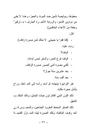 ‫ﻤﺤﻔﻭﻅ، ﻭﺒﻭﻟﻴﺼﺔ ﺘﺄﻤﻴﻥ ﻀﺩ ﺍﻟﻤﻭﺕ ﻭﺍﻟﻌﺠﺯ، ﻭﻋﺩﺩﺍ ﻻ ﻴﻔﻨﻰ‬
‫ﻤﻥ ﺩﻭﺍﻭﻴﻥ ﺍﻟﺸﻌﺭ، ﻭﺍﻟﺭﻭﺍﻴﺔ ﺍﻷﺨﻴـﺭﺓ "ﻟﺠﺎﺭﺜﻴـﺎ ﻤـﺎﺭﻜﻴﺯ"‬
                            ‫ﻭﺤﻔﻨﺔ ﻤﻥ ﺍﻷﻋﺩﺍﺀ ﺍﻟﺤﺎﻗﺩﻴﻥ(.‬
                                                ‫ﻗﺎل:‬
  ‫- )ﻜﻨﺎ ﻓﻘﺭﺍ ﻴﺎ ﺤﺒﻴﺒﺘﻲ. ﻻ ﻨﻤﻠﻙ ﺜﻤﻥ ﺼﻭﺭﺓ ﺯﻓﺎﻑ(.‬
                                         ‫ﺭﺩﺕ ﻋﻠﻴﻪ:‬
                                         ‫- ﺍﻟﻭﻗﺕ؟‬
           ‫- ﺍﻟﻭﻗﺕ ﻓﺭﻍ ﺍﻟﻌﻤﺭ، ﻭﺍﻟﺴﻔﺭ ﻟﺤﺱ ﺃﺒﺩﺍﻨﻨﺎ.‬
         ‫- ﻟﻜﻨﻲ ﻤﺼﺭﺓ ﺃﻨﻨﻲ ﺃﺘﺼﻭﺭ ﺼﻭﺭﺓ ﺍﻟﺯﻓﺎﻑ.‬
                          ‫- ﺒﻌﺩ ﻋﺸﺭﻴﻥ ﺴﻨﺔ ﺠﻭﺍﺯ؟‬
                                   ‫- ﺒﻌﺩ ﺃﻟﻑ ﺴﻨﺔ.‬
‫ﻨﻘﺭ ﺍﻟﺘﺭﺍﺒﻴﺯﺓ ﺒﺈﺒﻬﺎﻤﻪ ﺜﻡ ﺃﺴﻨﺩ ﺭﺃﺴﻪ ﺇﻟﻰ ﺍﻟﺤـﺎﺌﻁ، ﻭﺭﺍﺡ‬
                                     ‫ﻴﺘﺄﻤل ﺤﺠﺭﺓ ﻤﻜﺘﺒﻪ.‬
‫ﺫﻟﻙ ﺍﻟﻠﻭﻥ ﺍﻟﺒﻨﻲ ﺍﻟﻘﺎﺘﻡ ﻟﻭﻥ ﺤﺒﺎﺕ ﺍﻟﺒﻨﺩﻕ، ﻭﺫﻟﻙ ﺍﻟﻤﻜﺘـﺏ‬
                                                ‫ﺍﻟﻌﺘﻴﻕ.‬
‫ﺫﻟﻙ ﺍﻟﺼﻘﺭ ﺍﻟﻤﺤﻨﻁ ﺍﻟﻤﻔﺭﻭﺩ ﺍﻟﺠﻨﺎﺤﻴﻥ، ﻭﺍﻟﻤﺤﺒـﻭﺱ ﻓـﻲ‬
‫ﺃﺤﺩ ﺭﻓﻭﻑ ﺍﻟﻤﻜﺘﺒﺔ، ﻭﺘﻠﻙ ﺍﻟﺼﻭﺭﺓ ﻟﻬﺫﻩ ﺍﻟﻤﻨـﺎﺯل ﺍﻟﻘﺩﻴﻤـﺔ‬

                      ‫- ٦٧ -‬
 