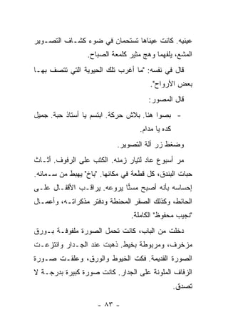 ‫ﻋﻴﻨﻴﻪ. ﻜﺎﻨﺕ ﻋﻴﻨﺎﻫﺎ ﺘﺴﺘﺤﻤﺎﻥ ﻓﻲ ﻀﻭﺀ ﻜﺸـﺎﻑ ﺍﻟﺘﺼـﻭﻴﺭ‬
                 ‫ﺍﻟﻤﺸﻊ، ﻴﻠﻔﻬﻤﺎ ﻭﻫﺞ ﻤﺜﻴﺭ ﻜﻠﻤﻌﺔ ﺍﻟﺼﺒﺎﺡ.‬
‫ﻗﺎل ﻓﻲ ﻨﻔﺴﻪ: "ﻤﺎ ﺃﻏﺭﺏ ﺘﻠﻙ ﺍﻟﺤﻴﻭﻴﺔ ﺍﻟﺘﻲ ﺘﺘﺼﻑ ﺒﻬـﺎ‬
                                       ‫ﺒﻌﺽ ﺍﻷﺭﻭﺍﺡ".‬
                                      ‫ﻗﺎل ﺍﻟﻤﺼﻭﺭ:‬
‫- ﺒﺼﻭﺍ ﻫﻨﺎ. ﺒﻼﺵ ﺤﺭﻜﺔ. ﺍﺒﺘﺴﻡ ﻴﺎ ﺃﺴﺘﺎﺫ ﺤﺒﺔ. ﺠﻤﻴل‬
                                   ‫ﻜﺩﻩ ﻴﺎ ﻤﺩﺍﻡ.‬
                           ‫ﻭﻀﻐﻁ ﺯﺭ ﺁﻟﺔ ﺍﻟﺘﺼﻭﻴﺭ.‬
‫ﻤﺭ ﺃﺴﺒﻭﻉ ﻋﺎﺩ ﻟﺘﻴﺎﺭ ﺯﻤﻨﻪ. ﺍﻟﻜﺘﺏ ﻋﻠﻰ ﺍﻟﺭﻓﻭﻑ. ﺃﺜـﺎﺙ‬
‫ﺤﺒﺎﺕ ﺍﻟﺒﻨﺩﻕ، ﻜل ﻗﻁﻌﺔ ﻓﻲ ﻤﻜﺎﻨﻬﺎ. "ﺒﺎﺥ" ﻴﻬﺒﻁ ﻤﻥ ﺴـﻤﺎﺌﻪ.‬
‫ﺇﺤﺴﺎﺴﻪ ﺒﺄﻨﻪ ﺃﺼﺒﺢ ﻤﺴﻨﺎ ﻴﺭﻭﻋﻪ. ﻴﺭﺍﻗـﺏ ﺍﻷﻗﻔـﺎل ﻋﻠـﻰ‬
                            ‫‪‬‬
‫ﺍﻟﺤﺎﺌﻁ، ﻭﻜﺫﻟﻙ ﺍﻟﺼﻘﺭ ﺍﻟﻤﺤﻨﻁﺔ ﻭﺩﻓﺘﺭ ﻤﺫﻜﺭﺍﺘـﻪ، ﻭﺃﻋﻤـﺎل‬
                                ‫"ﻨﺠﻴﺏ ﻤﺤﻔﻭﻅ" ﺍﻟﻜﺎﻤﻠﺔ.‬
‫ﺩﺨﻠﺕ ﻤﻥ ﺍﻟﺒﺎﺏ، ﻜﺎﻨﺕ ﺘﺤﻤل ﺍﻟﺼﻭﺭﺓ ﻤﻠﻔﻭﻓـﺔ ﺒـﻭﺭﻕ‬
‫ﻤﺯﺨﺭﻑ، ﻭﻤﺭﺒﻭﻁﺔ ﺒﺨﻴﻁ. ﺫﻫﺒﺕ ﻋﻨﺩ ﺍﻟﺠـﺩﺍﺭ ﻭﺍﻨﺘﺯﻋـﺕ‬
‫ﺍﻟﺼﻭﺭﺓ ﺍﻟﻘﺩﻴﻤﺔ. ﻓﻜﺕ ﺍﻟﺨﻴﻭﻁ ﻭﺍﻟﻭﺭﻕ، ﻭﻋﻠﻘـﺕ ﺼـﻭﺭﺓ‬
‫ﺍﻟﺯﻓﺎﻑ ﺍﻟﻤﻠﻭﻨﺔ ﻋﻠﻰ ﺍﻟﺠﺩﺍﺭ. ﻜﺎﻨﺕ ﺼﻭﺭﺓ ﻜﺒﻴﺭﺓ ﺒﺩﺭﺠـﺔ ﻻ‬
                                                  ‫ﺘﺼﺩﻕ.‬

                     ‫- ٣٨ -‬
 