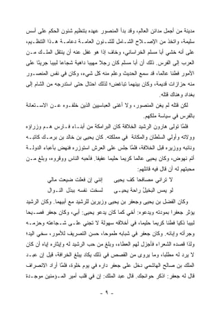 ‫ﻤﺩﻴﻨﺔ ﻤﻥ ﺃﺠﻤل ﻤﺩﺍﺌﻥ ﺍﻟﻌﺎﻟﻡ، ﻭﻗﺩ ﺒﺩﺃ ﺍﻟﻤﻨﺼﻭﺭ ﻋﻬﺩﻩ ﺒﺘﻨﻅﻴﻡ ﺸﺌﻭﻥ ﺍﻟﺤﻜﻡ ﻋﻠﻰ ﺃﺴﺱ‬
‫ﺴﻠﻴﻤﺔ، ﻭﺍﺘﺨﺫ ﻤﻥ ﺍﻹﺼـﻼﺡ ﺍﻟﺸـﺎﻤل ﻟﻠﺸـﺌﻭﻥ ﺍﻟﻌﺎﻤـﺔ ﺩﻋﺎﻤـﺔ ﻫـﺫﺍ ﺍﻟﺘﻨﻅـﻴﻡ،‬
‫ﻋﻠﻰ ﺃﻨﻪ ﺨﺸﻲ ﺃﺒﺎ ﻤﺴﻠﻡ ﺍﻟﺨﺭﺍﺴﺎﻨﻲ، ﻭﺨﺎﻑ ﺇﺫﺍ ﻫﻭ ﻏﻔل ﻋﻨﻪ ﺃﻥ ﻴﻨﺘﻘل ﺍﻟﻤﻠـﻙ ﻤـﻥ‬
‫ﺍﻟﻌﺭﺏ ﺇﻟﻰ ﺍﻟﻔﺭﺱ. ﺫﻟﻙ ﺃﻥ ﺃﺒﺎ ﻤﺴﻠﻡ ﻜﺎﻥ ﺭﺠﻼ ﻤﻬﻴ ‪‬ﺎ ﺩﺍﻫﻴﺔ ﺸﺠﺎ ‪‬ﺎ ﻟﺒﻴ ‪‬ﺎ ﺠﺭﻴ ًﺎ ﻋﻠﻰ‬
     ‫ﺌ‬      ‫ﻋ ﺒ‬                 ‫ﹰ ﺒ‬
‫ﺍﻷﻤﻭﺭ ﻓﻁ ﹰﺎ ﻋﺎﻟ ‪‬ﺎ، ﻗﺩ ﺴﻤﻊ ﺍﻟﺤﺩﻴﺙ ﻭﻋﻠﻡ ﻤﻨﻪ ﻜل ﺸﻲﺀ، ﻭﻜﺎﻥ ﻓﻲ ﻨﻔﺱ ﺍﻟﻤﻨﺼـﻭﺭ‬
                                                      ‫ﻤ‬      ‫ﻨ‬
‫ﻤﻨﻪ ﺤﺯﺍﺯﺍﺕ ﻗﺩﻴﻤﺔ، ﻭﻜﺎﻥ ﺒﻴﻨﻬﻤﺎ ﺘﺒﺎﻏﺽ؛ ﻟﺫﻟﻙ ﺍﺤﺘﺎل ﺤﺘﻰ ﺍﺴﺘﺩﺭﺠﻪ ﻤﻥ ﺍﻟﺸﺎﻡ ﺇﻟﻰ‬
                                                             ‫ﺒﻐﺩﺍﺩ ﻭﻫﻨﺎﻙ ﻗﺘﻠﻪ.‬
‫ﻟﻜﻥ ﻗﺘﻠﻪ ﻟﻡ ﻴﻐﻥ ﺍﻟﻤﻨﺼﻭﺭ، ﻭﻻ ﺃﻏﻨﻰ ﺍﻟﻌﺒﺎﺴﻴﻴﻥ ﺍﻟﺫﻴﻥ ﺨﻠﻔـﻭﻩ ﻋـﻥ ﺍﻻﺴـﺘﻌﺎﻨﺔ‬
                                                      ‫ِ‬
                                                      ‫ﺒﺎﻟﻔﺭﺱ ﻓﻲ ﺴﻴﺎﺴﺔ ﻤﻠﻜﻬﻡ.‬
‫ﻓﻠﻤﺎ ﺘﻭﻟﻰ ﻫﺎﺭﻭﻥ ﺍﻟﺭﺸﻴﺩ ﺍﻟﺨﻼﻓﺔ ﻜﺎﻥ ﺍﻟﺒﺭﺍﻤﻜﺔ ﻤﻥ ﺃﺒﻨـﺎﺀ ﻓـﺎﺭﺱ ﻫـﻡ ﻭﺯﺭﺍﺅﻩ‬
                                                                  ‫ﱠ‬
‫ﻭﻭﻻﺘﻪ ﻭﺃﻭﻟﻲ ﺍﻟﺴﻠﻁﺎﻥ ﻭﺍﻟﻤﻜﺎﻨﺔ ﻓﻲ ﻤﻤﻠﻜﺘﻪ. ﻜﺎﻥ ﻴﺤﻴﻰ ﺒﻥ ﺨﺎﻟﺩ ﺒﻥ ﺒﺭﻤـﻙ ﻜﺎﺘﺒـﻪ‬
‫ﻭﻨﺎﺌﺒﻪ ﻭﻭﺯﻴﺭﻩ ﻗﺒل ﺍﻟﺨﻼﻓﺔ، ﻓﻠﻤﺎ ﺠﻠﺱ ﻋﻠﻰ ﺍﻟﻌﺭﺵ ﺍﺴﺘﻭﺯﺭﻩ ﻓﻨﻬﺽ ﺒﺄﻋﺒﺎﺀ ﺍﻟﺩﻭﻟـﺔ‬
                                           ‫ﱠ‬
‫ﺃﺘﻡ ﻨﻬﻭﺽ، ﻭﻜﺎﻥ ﻴﺤﻴﻰ ﻋﺎﻟ ‪‬ﺎ ﻜﺭﻴ ‪‬ﺎ ﺤﻠﻴ ‪‬ﺎ ﻋﻔﻴ ﹰﺎ. ﻓﺄﺤﺒﻪ ﺍﻟﻨﺎﺱ ﻭﻭﻗﺭﻭﻩ، ﻭﺒﻠﻎ ﻤـﻥ‬
                               ‫ﻔ‬      ‫ﻤ‬      ‫ﻤ‬      ‫ﻤ‬
                                                   ‫ﻤﺤﺒﺘﻬﻡ ﻟﻪ ﺃﻥ ﻗﺎل ﻓﻴﻪ ﻗﺎﺌﻠﻬﻡ:‬
         ‫ﺇﻨﻨﻲ ﺇﻥ ﻓﻌﻠﺕ ﻀﻴﻌﺕ ﻤﺎﻟﻲ‬         ‫ﻻ ﺘﺭﺍﻨﻲ ﻤﺼﺎﻓﺤﺎ ﻜﻑ ﻴﺤﻴﻰ‬
                                                 ‫‪‬‬
         ‫ﻟﺴﺨﺕ ﻨﻔﺴﻪ ﺒﺒﺫل ﺍﻟﻨـﻭﺍل‬         ‫ﻟﻭ ﻴﻤﺱ ﺍﻟﺒﺨﻴل ﺭﺍﺤﺔ ﻴﺤﻴـﻰ‬
                                              ‫ﹶ‬    ‫ُ‬
‫ﻭﻜﺎﻥ ﺍﻟﻔﻀل ﺒﻥ ﻴﺤﻴﻰ ﻭﺠﻌﻔﺭ ﺒﻥ ﻴﺤﻴﻰ ﻭﺯﻴﺭﻴﻥ ﻟﻠﺭﺸﻴﺩ ﻤﻊ ﺃﺒﻴﻬﻤﺎ. ﻭﻜﺎﻥ ﺍﻟﺭﺸﻴﺩ‬
‫ﻴﺅﺜﺭ ﺠﻌﻔ ‪‬ﺍ ﺒﻤﻭﺩﺘﻪ ﻭﻴﺩﻋﻭﻩ: ﺃﺨﻲ ﻜﻤﺎ ﻜﺎﻥ ﻴﺩﻋﻭ ﻴﺤﻴﻰ: ﺃﺒﻲ، ﻭﻜﺎﻥ ﺠﻌﻔﺭ ﻓﺼـﻴ ‪‬ﺎ‬
 ‫ﺤ‬                                                            ‫ﺭ‬
‫ﻟﺒﻴﺒﺎ ﺫﻜ ‪‬ﺎ ﻓﻁ ﹰﺎ ﻜﺭﻴ ‪‬ﺎ ﺤﻠﻴ ‪‬ﺎ، ﻓﻲ ﺃﺨﻼﻗﻪ ﺴﻬﻭﻟﺔ ﻻ ﺘﺠﻨﻲ ﻋﻠـﻰ ﺸـﺠﺎﻋﺘﻪ ﻭﺤﺯﻤـﻪ‬
                                            ‫ﻤ‬      ‫ﻤ‬      ‫‪ ‬ﻴ ﻨ‬
‫ﻭﺠﺭﺃﺘﻪ ﻭﺇﺒﺎﺌﻪ. ﻭﻜﺎﻥ ﺠﻌﻔﺭ ﻓﻲ ﺸﺒﺎﺒﻪ ﻁﻤﻭ ‪‬ﺎ، ﺤﺴﻥ ﺍﻟﺘﺼﺭﻴﻑ ﻟﻸﻤﻭﺭ، ﺴﺨﻲ ﺍﻟﻴﺩ؛‬
                               ‫ﺤ‬
‫ﻭﻟﺫﺍ ﻗﺼﺩﻩ ﺍﻟﺸﻌﺭﺍﺀ ﻓﺄﺠﺯل ﻟﻬﻡ ﺍﻟﻌﻁﺎﺀ، ﻭﺒﻠﻎ ﻤﻥ ﺤﺏ ﺍﻟﺭﺸﻴﺩ ﻟﻪ ﻭﺇﻴﺜﺎﺭﻩ ﺇﻴﺎﻩ ﺃﻥ ﻜﺎﻥ‬
‫ﻻ ﻴﺭﺩ ﻟﻪ ﻤﻁﻠ ‪‬ﺎ، ﻭﻤﺎ ﻴﺭﻭﻯ ﻤﻥ ﺍﻟﻘﺼﺹ ﻓﻲ ﺫﻟﻙ ﻴﻜﺎﺩ ﻴﺒﻠﻎ ﺍﻟﺨﺭﺍﻓﺔ، ﻗﻴل ﺇﻥ ﻋﺒـﺩ‬
                                                          ‫ﺒ‬
‫ﺍﻟﻤﻠﻙ ﺒﻥ ﺼﺎﻟﺢ ﺍﻟﻬﺎﺸﻤﻲ ﺩﺨل ﻋﻠﻰ ﺠﻌﻔﺭ ﺩﺍﺭﻩ ﻓﻲ ﻴﻭﻡ ﺨﻠﻭﺓ، ﻓﻠﻤﺎ ﺃﺭﺍﺩ ﺍﻻﻨﺼﺭﺍﻑ‬
              ‫ﱠ‬
‫ﻗﺎل ﻟﻪ ﺠﻌﻔﺭ: ﺍﺫﻜﺭ ﺤﻭﺍﺌﺠﻙ. ﻗﺎل ﻋﺒﺩ ﺍﻟﻤﻠﻙ: ﺇﻥ ﻓﻲ ﻗﻠﺏ ﺃﻤﻴﺭ ﺍﻟﻤـﺅﻤﻨﻴﻥ ﻤﻭﺠـﺩﺓ‬

                                  ‫-٩-‬
 