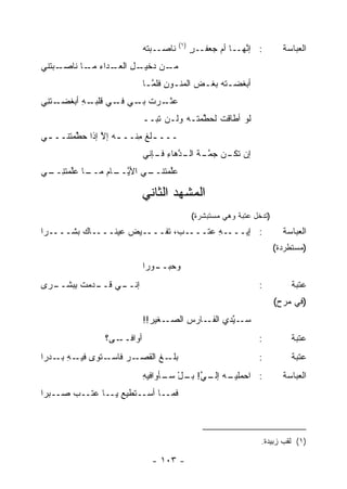 ‫)١(‬
                          ‫ـﺒﺘﻪ‬
                          ‫ﻨﺎﺼـ ‪‬‬           ‫ـٍ‬
                                           ‫: ﺇﻨ ـﺎ ﺃﻡ ﺠﻌﻔـ ﺭ‬
                                                  ‫ﱠﻬـ ‪‬‬                ‫ﺍﻟﻌﺒﺎﺴﺔ‬
‫ـﺒﺘﹾﻨﻲ‬
     ‫ـﻥ ﺩ ـل ـﺩﺍﺀ ـﺎ ﻨﺎﺼـ‬
           ‫ﻤـ‬   ‫ﻤـ ‪‬ﺨﻴـ ِ ﺍﻟﻌـ‬
                          ‫ﺃﺒﻐﻀـﺘﻪ ﺒﻐـﺽ ﺍﻟ ‪‬ﻨـﻭﻥ ﻓﻠﻤـﺎ‬
                            ‫‪ ‬ﻤـ ِ ﱠ‬       ‫‪‬ـ ‪  ‬ﹾ‬
‫ـﺘ ِﻲ‬
 ‫ـﺭﺕ ـﻲ ـﻲ ﻗﻠ ـﻪ ﺃﺒ‪‬ﻐﻀـ ﻨ‬
          ‫ﻋﺜـ ﹾ ﺒـ ﻓـ ﹶ ﹾﺒـ ِ‬
                          ‫ﻟﻭ ﺃﻁﺎﻗﺕ ﻟﺤ ﱠﻤﺘـﻪ ﻭﻟـﻥ ﺘﺒ‪‬ــ‬
                              ‫ﹶ‬          ‫ﻁ‬
‫ـــ ـﻠﻎ ِﻨــ ـﻪ ﺇﻻ ﺇﺫﺍ ﺤ ﱠﻤﺘﻨــ ـﻲ‬
 ‫ـ‬      ‫ﻁ‬       ‫‪ ‬ﱠ‬      ‫ﹸﹶﻤ‬
                          ‫ﺇﻥ ـﻥ ﺠﻤ ـﺔ ـ ﱠﻫﺎﺀ ـﺈﻨﻲ‬
                             ‫‪ ‬ﺘﻜـ ‪  ‬ﱠـ ﹶ ﺍﻟـ ﺩ ِ ﻓـ‬
‫ـﺎ ﻋﱠﻤﺘﻨ ـﻲ‬
 ‫ـﻲ ﺍﻷﻴ ـﺎﻡ ﻤــ ‪‬ﻠ ِــ‬
            ‫ﱠــ ‪‬‬    ‫ﻋﱠﻤﺘﻨــ‬
                          ‫ﻠ‬

                          ‫ﺍﻟﻤﺸ ‪‬ﺩ ﺍﻟﺜﺎﻨﻲ‬
                                  ‫ﻬ‬
                                           ‫)ﺘﺩﺨل ﻋﺘﺒﺔ ﻭﻫﻲ ﻤﺴﺘﺒﺸﺭﺓ(‬
‫ـﺭﺍ‬‫ـﺎﻙ ﺒﺸـــ‬‫ـﻴﺽ ﻋﻴﻨـــ‬‫ـ ‪ ،‬ﺘﻔـــ‬
                             ‫ـﻪ ‪‬ﺘـــ ﺏ‬
                                   ‫: ﺇﻴـــ ِ ﻋ‬                         ‫ﺍﻟﻌﺒﺎﺴﺔ‬
                                                                     ‫)ﻤﺴﺘﻁﺭﺩﺓ(‬
                          ‫ـﻭ ‪‬ﺍ‬
                           ‫ﻭﺤﺒــ ﺭ‬
‫ـ ‪‬ﻯ‬
 ‫ـﻲ ـﺩﻤﺕ ِﺒﺸــ ﺭ‬
       ‫ﺇﻨــ ﻗــ ﹸ ﺒ‬                                           ‫:‬          ‫ﻋﺘﺒﺔ‬
                                                                     ‫)ﻓﻲ ﻤﺭﺡ(‬
                          ‫ـﻐﻴﺭ!!‬
                            ‫ﺴ ـ ﱠﺩﻱ ـﺎﺭﺱ ﺍﻟﺼـ ‪‬‬
                                   ‫‪‬‬   ‫‪‬ـ ﻴ ﺍﻟﻔـ‬
               ‫ﺃﻭﺍﻓ ـﻰ؟‬
                 ‫ﹶــ‬                                          ‫:‬          ‫ﻋﺘﺒﺔ‬
‫ـﺭ ﻓﺎﺴ ـﺘﻭﻯ ـﻪ ـﺩ ‪‬ﺍ‬
 ‫ﻓﻴـ ِ ﺒـ ﺭ‬  ‫ـﻎ ﺍﻟﻘﺼـ ‪ ‬ـ‬
                        ‫ﺒﻠـ ﹶ‬                                 ‫:‬          ‫ﻋﺘﺒﺔ‬
                          ‫ـﻪ ـﻲ! ﺒ ـل ـﺄﻭﺍﻓﻴﻪ‬
                          ‫ِ‬     ‫: ﺍﺤﻤﻠﻴـ ﺇﻟـ ﱠ ‪‬ـ ْ ﺴـ‬                 ‫ﺍﻟﻌﺒﺎﺴﺔ‬
‫ﻓﻤــﺎ ﺃﺴــﺘﻁﻴﻊ ﻴــﺎ ﻋﺘــﺏ ﺼــﺒ ‪‬ﺍ‬
 ‫ﺭ‬      ‫‪‬‬          ‫‪‬‬



                                                               ‫)١( ﻟﻘﺏ ﺯﺒﻴﺩﺓ.‬

                            ‫- ٣٠١ -‬
 