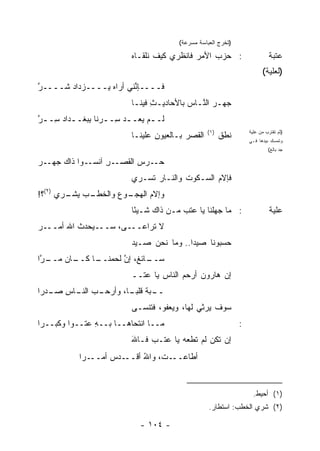 ‫)ﺘﺨﺭﺝ ﺍﻟﻌﺒﺎﺴﺔ ﻤﺴﺭﻋﺔ(‬

                           ‫: ﺤﺯﺏ ﺍﻷﻤﺭ ﻓﺎﻨﻅﺭﻱ ﻜﻴﻑ ﻨﻠﻘـﺎﻩ‬
                           ‫‪‬‬                 ‫‪‬‬    ‫‪‬‬                         ‫ﻋﺘﺒﺔ‬
                                                                         ‫)ﻟﻌﻠﻴﺔ(‬
‫ﻓــــﺈ ﱢﻨﻲ ﺃﺭﺍﻩ ‪‬ــــﺯ‪‬ﺩﺍﺩ ﹶــــﺭ‬
‫ﱠ‬    ‫‪‬ﺸ‬         ‫ﻴ‬        ‫ﻨ‬
                           ‫ﺠﻬـﺭ ﺍﻟﻨـﺎﺱ ﺒﺎﻷﺤﺎﺩﻴـﺙ ﻓﻴﻨـﺎ‬
                            ‫ِ ـ‬            ‫‪  ‬ﱠـ ‪‬‬
‫ﻟــﻡ ﻴﻌــﺩ ِــ ‪‬ﻨﺎ ِﺒﻐــﺩﺍﺩ ِـ ـﺭ‬
‫ﱠ‬   ‫‪‬ﺴ ﺭ ﺒ ـ ‪‬ﺴ‬               ‫ـ‬
                                                   ‫)١(‬
                           ‫ﺍﻟﻘﺼﺭ ﺒـﺎﻟﻌﻴﻭﻥ ﻋﻠﻴﻨـﺎ‬
                                  ‫ِ‬        ‫‪‬‬             ‫ﻨﻁﻕ‬
                                                         ‫ﹸﹶﹶ‬
                                                                   ‫)ﺜﻡ ﺘﻘﺘﺭﺏ ﻤﻥ ﻋﻠﻴﺔ‬
                                                                   ‫ﻭﺘﻤﺴﻙ ﺒﻴﺩﻫﺎ ﻓـﻲ‬
                                                                            ‫ﺠﺩ ﺒﺎﻟﻎ(‬

‫ـﺭ‬
‫ـﻭﺍ ﺫﺍﻙ ﺠﻬـ ‪‬‬‫ـﺭ ﺁﻨﺴـ‬
                  ‫ﺤ ـﺭﺱ ﺍﻟﻘﺼـ ِ‬
                          ‫‪‬ـ ‪ ‬‬
                           ‫ﻓﺈﻻﻡ ﺍﻟﺴـﻜﻭﺕ ﻭﺍﻟﻨـﺎﺭ ﹶﺴـﺭﻱ‬
                               ‫‪ ‬ﺘ‬       ‫ﹸ‬       ‫‪‬‬
‫ـﺏ ﻴﺸ ـ ‪‬ﻱ )٢(؟!‬
       ‫ـﻭﻉ ﻭﺍﻟﺨﻁـ ‪  ‬ﹾـ ﺭ‬
                       ‫ﻭﺇﻻﻡ ﺍﻟﻬﺠـ ‪‬‬
                               ‫‪‬‬
                           ‫: ﻤﺎ ﺠﻬﻠﻨﺎ ﻴﺎ ﻋﺘﺏ ﻤـﻥ ﺫﺍﻙ ﺸـﻴ ًﺎ‬
                            ‫ﺌ‬             ‫‪‬‬                                  ‫ﻋﻠﻴﺔ‬
‫ـﺭ‬
‫ـ ‪‬ﺤﺩﺙ ﺍﷲ ﺃﻤــ ‪‬‬
          ‫ـﻰ، ﺴــ ﻴ ﹸ‬‫ﻻ ﹸﺭﺍﻋــ‬
                          ‫ﺘ‬
                           ‫ﺤﺴﺒﻭﻨﺎ ﺼﻴ ‪‬ﺍ.. ﻭﻤﺎ ﻨﺤﻥ ﺼـﻴﺩ‬
                           ‫‪‬‬              ‫‪‬ﺩ‬
‫ـﺎﻥ ﻤ ـ ﱠﺍ‬
 ‫ـﺎﺌ ﹲ، ﺇﻥ ﻟﺤﻤ ـﺎ ﻜــ ‪‬ــ ﺭ‬
            ‫ﺴــ ﻎ ﱠ ‪‬ﻨــ‬
                           ‫ﺇﻥ ﻫﺎﺭﻭﻥ ﺃﺭﺤﻡ ﺍﻟﻨﺎﺱ ﻴﺎ ﻋﺘــ‬
                                   ‫ِ‬     ‫‪‬‬    ‫‪‬‬
‫ـﺏ ـﺎﺱ ـﺩ ‪‬ﺍ‬
 ‫ـﺒﺔ ﻗﻠﺒ ـﺎ، ﻭﺃﺭﺤـ ‪ ‬ﺍﻟﻨـ ِ ﺼـ ﺭ‬
                       ‫ــ ‪ ‬ﹸ ‪‬ـ‬
                           ‫ﺴﻭﻑ ‪‬ﺭﺜﻲ ﻟﻬﺎ، ﻭﻴﻌﻔﻭ، ﻓﺘﻨﺴـﻰ‬
                                                 ‫ﻴ‬
‫ﻤــﺎ ﺍﻨﺘﺤﺎﻫــﺎ ﺒــﻪ ﻋ ﹸــ ‪‬ﺍ ﻭﻜﺒــ ‪‬ﺍ‬
 ‫ﺭ‬        ‫ِ ﺘ ﻭ‬                                                ‫:‬
                           ‫ﺇﻥ ﺘﻜﻥ ﻟﻡ ﹸﻁﻌﻪ ﻴﺎ ﻋ ﹸـﺏ ﻓـﺎﷲ‬
                           ‫َ‬      ‫ﺘ‬      ‫‪ ‬ﺘ ‪‬‬
            ‫ـ ‪‬ﺍ‬
             ‫ـﺩﺱ ﺃﻤــ ﺭ‬
                    ‫ـﺕ، ﻭﺍﷲ ﺃﻗــ ‪‬‬
                           ‫ُ‬      ‫ﺃﻁﺎﻋــ‬


                                                                     ‫)١( ﺃﺤﻴﻁ.‬
                                                   ‫)٢( ﺸﺭﻱ ﺍﻟﺨﻁﺏ: ﺍﺴﺘﻁﺎﺭ.‬

                              ‫- ٤٠١ -‬
 