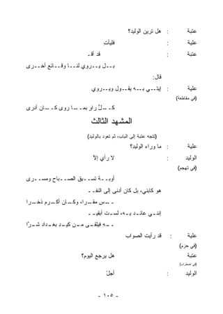 ‫: ﻫل ﺘﺭﻴ‪‬ﻥ ﺍﻟﻭﻟﻴ ‪‬؟‬
                                              ‫ﺩ‬                               ‫ﻋﺘﺒﺔ‬
                                 ‫ﻓﻠﻴﺄﺕ‬
                                 ‫ِ‬                               ‫:‬             ‫ﻋﻠﻴﺔ‬
                       ‫ﻗﺩ ﺃﻗﹾـ‬                                   ‫:‬            ‫ﻋﺘﺒﺔ‬
‫ﺒــل ‪‬ــﺭ ِﻱ ﻟ ﹶــﺎ ﻭﻗــﺎﺌﻊ ﺃﺨــﺭﻯ‬
       ‫‪‬‬          ‫ﻴ ‪‬ﻭ ﻨ‬
                                                          ‫ﻗﺎل:‬
                         ‫ـﻲ ـﻪ ـﻭل ـﺭﻭﻱ‬
                             ‫ﻭﻴـ‬ ‫: ﺇﻴﺘـ ﺒـ ﻴﻘـ‬                                 ‫ﻋﻠﻴﺔ‬
                                                                         ‫)ﻓﻲ ﻤﻘﺎﻁﻌﺔ(‬
‫ـﺎﻥ ﺃﺩﺭﻯ‬
       ‫ـﺎ ﺭﻭﻯ ﻜــ‬
                ‫ـل ﺭﺍﻭ ﺒﻤــ‬
                     ‫ﻜــ ﱡ ٍ‬

                         ‫ﺍﻟﻤﺸﻬﺩ ﺍﻟﺜﺎﻟﺙ‬
                       ‫)ﺘﺘﺠﻪ ﻋﺘﺒﺔ ﺇﻟﻰ ﺍﻟﺒﺎﺏ، ﺜﻡ ﺘﻌﻭﺩ ﺒﺎﻟﻭﻟﻴﺩ(‬
                                              ‫: ﻤﺎ ﻭﺭﺍﺀ ﺍﻟ ‪‬ﻟﻴ ِ؟‬
                                               ‫‪ ‬ﻭ ﺩ‬                           ‫ﻋﻠﻴﺔ‬
                          ‫ﻻ ﺭﺃﻱ ﺇﻻ‬
                          ‫‪ ‬ﱠ‬                                    ‫:‬            ‫ﺍﻟﻭﻟﻴﺩ‬
                                                                         ‫)ﻓﻲ ﺘﻬﺠﻡ(‬

‫ﺃﻭﺒــﺔ ﺘﺴ‪‬ــﺒﻕ ﺍﻟﺼــﺒﺎﺡ ﻭﻤﺴ‪‬ــ ‪‬ﻯ‬
 ‫ﺭ‬     ‫‪ ‬‬         ‫ِﹸ‬    ‫ﹲﹶ‬
                       ‫ﻫﻭ ﻜﺎﺒﻨﻲ، ﺒل ﻜﺎﻥ ﺃﺩﻨﻰ ﺇﻟﻰ ﺍﻟﻨﻔــ‬
‫ـﺱ ـ ‪‬ﺍ، ـﺎﻥ ـﺭﻡ ﺫ ـﺭﺍ‬
  ‫ــ ِ ﻤﻘـ ﺭ ﻭﻜـ ﺃﻜـ ‪ ‬ﹸﺨـ‬
                       ‫ﺇﻨﻨ ـﻲ ﻋﺎﺌ ـﺩ ﺒ ـﻪ، ﻟﺴ ـﺕ ﺃﺒﻘﻴ ــ‬
                        ‫ﹸ ـ‬            ‫ـ ِـ‬        ‫ـ‬
‫ـﻪ ـﻰ ـﻥ ـﺩ ـﺩﺍﺩ ـ ﱠﺍ‬
 ‫ــ ِ ﻓﻴﻠﻘـ ﻤـ ﻜﻴـ ِ ﺒﻐـ ‪ ‬ﺸـ ﺭ‬
                                           ‫ﻗﺩ ﺭﺃﻴﺕ ﺍﻟﺼﻭﺍﺏ‬
                                           ‫‪‬‬      ‫ﹶ‬                  ‫:‬        ‫ﻋﻠﻴﺔ‬
                                                                          ‫)ﻓﻲ ﺤﺯﻡ(‬
                     ‫ﻫل ﻴﺭﺠﻊ ﺍﻟﻴﻭ ‪‬؟‬
                      ‫‪ ‬ﻡ‬                                                     ‫ﻋﺘﺒﺔ‬
                                                                          ‫)ﻓﻲ ﺍﻀﻁﺭﺍﺏ(‬

                                  ‫ﺃﺠل‬
                                  ‫ْ‬                              ‫:‬            ‫ﺍﻟﻭﻟﻴﺩ‬


                            ‫- ٥٠١ -‬
 