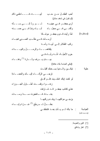 ‫ﺃﺒﻴــــﻪ، ﻓــــﺎﻋﻠﻤﻲ ﺫﺍﻙ‬
‫ِ‬                                      ‫ﺃﺤﺏ ﺍﻟﻁﻔـل ﻤـﻥ ﺤـﺏ‬
                                               ‫َ‬      ‫‪‬‬
                                            ‫)ﺜﻡ ﺘﻘﻭل ﻓﻲ ﺸﻐﻑ ﺤﺎﻟﻡ(‬

‫ﻟـــﻭ ﺭ ﱠ ﺇﻟـــﻰ ﺴـــﻨﻪ‬
‫ﱢ‪‬‬      ‫ـ‬     ‫ـ ‪‬ﺩ‬                     ‫ـﻪ‬
                                        ‫ـﺭ ـﻲ ﻋﻴﻨﻴـ‬
                                               ‫ﺃﺭﻯ ﺠﻌﻔـ ‪ ‬ﻓـ‬
‫ـﻨﻪ‬
‫ـﺎﻩ ﺭﻑ ـﻲ ﺤﺴــ ‪‬‬
        ‫ﱠ ﻓــ‬  ‫ﺃﺒــ‬                    ‫ﻭﺃﻟﻔــﻰ ﻓــﻲ ‪‬ﺤ ﱠــﺎﻩ‬
                                         ‫ـ ﻤ ﻴ ـ‬      ‫ـ‬
                                ‫ﻟ ﱠﺎ ﺭﺃﻴﺕ ﻗـﺩﻭﻡ ﺠﻌﻔـﺭ ﻤﻭﺸـ ﹰﺎ‬
                                 ‫ﻜ‬            ‫‪‬‬           ‫ﻤ‬                   ‫)ﻤﺴﺘﻁﺭﺩﺓ(‬

‫ـﺒﻲ ـﺎﺀ‬
‫ـﻠﺕ ـﻲ ـﺏ ﺍﻟﺼـ ﻓﺠـ ‪‬‬
            ‫ﺃﺭﺴـ ﹸ ﻓـ ﻁﻠـ‬
                                ‫ﺭﻜﺏ ﺍﻟﻅﻼﻡ ﺇﻟـﻰ ﺃﺒﻴـﻪ ﻭﺃ ‪‬ـﻪ‬
                                  ‫ﻤ‬               ‫‪‬‬
‫ـﺩﺍﺀ‬
‫ـل ﻭﺍﻟﺒﻴـــ ‪‬‬
           ‫ـﺎ، ﻭﺍﻟﺭﻤـــ َ‬
                        ‫ﻴﻠﻘﺎﻫﻤـــ‬
                                ‫ﺤﺭﻡ ﺍﻷﺤ ﱠـ ﹶ، ﺃ ﱠـﻪ ﻭﺃﺒـﺎﻩ ﻓـﻲ‬
                                    ‫‪‬‬        ‫ﺒ ﺔ ﻤ‬         ‫‪ِ ‬‬
           ‫)١(‬
‫ﻭﻫﻨـ ـﺎﺀ‬
‫ـ ‪‬‬              ‫ﺒﻴـ ـﺕ ﻴـ ـﺭﻑ ‪‬ﺜـ ـﺎﺭﺓ‬
                 ‫ﻭ ـ ﹰ‬      ‫ٍ ـ‬
                                           ‫)ﺘﺒﻜﻲ ﺍﻟﻌﺒﺎﺴﺔ ﺒﻜﺎﺀ ﺨﺎﻓ ﹰﺎ(‬
                                             ‫ﺘ‬

                                ‫: ﹶﺒﻜ ـﻴﻥ ﻭﺍﻟ ـﺩﻨﹾﻴﺎ ﺒﺴ ـﻌ ِﻙ ﺃﻗﺒﻠ ـﺕ‬
                                ‫ﹾ‬        ‫ـ ﺩ‬         ‫‪‬‬        ‫ﺘ ـ‬                    ‫ﻋﻠﻴﺔ‬
‫ﹸﺯﺠـ ـﻲ ﺍﻟ ﱠﻓـ ـﺎﺀ ﺇﻟﻴ‪‬ـ ـﻙ ﻭﺍﻟﻨﻌﻤـ ـﺎﺀ!‬
 ‫ـ ‪‬‬         ‫ِ‬        ‫ـ ﺭ ـ ‪‬‬          ‫ﺘ‬
                                ‫ﻟﻭ ﻜﻨﺕ ﺇﻴﺎﻙ ﺍﻨﺘﺸـﻴﺕ ﻓﹶـﻡ ﺃ ِـﻕ‬
                                ‫ﹸ ﹶﻠ ‪ ‬ﻓ ﹾ‬              ‫ﹸﹾ ﹸ‬
‫ﺯﻫ‪‬ــ ‪‬ﺍ، ﻭﻗﻤــﺕ ﺃﻁــﺎﻭل ﺍﻟﺠــﻭﺯﺍﺀ‬
‫‪‬‬                 ‫ﹸ‬        ‫ﻭ‬     ‫‪‬‬
                                ‫ﻫﺫﻱ ﻜﺘﺎﺌﺏ ﺠﻌﻔـﺭ ﻗـﺩ ﺸـﺎﺭﻓﺕ‬
                                                 ‫‪‬‬
‫ـﻨﺎﺀ‬
‫ـ ﹰﺎ ﻭﺴــ ‪‬‬
        ‫ـﺩﺍﺩ ـﺎﻨﻔﺠﺭﺕ ﺴــ ﻨ‬
                    ‫ﺒﻐــ ‪ ‬ﻓــ‬
                                ‫‪‬ﺯﺠ ـﻰ ﻤﻭﺍﻜﺒﻬ ـﺎ ﻭﻴﻘ ـﺩﻡ ﺭﻜ ‪‬ﻬ ـﺎ‬
                                 ‫ـ ‪ ‬ﹾ ‪  ‬ﹾﺒ ـ‬             ‫ﻴ ـ‬
                     ‫)٢(‬
‫ـﺎﺀ‬
‫ﻋ ـﺯﺓ ﻭﺇﺒــ ‪‬‬
        ‫ِــ ﹰ‬              ‫ـل ﺘ ـﺭﺠﺢ‬
                           ‫ﺒﻁــ ٌ ﹶــ ﱠ ‪‬‬
                                ‫: ﻤﺎ ﺒﺎﹸﻪ ﻟـﻡ ﻴـﺄﺕ ﺒﻌـﺩ ﻓﺘﻨﻁﻔـﻲ‬
                                             ‫ِ‬         ‫ﻟ‬                         ‫ﺍﻟﻌﺒﺎﺴﺔ‬
                                                                              ‫)ﺒﻌﺩ ﺼﻤﺕ ﻗﻠﻴل(‬




                                                                    ‫)١( ﺍﻟﻠﻴﻥ ﻭﺍﻟﻨﻌﻭﻤﺔ.‬
                                                                        ‫)٢( ﺍﻫﺘﺯ ﻭﺘﺩﺍﻓﻊ.‬

                                   ‫- ٧٠١ -‬
 