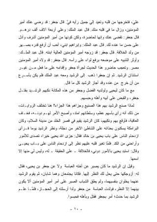 ‫ﻋﻠﻲ، ﻓﺘﺨﺭﺠﻬﺎ ﻤﻥ ﻗﻠﺒﻪ ﻭﺘﻌﻴﺩ ﺇﻟﻲ ﺠﻤﻴل ﺭﺃﻴﻪ ﻓﻲ. ﻗﺎل ﺠﻌﻔﺭ: ﻗﺩ ﺭﻀﻲ ﻋﻨﻙ ﺃﻤﻴﺭ‬
                           ‫ﱠ‬            ‫َ‬
                                        ‫‪‬‬                          ‫َ‬
                                                                   ‫‪‬‬
‫ﺍﻟﻤﺅﻤﻨﻴﻥ، ﻭﺯﺍل ﻤﺎ ﻓﻲ ﻗﻠﺒﻪ ﻤﻨﻙ. ﻗﺎل ﻋﺒﺩ ﺍﻟﻤﻠﻙ: ﻭﻋﻠﻲ ﺃﺭﺒﻌﺔ ﺁﻻﻑ ﺃﻟﻑ ﺩﺭﻫـﻡ.‬
‫ﻗﺎل ﺠﻌﻔﺭ: ﺘﻘﻀﻰ ﻋﻨﻙ ﻭﺇﻨﻬﺎ ﻟﺤﺎﻀﺭﺓ، ﻭﻟﻜﻥ ﻜﻭﻨﻬﺎ ﻤﻥ ﺃﻤﻴﺭ ﺍﻟﻤﺅﻤﻨﻴﻥ ﺃﺸﺭﻑ ﻭﺃﺩل‬
‫ﻋﻠﻰ ﺤﺴﻥ ﻤﺎ ﻋﻨﺩﻩ ﻟﻙ. ﻗﺎل ﻋﺒﺩ ﺍﻟﻤﻠﻙ: ﻭﺇﺒﺭﺍﻫﻴﻡ ﺍﺒﻨﻲ، ﺃﺤﺏ ﺃﻥ ﺃﺭﻓﻊ ﻗﺩﺭﻩ ﺒﺼـﻬﺭ‬
‫ﻤﻥ ﻭﻟﺩ ﺍﻟﺨﻼﻓﺔ. ﻗﺎل ﺠﻌﻔﺭ: ﻗﺩ ﺯﻭﺠﻪ ﺃﻤﻴﺭ ﺍﻟﻤﺅﻤﻨﻴﻥ ﺍﻟﻌﺎﻟﻴﺔ ﺍﺒﻨﺘﻪ. ﻗﺎل ﻋﺒﺩ ﺍﻟﻤﻠـﻙ:‬
                                               ‫َ‬
                                               ‫‪‬‬
‫ﻭﺃﻭﺜﺭ ﺍﻟﺘﻨﺒﻴﻪ ﻋﻠﻰ ﻤﻭﻀﻌﻪ ﺒﺭﻓﻊ ﻟﻭﺍﺀ ﻋﻠﻰ ﺭﺃﺴﻪ. ﻗﺎل ﺠﻌﻔﺭ: ﻗﺩ ﻭﻻﻩ ﺃﻤﻴﺭ ﺍﻟﻤﺅﻤﻨﻴﻥ‬
‫ﻤﺼﺭ. ﻭﺘﻌﺠﺏ ﺤﺎﻀﺭﻭ ﻫﺫﺍ ﺍﻟﺤﺩﻴﺙ ﻟﺠﺭﺃﺓ ﺠﻌﻔﺭ ﻭﺇﻗﺩﺍﻤﻪ ﻋﻠﻰ ﻤﺎ ﻓﻌل ﻤـﻥ ﻏﻴـﺭ‬
‫ﺍﺴﺘﺌﺫﺍﻥ ﺍﻟﺭﺸﻴﺩ. ﺜﻡ ﺇﻥ ﺠﻌﻔ ‪‬ﺍ ﺫﻫﺏ ﺇﻟﻰ ﺍﻟﺭﺸﻴﺩ ﻭﻤﻌﻪ ﻋﺒﺩ ﺍﻟﻤﻠﻙ ﻓﻠﻡ ﻴﻜﻥ ﺒﺄﺴـﺭﻉ‬
                                              ‫ﺭ‬
                             ‫ﻤﻥ ﺃﻥ ﺨﺭﺝ ﻤﻥ ﻋﻨﺩﻩ ﻭﻗﺩ ﺃﺠﺎﺯ ﺍﻟﺭﺸﻴﺩ ﻜل ﻤﺎ ﻗﺎل.‬
‫ﻤﻊ ﻤﺎ ﻜﺎﻥ ﻟﻴﺤﻴﻰ ﻭﻟﻭﻟﺩﻴﻪ ﺍﻟﻔﻀل ﻭﺠﻌﻔﺭ ﻤﻥ ﻫﺫﻩ ﺍﻟﻤﻜﺎﻨﺔ ﻨﻜﺒﻬﻡ ﺍﻟﺭﺸـﻴﺩ ﺒﻘﺘـل‬
                                       ‫ﺠﻌﻔﺭ، ﻭﺍﻟﻘﺒﺽ ﻋﻠﻰ ﺃﺒﻴﻪ ﻭﺃﻫﻠﻪ ﻭﺤﺒﺴﻬﻡ.‬
‫ﻟﻤﺎﺫﺍ ﺼﻨﻊ ﺍﻟﺭﺸﻴﺩ ﺒﻬﻡ ﻫﺫﺍ ﺍﻟﺼﻨﻴﻊ ﻭﺠﺯﺍﻫﻡ ﻫﺫﺍ ﺍﻟﺠﺯﺍﺀ؟ ﻫﻨﺎ ﺘﺨﺘﻠﻑ ﺍﻟﺭﻭﺍﻴـﺎﺕ،‬
‫ﻤﻥ ﺫﻟﻙ ﺃﻨﻪ ﺭﺃﻯ ﺒﺄﺴﻬﻡ ﻋﻅﻡ، ﻭﺴﻠﻁﺎﻨﻬﻡ ﺍﻤﺘﺩ، ﻭﺃﺼﺒﺢ ﺍﻷﻤﺭ ﻟﻬـﻡ ﺩﻭﻨـﻪ، ﻓﺨـﺎﻑ‬
‫ﺍﻟﻌﺎﻗﺒﺔ، ﻓﺄﻭﻗﻊ ﺒﻬﻡ ﻭﻨﻜﺒﻬﻡ، ﻜﺎﻥ ﺍﻟﺭﺸﻴﺩ ﻴﻘﻴﻡ ﻓﻲ ﻗﺼﺭ ﺍﻟﺨﻠﺩ ﻤﻥ ﻤﺩﻴﻨﺔ ﺍﻟﺴﻼﻡ، ﻭﻜﺎﻥ‬
‫ﺍﻟﺒﺭﺍﻤﻜﺔ ﻴﺴﻜﻨﻭﻥ ﺒﺤﺫﺍﺌﻪ ﻋﻠﻰ ﺍﻟﺸﺎﻁﺊ ﺍﻵﺨﺭ ﻤﻥ ﺩﺠﻠﺔ، ﻭﻨﻅﺭ ﺍﻟﺭﺸﻴﺩ ﻴﻭ ‪‬ﺎ ﻓـﺭﺃﻯ‬
       ‫ﻤ‬
‫ﺍﺯﺩﺤﺎﻡ ﺍﻟﻨﺎﺱ ﻋﻠﻰ ﺒﺎﺏ ﻴﺤﻴﻰ ﺒﻥ ﺨﺎﻟﺩ ﻓﻘﺎل: ﺠﺯﻯ ﺍﷲ ﻴﺤﻴﻰ ﺨﻴ ‪‬ﺍ، ﺘﺼﺩﻯ ﻟﻸﻤﻭﺭ‬
             ‫ﺭ‬
‫ﻭﺃﺭﺍﺤﻨﻲ ﻤﻥ ﺍﻟﻜﺩ. ﻓﻠﻤﺎ ﺘﻐﻴﺭ ﻗﻠﺒﻪ ﻋﻠﻴﻬﻡ ﻨﻅﺭ ﺇﻟﻰ ﺍﺯﺩﺤﺎﻡ ﺍﻟﻨﺎﺱ ﻋﻠﻰ ﺒـﺎﺏ ﻴﺤﻴـﻰ‬
                                                     ‫ﱠ‬
‫ﻭﻗﺎل: ﺍﺴﺘﺒﺩ ﻴﺤﻴﻰ ﺒﺎﻷﻤﻭﺭ ﺩﻭﻨﻲ، ﻓﺎﻟﺨﻼﻓﺔ ـ ﻋﻠﻰ ﺍﻟﺤﻘﻴﻘﺔ ـ ﻟﻪ، ﻭﻟﻴﺱ ﻟﻲ ﻤﻨﻬﺎ ﺇﻻ‬
                                                                      ‫ﺍﺴﻤﻬﺎ.‬
‫ﻭﻗﻴل ﺇﻥ ﺍﻟﺭﺸﻴﺩ ﻤﺎ ﻜﺎﻥ ﻴﺼﺒﺭ ﻋﻥ ﺃﺨﺘﻪ ﺍﻟﻌﺒﺎﺴﺔ ﻭﻻ ﻋﻥ ﺠﻌﻔﺭ ﺒﻥ ﻴﺤﻴﻰ، ﻓﻘﺎل‬
‫ﻟﻪ: ﺃﺯﻭﺠﻜﻬﺎ ﺤﺘﻰ ﻴﺤل ﻟﻙ ﺍﻟﻨﻅﺭ ﺇﻟﻴﻬﺎ. ﻓﻜﺎﻨﺎ ﻴﺠﺘﻤﻌﺎﻥ ﻭﻫﻤﺎ ﺸﺎﺒﺎﻥ، ﺜﻡ ﻴﻘﻭﻡ ﺍﻟﺭﺸﻴﺩ‬
‫ﻋﻨﻬﻤﺎ ﻴﺨﻠﻭﺍﻥ ﺒﻨﻔﺴﻴﻬﻤﺎ، ﻭﻟﻡ ﻴﻁﻕ ﺍﻟﺸﺒﺎﺏ ﺍﻟﺼﺒﺭ ﻋﻠﻰ ﺃﻤﺭ ﺃﻤﻴﺭ ﺍﻟﻤﺅﻤﻨﻴﻥ ﺃﻻ ﻴﻜﻭﻥ‬
‫ﺒﻴﻨﻬﻤﺎ ﺇﻻ ﺍﻟﻨﻅﺭ، ﻓﻭﻟﺩﺕ ﺍﻟﻌﺒﺎﺴﺔ ﻤﻥ ﺠﻌﻔﺭ ﻭﻟ ‪‬ﺍ ﺃﺭﺴﻠﺘﻪ ﺇﻟﻰ ﺍﻟﺤﺠـﺎﺯ، ﻓﻠ ﱠـﺎ ﻋﻠـﻡ‬
       ‫ﻤ‬                         ‫ﺩ‬
                              ‫ﺍﻟﺭﺸﻴﺩ ﺒﻤﺎ ﺤﺩﺙ؛ ﺃﻤﺭ ﺒﺠﻌﻔﺭ ﻓﻘﺘل ﻭﺒﺄﻫﻠﻪ ﻓﺤﺒﺴﻭﺍ.‬

                                ‫- ٠١ -‬
 