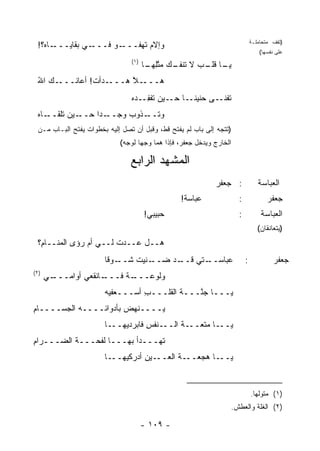 ‫ـﺎﻩ؟!‬‫ـﻲ ﺒﻘﺎﻴـــ‬‫ـﻭ ﻓـــ‬‫ﻭﺇﻻﻡ ﹶﻬ ﹸـــ‬
                          ‫‪‬ﺘﻔ‬                                                 ‫)ﺘﻘﻑ ﻤﺘﺤﺎﻤﻠـﺔ‬
                                                                                  ‫ﻋﻠﻰ ﻨﻔﺴﻬﺎ(‬
                                ‫)١(‬
                                      ‫ـﺎ ـﺏ ﻻ ـﻙ ﻤﺘﻠﻬ ـﺎ‬
                                       ‫ﻴـ ﻗﻠـ ‪ ‬ﺘﻨﻔـ ‪  ‬ﱠِ ‪‬ـ‬
 ‫ـﻙ ﺍﷲ‬
 ‫ُ‬    ‫ـﺩﺃﺕ! ﺃﻋﺎﻨـــ‬
               ‫ـﻼ ﻫـــ ﹶ‬
                      ‫ﻫـــ ﱠ‬
                                ‫ﺘﻔﻨ ـﻰ ﺤﻨﻴﻨ ـﺎ ـﻴﻥ ﺘﻔﻔ ـﺩﻩ‬
                                ‫ﹰـ ﺤـ ‪ ‬ﹶ ﹾ ِـ ‪ ‬‬    ‫ﹶ ﹾ ﹶـ‬
 ‫ـﺎﻩ‬
 ‫ـﻴﻥ ﺘﻠﻘــ ‪‬‬‫ـ ‪‬ﺍ ﺤــ‬
                 ‫ـﺫﻭﺏ ﻭﺠــ ﺩ‬
                        ‫‪‬‬   ‫ﻭﺘــ‬
 ‫)ﺘﺘﺠﻪ ﺇﻟﻰ ﺒﺎﺏ ﻟﻡ ﻴﻔﺘﺢ ﻗﻁ، ﻭﻗﺒل ﺃﻥ ﺘﺼل ﺇﻟﻴﻪ ﺒﺨﻁﻭﺍﺕ ﻴﻔﺘﺢ ﺍﻟﺒـﺎﺏ ﻤـﻥ‬
                            ‫ﺍﻟﺨﺎﺭﺝ ﻭﻴﺩﺨل ﺠﻌﻔﺭ، ﻓﺈﺫﺍ ﻫﻤﺎ ﻭﺠ ‪‬ﺎ ﻟﻭﺠﻪ(‬
                                   ‫ﻬ‬

                                ‫ﺍﻟﻤﺸﻬﺩ ﺍﻟ ‪‬ﺍﺒﻊ‬
                                   ‫ﺭ‬
                                                             ‫: ﺠﻌﻔﺭ‬
                                                             ‫‪‬‬                   ‫ﺍﻟﻌﺒﺎﺴﺔ‬
                                                 ‫ﻋﺒﺎﺴﺔ!‬
                                                  ‫ﹲ‬                   ‫:‬              ‫ﺠﻌﻔﺭ‬
                                      ‫ﺤﺒﻴﺒﻲ!‬                          ‫:‬           ‫ﺍﻟﻌﺒﺎﺴﺔ‬
                                                                                 ‫)ﻴﺘﻌﺎﻨﻘﺎﻥ(‬
 ‫ﻫــل ﻋــﺩﺕ ﻟــﻲ ﺃﻡ ‪‬ﺅﻯ ﺍﻟﻤﻨــﺎ ِ؟‬
  ‫ﻡ‬           ‫ﺭ‬         ‫ﹶ‬
                       ‫ـﻭ ﹰﺎ‬
                        ‫ـﺩ ﻀ ـﻨﻴﺕ ﺸــ ﻗ‬
                              ‫‪‬ــ ﹸ‬   ‫ـﺘﻲ ﻗــ‬
                                          ‫ﻋﺒﺎﺴــ ‪‬‬                        ‫:‬             ‫ﺠﻌﻔﺭ‬
‫)٢(‬
      ‫ـﻲ‬
       ‫ـﺎﻨﻘﻌﻲ ﺃﻭﺍﻤـــ‬
                    ‫ـﺔ ﻓـــ‬
                         ‫ﻭﻟﻭﻋـــ ﹰ‬
                       ‫ﻴـــﺎ ﺠ ﱠـــﺔ ﺍﻟﻘﻠـــﺏ ﺃﺴـــﻌﻔﻴﻪ‬
                                 ‫ِ‬        ‫ﹶ‬   ‫ﻨ‬
‫ﻴــــﻨﻬﺽ ﺒﺄﺩﻭﺍﺌــــﻪ ﺍﻟﺠﺴــــﺎﻡ‬
‫ِ‬                      ‫‪‬‬
                       ‫ـﺎ‬‫ـﻨﻔﺱ ﻓﺎﺒ ‪‬ﺩﻴﻬــ‬
                              ‫ِ ‪‬ﺭ‬      ‫ـﺔ ﺍﻟــ‬
                                             ‫ـﺎ ‪‬ﺘﻌــ ﹶ‬
                                                   ‫ﻴــ ﻤ‬
‫ﹶﻬـــﺩﺃ ﺒﻬـــﺎ ﻟﻔﺤـــﺔ ﺍﻟ ‪‬ـــﺭﺍﻡ‬
‫ِ‬     ‫ﹸ ﻀ‬                       ‫ﺘ‬
                       ‫ـﺎ‬‫ـﻴﻥ ﺃﺩﺭﻜﻴﻬــ‬
                                  ‫ـﺎ ﻫﺠ ـﺔ ﺍﻟﻌــ ِ‬
                                          ‫‪‬ﻌــ ﹶ‬  ‫ﻴــ‬


                                                                              ‫)١( ﻤﺘﻭﻟ ‪‬ﺎ.‬
                                                                                ‫ﻬ‬
                                                                  ‫)٢( ﺍﻟﻐﻠﺔ ﻭﺍﻟﻌﻁﺵ.‬

                                      ‫- ٩٠١ -‬
 