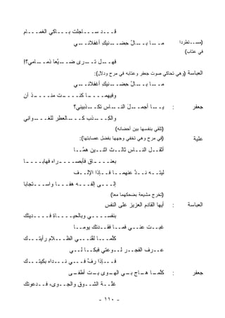 ‫ﻗـــﺩ ﺴـــﺎﺠﻠﺕ ﺒـــﺎﻜﻲ ﺍﻟﻐﻤـــﺎﻡ‬
‫ِ‬         ‫‪‬‬
                  ‫ـﻲ‬
                   ‫ـﺎل ﺤﻀ ـ ﹶﻴﻙ ﺃﻏﻔﻼﻨــ‬
                           ‫ـﺎ ﺒــ ُ ِ ‪‬ــ ﻨ ِ‬
                                            ‫ﻤــ‬                    ‫)ﻤﺴــﺘﻁﺭ ‪‬ﺍ‬
                                                                    ‫ﺩ‬
                                                                     ‫ﻓﻲ ﻋﺘﺎﺏ(‬
‫ـﺎﻤﻲ؟!‬
     ‫ـ ﱠﻌﺎ ﺫﻤــ‬
            ‫ـل ﺘ ـﺭﻯ ﻀــ ﻴ‬
                    ‫ﻓﻬــ ﹸــ‬
                           ‫ﺍﻟﻌﺒﺎﺴﺔ )ﻭﻫﻲ ﺘﺤﺎﻜﻲ ﺼﻭﺕ ﺠﻌﻔﺭ ﻭﻋﺘﺎﺒﻪ ﻓﻲ ﻤﺭﺡ ﻭﺩﻻل(:‬
                  ‫ـﻲ‬
                   ‫ـﺎل ﺤﻀ ـ ﹶﻴﻙ ﺃﻏﻔﻼﻨــ‬
                           ‫ـﺎ ﺒــ ُ ِ ‪‬ــ ﻨ ِ‬
                                            ‫ﻤــ‬
‫ـﺫ ﺁﻥ‬
‫ـﺕ ﻤﻨــــ ﹸ ِ‬
           ‫ـﺎ ﻜﻨــــ ﹶ‬
                     ‫ﻭﻓﻴﻬﻤــــ‬
                  ‫ـﺎﺱ ﺘ ـﺫﺒﻴﻨﻲ؟‬
                         ‫ﻜــ‬  ‫ـل ﺍﻟﻨــ‬
                                    ‫ـﺎ ﺃﺠﻤــ َ‬
                                             ‫ﻴــ‬               ‫:‬        ‫ﺠﻌﻔﺭ‬
‫ـﻭﺍ ِﻲ‬
 ‫ـﺎﻟﻌ ِﺭ ﻟﻠﻐـــ ﻨ‬
           ‫ـﺫﺏ ﻜـــ ﻁ‬
                  ‫ﻭﺍﻟ ِـــ ﹾ ‪‬‬
                         ‫ﻜ‬
                                    ‫)ﺘﻠﻘﻲ ﺒﻨﻔﺴﻬﺎ ﺒﻴﻥ ﺃﺤﻀﺎﻨﻪ(‬
                     ‫)ﻓﻲ ﻤﺭﺡ ﻭﻫﻲ ﺘﺨﻔﻲ ﻭﺠﻬﻬﺎ ﺒﻔﻀل ﻋﺼﺎﺒﺘﻬﺎ(:‬               ‫ﻋﻠﻴﺔ‬
                  ‫ﺃﺜﻘــل ﺍﻟﻨــﺎﺱ ﺜﺎﻟــﺙ ﺍﺜﻨــﻴﻥ ﻫ ﱠــﺎ‬
                     ‫ﻤ‬           ‫ﹸ‬      ‫ِ‬
‫ﺒﻌﻨـــ ـﺎﻕ ﻓﺄﺒﺼـــ ـﺭﺍﻩ ﻓﻬﺎﺒـــ ـﺎ‬
 ‫ـ‬         ‫ـ ‪‬‬            ‫ـ‬
                  ‫ﻟﻴﺘــﻪ ﻨــﺩ ﻋﻨﻬﻤــﺎ ﻓــﺈﺫﺍ ﺍﻹﻟــﻑ‬
                  ‫ﹸ‬                     ‫ﱠ‬
‫ﺇﻟـــﻰ ﺇﻟﻔـــﻪ ‪‬ﻔـــﺎ ﻭﺍﺴـــﺘﺠﺎﺒﺎ‬
                 ‫ﻫ‬
                                  ‫)ﺘﺨﺭﺝ ﻤﺸﻴﻌﺔ ﺒﻀﺤﻜﻬﻤﺎ ﻤ ‪‬ﺎ(‬
                                    ‫ﻌ‬
                                ‫ﺃﻴﻬﺎ ﺍﻟﻘﺎﺩﻡ ﺍﻟﻌﺯﻴﺯ ﻋﻠﻰ ﺍﻟﻨﻔﺱ‬
                                ‫ِ‬         ‫‪‬‬      ‫‪‬‬             ‫:‬      ‫ﺍﻟﻌﺒﺎﺴﺔ‬
‫ﺒﻨﻔﺴــــﻲ ﻭﺒﺎﻟﺤﻴــــﺎﺓ ﻓــــﺩﻴﺘﻙ‬
‫‪‬ﹸ ‪‬‬      ‫ِ‬
                  ‫ﻏﺒــﺕ ﻋﻨــﻲ ﻓﻤــﺎ ﻓﻘــﺩﺘﻙ ﻴﻭ ‪‬ــﺎ‬
                     ‫ﹸ‪ ‬ﻤ‬                     ‫ﹶ‬
‫ﻜﱠﻤـــﺎ ﻟ ﱠﻨـــﻲ ﺍﻟﻅـــﻼﻡ ﺭﺃﻴ ﹰـــﻙ‬
‫‪‬‬   ‫‪ ‬ﺘ‬                 ‫ﻔ‬        ‫ﻠ‬
                 ‫ﻋــ ‪‬ﻑ ﺍﻟﻔﺠــﺭ ﻟــﻭﻋﺘﻲ ﻓﺒﻜــﺎ ﻟــﻲ‬
                                     ‫‪‬‬       ‫ﺭ ﹶ‬
‫ﻓـــﺈﺫﺍ ﺭﻑ ﻓـــﻲ ﻨـــﺩﺍﻩ ﺒﻜﻴ ﹸـــﻙ‬
‫‪‬‬   ‫‪ ‬ﺘ‬                 ‫ﱠ‬
                 ‫ـﻰ‬
                  ‫ﻜﻠ ـﺎ ـﺎﺝ ـﻲ ـﻭﻯ ﺒ ـﺕ ﺃﻁﻔـ‬
                        ‫ِـ‬    ‫ﱠﻤـ ﻫـ ‪ ‬ﺒـ ﺍﻟﻬـ‬                 ‫:‬        ‫ﺠﻌﻔﺭ‬
‫ﻏﱠــﺔ ﺍﻟﺸــﻭﻕ ﻭﺍﻟﺠــﻭﻯ، ﻓــﺩﻋﻭﺘﻙ‬
‫ﹸ ‪‬‬                ‫ِ‬       ‫ﹸﻠ ﹶ‬

                             ‫- ٠١١ -‬
 