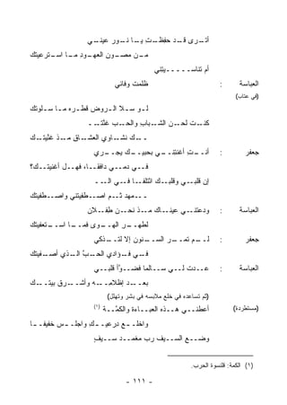 ‫ـﻲ‬
                   ‫ﺃﺘ ـﺭﻯ ـﺩ ﺤﻔ ـﺕ ـﺎ ـﻭﺭ ﻋﻴﻨـ‬
                        ‫ِﻅـ ِ ﻴـ ﻨـ ‪‬‬ ‫ﻗـ‬  ‫ﹸـ‬
‫ـﻭﺩ ـﺎ ـﺘﺭﻋﻴﺘﻙ‬
‫‪‬ﹸ ‪‬‬  ‫ـﻥ ﻤ ـﻭﻥ ﺍﻟﻌﻬـ ِ ﻤـ ﺍﺴـ‬
                     ‫ﻤـ ‪‬ﺼـ ِ‬
                                            ‫ﺃﻡ ﺘﻨﺎﺴـــــﻴ ِﻨﻲ‬
                                              ‫‪‬ﺘ‬
                             ‫ﻅﻠﻤﺕ ﻭﻓﺎﺌﻲ‬
                                   ‫ﹶ‬                                ‫:‬      ‫ﺍﻟﻌﺒﺎﺴﺔ‬
                                                                          ‫)ﻓﻲ ﻋﺘﺎﺏ(‬
‫ﻟ ـﻭ ﺴ ـﻼ ﺍﻟ ـﺭﻭﺽ ﻗﻁ ـ ‪‬ﻩ ﻤ ـﺎ ﺴ ـﻠﻭﺘﻙ‬
‫ﹶ ﹾ ﺭ ـ ـ ﹸ ‪‬‬           ‫ـ ـ ـ‬
                  ‫ـﺏ ﻏﻨﺘ ــ‬
                    ‫ـﺒﺎﺏ ﻭﺍﻟﺤـ ‪ ‬ﱠ ﹾـ‬
                                 ‫ـﺕ ـﻥ ﺍﻟﺸـ ِ‬
                                          ‫ﻜﻨـ ﻟﺤـ‬
‫ـﺎﻕ ـﺫ ﻏﻨﻴﺘ ـﻙ‬
‫ﱠ ‪ ‬ﹸـ ‪‬‬  ‫ـﻙ ـﺎﻭﻱ ﺍﻟﻌﺸـ ِ ﻤـ‬
                         ‫ــ ﻨﺸـ‬
                    ‫ـﺭﻱ‬
                      ‫ـﻙ ﻴﺠــ‬
                            ‫ـﺕ ﺃﻏﻨﺘ ـﻲ ﺒﺤﺒﻴــ‬
                                    ‫ﺃﻨــ ِ ِﻨــ‬                     ‫:‬        ‫ﺠﻌﻔﺭ‬
‫ﻓــﻲ ﺩﻤــﻲ ﺩﺍﻓ ﹰــﺎ، ﻓﻬــل ﺃﻏﻨﻴ ﹸــﻙ‪‬؟‬
     ‫ﺘ‬                ‫ﻘ‬
                    ‫ﺇﻥ ـﻲ ﻭﻗﻠﺒ ـﻙ ﺍﺌﺘﻠﻔ ـﺎ ـﻲ ــ‬
                      ‫ْ ﹶﹶ ﹶـ ﻓـ ﺍﻟـ‬ ‫‪‬ـ‬      ‫ﻗﻠﺒـ‬
‫ـﻁﻔﻴﺘﻙ‬
‫ـﻁﻔﻴﺘﻨﻲ ﻭﺍﺼـ ‪ ‬ﹸ ‪‬‬‫ـﻤﻬﺩ ـﻡ ﺍﺼـ‬
                        ‫ﺜـ‬   ‫ــ‬
                  ‫ـﺎﻙ ـﺫ ـﻥ ﻁ ـﻼﻥ‬
                     ‫ِﻔـ‬  ‫ـﻲ ﻋﻴﻨـ ‪ ‬ﻤـ ﻨﺤـ‬‫ﻭﺩﻋﺘﻨـ‬                    ‫:‬      ‫ﺍﻟﻌﺒﺎﺴﺔ‬
‫ـﺘﻌﻔﻴﺘﻙ‬
‫ـﺎ ﺍﺴــ ﹸ ‪‬‬
          ‫ـﻭﻯ ﻓﻤــ‬
                 ‫ﻟﻁ ـﺭ ﺍﻟﻬــ‬
                       ‫ﹸﻬــ ِ‬
                    ‫ـﻨﻭﻥ ﺇﻻ ﻟﺘ ـﺫﻜﻲ‬
                       ‫ﹸــ‬        ‫ـﺭ ﺍﻟﺴــ‬
                                         ‫ـﻡ ﺘﻤــ‬
                                               ‫ﻟــ‬                  ‫:‬        ‫ﺠﻌﻔﺭ‬
‫ـﻔﻴﺘﻙ‬
‫ـﺏ ـﺫﻱ ﺃﺼـ ﹶ ‪ ‬ﹸ ‪‬‬
              ‫ـﻲ ـﺅﺍﺩﻱ ﺍﻟﺤـ ﱠ ﺍﻟـ‬
                             ‫ﻓـ ﻓـ‬
                    ‫‪‬ــﺩﺕ ﻟــﻲ ﺴــﺎﻟ ‪‬ﺎ ﻓﻀــ ﱠﺃ ﻗﻠﺒــﻲ‬
                            ‫ﻭ‬       ‫ﻤ‬            ‫ﹶ‬   ‫ﻋ‬              ‫:‬      ‫ﺍﻟﻌﺒﺎﺴﺔ‬
‫ـﺭﻕ ﺒﻴﺘ ـﻙ‬
‫ﹸــ ‪‬‬     ‫ـﺩ ﺇﻅﻼﻤ ـﻪ ﻭﺃﺸــ‬
                  ‫ِــ‬     ‫ﺒﻌــ‬
                           ‫)ﺜﻡ ﺘﺴﺎﻋﺩﻩ ﻓﻲ ﺨﻠﻊ ﻤﻼﺒﺴﻪ ﻓﻲ ﺒﺸﺭ ﻭﺘﻬﻠل(‬
                    ‫)١(‬                                                  ‫)ﻤﺴﺘﻁﺭﺩﺓ(‬
                          ‫ﺃﻋﻁﻨــﻲ ﻫــﺫﻩ ﺍﻟﻌﺒــﺎ ‪‬ﺓ ﻭﺍﻟﻜ ﱠــﺔ‬
                          ‫ﹸﻤ ﹶ‬       ‫ﺀ‬
‫ﻭﺍﺨﻠـ ـﻊ ِﺭﻋﻴ‪‬ـ ـﻙ ﻭﺍﺠﻠـ ـﺱ ﺨﻔﻴﻔـ ـﺎ‬
 ‫ـ‬       ‫‪‬‬        ‫ِ‬       ‫‪‬ﺩ‬
                    ‫ﻭ ‪‬ــﻊ ﺍﻟﺴــﻴﻑ ﺭﺏ ﻤﻐ ‪‬ــﺩ ﺴــﻴﻑ‬
                    ‫ٍ‬        ‫ﹶ ‪  ‬ﹾﻤ‬        ‫ﻀ ِ‬


                                                         ‫)١( ﺍﻟﻜﻤﺔ: ﻗﻠﻨﺴﻭﺓ ﺍﻟﺤﺭﺏ.‬

                                 ‫- ١١١ -‬
 