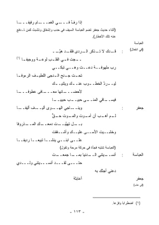 ‫ـﺎ‬‫ـﺎﻡ ‪‬ﻓﻴﻔـــ‬
        ‫ـﻲ ﺍﻟﻐﻤـــ ِ ﺭ‬‫ﺇﺫﺍ ﺭﻑ ﻓـــ‬
                           ‫ﱠ‬
‫)ﺃﺜﻨﺎﺀ ﺤﺩﻴﺙ ﺠﻌﻔﺭ ﺘﻀﻡ ﺍﻟﻌﺒﺎﺴﺔ ﺍﻟﺴﻴﻑ ﻓﻲ ﺤﺩﺏ ﻭﺇﺸﻔﺎﻕ ﻭﺘﺸﺒﺙ ﻜﻤﻥ ﺘـﺩﻓﻊ‬
      ‫‪‬‬
                                                 ‫ﻋﻨﻪ ﺘﻠﻙ ﺍﻷﺨﻁﺎﺭ(.‬
                                                                              ‫ﺍﻟﻌﺒﺎﺴﺔ‬
                                                                           ‫)ﻓﻲ ﺍﻨﻔﻌﺎل(‬
                      ‫ـﺩ‪‬ﻙ ﻻ ـﺫﻜﺭ ـﺭﺩﻯ ﹶﻠﻘ ـﺩ ﻫﻴ ــ‬
                       ‫ﻓ ﹶـ ‪ ‬ﱠـ‬      ‫ﺘـ ِ ﺍﻟـ‬    ‫ﻗـ‬                 ‫:‬
‫)١(‬
      ‫ـﺎ‬
       ‫ـﺔ ﻭﻭﺠﻴﻔـ‬
              ‫ـﺠﺕ ـﻲ ـﺏ ﻟﻭﻋـ ﹰ‬
                     ‫ﻓـ ﺍﻟﻘﻠـ ِ‬ ‫ــ‬
                      ‫ﺭﺏ ﻤﻠﻬﻭﻓــﺔ ﺩﻋــﺕ ﻭﻫــﻲ ﺘﺒ‪‬ﻜــﻲ‬
                            ‫ﹶ‬
‫ـﺎ‬
 ‫ـﻑ ﺍﻟﺭﺀﻭﻓـ‬
         ‫ﺘ ـﺕ ﺠ ـﻨﺢ ـ ‪‬ﺠﻰ ﺍﻟﻠﻁﻴـ ﹶ‬
                    ‫ﹶﺤـ ﹶ ‪‬ـ ﺍﻟـ ﺩ‬
                      ‫ـﻙ‬
                      ‫ـﻭﺏ ﻋ ـﻙ ﻭﻴﺜﻨﻴــ ‪‬‬
                                 ‫ﻟﻴ ـﺭ ﱠ ﺍﻟﺨﻁــ ‪ ‬ﻨــ‬
                                               ‫ِ ‪‬ــ ‪‬ﺩ‬
‫ـﺎ‬
 ‫ـﺎ ﹰﻰ ‪‬ﻁﻭﻓـــ‬
       ‫ـﺎﻨﻬﺎ ‪‬ﻌـــ ﻓ ﻋ‬
               ‫ﻤ‬     ‫ﻷﺤﻀـــ‬
                      ‫ـﺏ ﺤﺒﻴﺒ ـﺎ‬
                       ‫ﻓﻴ ـﺎﻗﻲ ﺍﻟﻤ ـﻰ ﺤﺒﻴــ ‪ ‬ــ‬
                                    ‫‪‬ﻨــ‬     ‫‪‬ﺴــ‬
‫ـﺎ‬‫ـﻑ ﺃﻟﻴﻔــ‬
         ‫ـﻭﻯ ﺃﻟﻴــ ﹲ‬‫ﻭﻴ ـﺎﺠﻲ ﺍﻟﻬــ‬
                              ‫‪‬ﻨــ‬                                   ‫:‬         ‫ﺠﻌﻔﺭ‬
                      ‫ـﻭﺕ ـﻕ‬
                      ‫ـﻡ ﺃﻫ ـﺏ ﺃﻥ ـﻭﺕ ﻭﺍﻟﻤـ ﹸ ﺤـ ﱞ‬
                                   ‫ﻟـ ‪‬ـ ‪ ‬ﺃﻤـ ﹶ‬
‫ـل ﹶﻬﻴﺒ ـﺕ ﺩﻤﻌ ـﻙ ﺍﻟﻤ ـﺫﹾﺭﻭﻓﺎ‬
      ‫ﺒــ ﺘ ﱠ ‪‬ــ ﹸ ‪‬ــ ِ ‪‬ــ‬
                      ‫‪‬ﺨ ِــﻴﺕ ﺍﻷﺴــﻰ ‪‬ﻠﻴــﻙ ﻭﺃﺸﹾــﻔﻘﺕ‬
                      ‫ﹸ‬         ‫ِ‬    ‫ﻋ‬        ‫ﹸ‬   ‫ﻭ ﺸ‬
‫ﻋﻠــﻰ ﺍﺒﻨــﻲ ﻴﻨﹾﺸــﺎ ﺘﺒﻴ ‪‬ــﺎ ﺭﺩﻴﻔــﺎ‬
           ‫ﻌ‬           ‫‪‬‬
                           ‫)ﺍﻟﻌﺒﺎﺴﺔ ﺘﻨﺘﺒﻪ ﻓﺠﺄﺓ ﻓﻲ ﺤﺭﻜﺔ ﻤﺭﺤﺔ ﻭﺘﻘﻭل(‬
                      ‫ـﺕ‬
                      ‫ـﺎ ﺠﻤﻌــ ﹾ‬
                               ‫ـ ‪‬ﻨﻴﺎ ﺒﻤــ‬
                                       ‫ـﻴ ﹶﻨﻲ ﺍﻟــ ﺩ‬
                                                ‫ﺃﻨﺴــ ﺘ‬              ‫:‬       ‫ﺍﻟﻌﺒﺎﺴﺔ‬
‫ﺤﺘـــﻰ ﻟﻘـــﺩ ﺃﻨ ‪‬ـــﻴ ﹶﻨﻲ ﻭﻟـــﺩﻱ‬
          ‫‪‬ﺘ‬    ‫ﹾﺴ‬
                                                   ‫ﺩﻋ‪‬ﻨﻲ ﺃﺠﺌْﻙ ﺒﻪ‬
                                    ‫ﺃﻋﺎﺒﺜﺔ‬
                                    ‫ﹸ‬                                          ‫ﺠﻌﻔﺭ‬
                                                                              ‫)ﻓﻲ ﻋﺘﺏ(‬




                                                               ‫)١( ﺍﻀﻁﺭﺍ ‪‬ﺎ ﻭﻓﺯ ‪‬ﺎ.‬
                                                                 ‫ﻋ‬      ‫ﺒ‬

                                  ‫- ٣١١ -‬
 