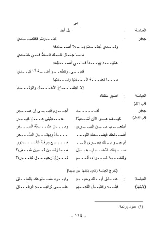 ‫ﺒﻲ‬
                          ‫ﺒل ﺃﺠﺩ‬
                          ‫ِ‪‬‬                                             ‫:‬      ‫ﺍﻟﻌﺒﺎﺴﺔ‬
‫ـﺩﻱ‬‫ﻏ ـﻭﺕ ﻓﺎﻗﺘﺼــ‬
           ‫ﹶﻠــ ِ‬                                                        ‫:‬        ‫ﺠﻌﻔﺭ‬
                      ‫ـﺎﺩﻗﺔ‬
                      ‫ـﻪ؟ ﺃﺼــ ﹲ‬
                               ‫ـﺕ ﺒــ‬
                                   ‫ـﺩﻱ ﺃﺠﺌــ ِ‬
                                             ‫ﻭﻟــ‬
‫ـﺎ ـﺎل ـﻙ ـﻁ ـﻲ ـﺩﻱ‬
   ‫ﻤـ ﺠـ ﺫﻟـ ﻗـ ﱡ ﻓـ ﺨﻠـ‬
                      ‫ﻫﺎﺘﻴـــﻪ ‪‬ﻬـــﺩﺃ ﻓـــﻲ ﺃﻀـــﺎِﻌﻪ‬
                        ‫ﻟ‬                   ‫ﻴ‬
         ‫)١(‬
‫ـﺩﻱ‬
  ‫ﻜﺒــ‬         ‫ـﻲ. ﻭﺘﻁﻌ ـﻡ ﺃﻤﻨ ـﺔ‬
               ‫ﹶ ﹾ ‪‬ــ ‪  ‬ﹶــ ﹰ‬ ‫ﻗﻠﺒــ‬
                      ‫ﻤـــﺎ ﻨﻌﻤـــﺔ ﺍﻟـــﺩﻨﻴﺎ ﻭﻟـــﺫ ﹸﻬﺎ‬
                        ‫ﺘ‬                  ‫ﹸ‬
‫ـﺩ‬
‫ـل ﻭﺍﻟﻭﻟـــ ِ‬‫ـﺎﻉ ﺍﻷﻫـــ‬
                    ‫ﺇﻻ ﺍﺠﺘﻤـــ ‪‬‬
                                                     ‫ﺍﺼﺒﺭ ﺴﺘﻠﻘﺎﻩ‬
                                                     ‫‪‬‬                   ‫:‬      ‫ﺍﻟﻌﺒﺎﺴﺔ‬
                                                                               ‫)ﻓﻲ ﺩﻻل(‬
‫ـﻲ ﺇﻥ ﺼ ـﺒﺭ‬
‫‪‬ــ ‪ ‬‬    ‫ـﺭﻡ ﻗﻠﺒــ‬
                 ‫ﺃﺠــ ‪‬‬              ‫ـﺩ‬
                                     ‫ﻟﻘــــــ ‪‬‬                                   ‫ﺠﻌﻔﺭ‬
‫ـل ﻜﺒ ـﺭ‬
‫ـﺩﺜﻴﻨﻲ ﻫــ ﹶ ِــ ‪‬‬‫ﺤــ‬                ‫ـﻑ ـﻭ ﺍﻵﻥ ـ ﱠ؟‬
                                      ‫ﺃﺸـ ﺏ‬     ‫ﻫـ‬ ‫ﻜﻴـ‬                        ‫)ﻓﻲ ﺍﻨﻔﻌﺎل(‬

‫ﻭﻤـــﻥ ﻤ ﹶـــﻘﺔ ﺍﻟﺴـــﻔﺭ‬
‫ﹶ‪‬‬       ‫ﱠِ‬   ‫ـ ‪‬ﺸ‬                   ‫ـﻥ ﺍﻟﺴ ـﺭﻯ‬
                                        ‫‪‬ــ‬    ‫ـﺏ ﻤــ‬‫ﺃﻤﺘﻌــ‬
‫ــــل ﻭﻴﻬﺘـــﺯ ﺍﻟ ﱠـــﺤﺭ‬
‫‪‬‬   ‫ﺴ‬             ‫ُ‬                 ‫ﺃﻀــﺎﺤﻙ ﻓﻴﻀــﺤﻙ ﺍﻟﻠﻴـــ‬
‫ـ ﺩﺭ ﺭ‬
‫ـﻊ ﻭﺭﻑ ﻜﺎﻟــــ ‪  ‬‬
              ‫ﱠ‬    ‫ﻤ‪‬ــــ‬            ‫ﺃﻡ ـﻭ ـﺎﻙ ـﺭﻯ ــ‬
                                      ‫ﺍﻟـ‬ ‫‪ ‬ﻫـ ﺒـ ﻓﺠـ‬
‫ﻤــﺎ ﺯﻟــﻥ ﻟــﻭﻥ ﺸــﻌﺭ ِ؟‬
 ‫ِﻩ‬      ‫‪‬‬                           ‫ـل‬
                                      ‫ـﺎ ِ، ﻫــ‬
                                           ‫ـﺒﺎﺌﻙ ﺍﻟ ﱠﻀــ ﺭ‬
                                                ‫ﺴــ ‪ ‬ﻨ‬
‫ﺘـــﺯل ﺭﺤﻴـــﻕ ﺜﻐـــﺭ ِ؟‬
 ‫ِﻩ‬       ‫ﹶ‬       ‫ْ‬                  ‫ﻭﻟﺜﻐـــﺔ ﺍﻟـــﺭﺍﺀ، ﺃﻟـــﻡ‬
                                                      ‫ﹸ‬

                              ‫)ﺘﺨﺭﺝ ﺍﻟﻌﺒﺎﺴﺔ ﻭﺘﻌﻭﺩ ﺒﺎﺒﻨﻬﺎ ﺒﻴﻥ ﻴﺩﻴﻬﺎ(‬

‫ﻭﺍﺒـ ـﺭﺩ ﻀـ ـﻠﻭ ‪‬ﻙ ﺒﺎﻟﻌﻨـ ـﺎﻕ‬
‫ـ ِ‬         ‫ـ ﻋ‬        ‫ـ‬             ‫ﻋــﺎﻨﻕ ﺃﺒــﺎﻙ ﻭﺤ ‪‬ــﻪ‬
                                     ‫ﻴ ِ‬                                 ‫:‬      ‫ﺍﻟﻌﺒﺎﺴﺔ‬
‫ﻋﻠـــﻰ ﺘﺭﺍﺌ ِـــﻪ ﺍﻟ ‪‬ﻗـــﺎﻕ‬
‫ِ‬     ‫ِ ﺭ‬      ‫ﺒ‬                     ‫ﻗ ﱠﻠﹾــﻪ ﻭﺍﻗﹾﺘﺒــل ﺍﻟ ﱠﻌــﻴﻡ‬
                                          ‫ِ ﻨ‬            ‫‪‬‬    ‫ﺒ‬                 ‫)ﻻﺒﻨﻬﺎ(‬



                                                                      ‫)١( ﻫﺩﻭﺀ ﻭﺭﺍﺤﺔ.‬

                                   ‫- ٤١١ -‬
 