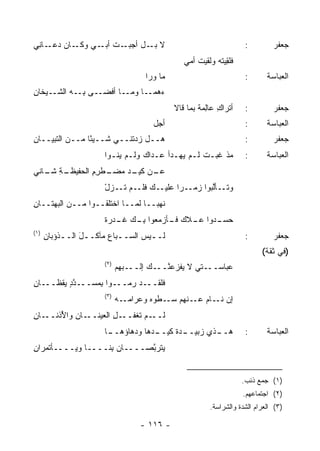 ‫ـﺎﻥ ﺩ ـﺎ ِﻲ‬
 ‫‪‬ﻋـ ﻨ‬     ‫ـﺕ ـﻲ ﻭﻜـ‬
                 ‫ﻻ ـل ﺃﺠﺒـ ﹸ ﺃﺒـ‬
                              ‫ﺒـ‬                                   ‫:‬         ‫ﺠﻌﻔﺭ‬
                                              ‫ﻓﻠ ِﻴﺘﻪ ﻭﻟﻘﻴﺕ ﺃﻤﻲ‬
                                                  ‫ﹸ‬     ‫ﹶﹶﻘ ‪‬‬
                                  ‫ﻤﺎ ﻭﺭﺍ‬                           ‫:‬       ‫ﺍﻟﻌﺒﺎﺴﺔ‬
‫ـﻰ ﺒ ـﻪ ﺍﻟﺸ ـﻴﺨﺎﻥ‬
‫ِ‬    ‫ﹼـ‬     ‫ـﺎ ﺃﻓﻀـ ِـ‬‫ﺀ ـﺎ ﻭﻤـ‬
                            ‫ﻫﻤـ‬
                                           ‫ﺃ ﹸﺭﺍﻙ ﻋﺎِﻤﺔ ﺒﻤﺎ ﻗﺎﻻ‬
                                                   ‫ﺘ ِ ﻟ ﹲ‬         ‫:‬         ‫ﺠﻌﻔﺭ‬
                                    ‫ﺃﺠل‬                            ‫:‬       ‫ﺍﻟﻌﺒﺎﺴﺔ‬
‫ﻫــل ﺯﺩﺘﻨــﻲ ﺸــﻴ ًﺎ ﻤــﻥ ﺍﻟﺘﺒﻴــﺎﻥ‬
‫ِ‬         ‫‪‬‬     ‫ﺌ‬                                                  ‫:‬         ‫ﺠﻌﻔﺭ‬
                     ‫ﻤﺫ ﻏﺒـﺕ ﻟـﻡ ‪‬ﻬـﺩﺃ ﻋـﺩﺍﻙ ﻭﻟـﻡ ﻴ ﹸـﻭﺍ‬
                        ‫‪‬ﻨ‬                 ‫ﻴ‬     ‫ﹶ‬                 ‫:‬       ‫ﺍﻟﻌﺒﺎﺴﺔ‬
‫ـﺔ ـﺎﻨﻲ‬
   ‫ـﻥ ـﺩ ﻤ ـﻁﺭﻡ ﺍﻟﺤﻔﻴﻅـ ِ ﺸـ‬
                ‫ﻋـ ﻜﻴـ ‪‬ﻀـ ِ ِ‬
                     ‫ـﻙ ﻓ ـﻡ ﺘ ـﺯل‬
                     ‫ـﺄﻟ ‪‬ﻭﺍ ﺯ ـ ‪‬ﺍ ﻋﻠﻴـ ﹶﻠـ ‪ ‬ﹶـ ْ‬
                                      ‫ﻭﺘـ ﱠﺒ ‪‬ﻤـ ﺭ‬
‫ﻨﻬ ‪‬ــﺎ ﻟﻤــﺎ ﺍﺨﺘﻠﻘــﻭﺍ ﻤــﻥ ﺍﻟ ‪‬ﻬﺘــﺎﻥ‬
‫ِ‬     ‫ﺒ‬                            ‫ﺒ‬
                     ‫ـﺩﻭﺍ ﻋ ـﻼﻙ ـﺄﺯﻤﻌﻭﺍ ﺒ ـﻙ ﻏ ـﺩﺭﺓ‬
                     ‫ِـ ﹶـ ‪  ‬ﹰ‬       ‫ﻓـ‬  ‫‪‬ـ‬     ‫ﺤﺴـ‬
‫)١(‬
      ‫ﻟــﻴﺱ ﺍﻟﺴــﺒﺎﻉ ﻤﺂﻜــل ﺍﻟــﺫﺅﺒﺎﻥ‬
      ‫ِ‬    ‫َ ـ‬         ‫ـ ‪‬‬        ‫ـ‬                                ‫:‬         ‫ﺠﻌﻔﺭ‬
                                                                         ‫)ﻓﻲ ﺜﻘﺔ(‬
                     ‫)٢(‬
                           ‫ـﺘﻲ ﻻ ‪‬ﻔﺯﻋﻨ ـﻙ ﺇﻟ ـ ‪‬ﻬﻡ‬
                             ‫ﹾــ ﺒ‬    ‫ﻴ ﱠــ‬       ‫ﻋﺒﺎﺴــ‬
‫ﻓﻠﻘـــﺩ ‪‬ﻤـــﻭﺍ ﺒﻤ ‪‬ـــﺩﺩ ‪‬ﻘﻅـــﺎﻥ‬
‫ِ‬      ‫ﱠٍ ﻴ‬   ‫ِ ‪‬ﺴ‬       ‫ﺭ‬
                     ‫)٣(‬
                           ‫ﺇﻥ ـﺎﻡ ـﻨﻬﻡ ﺴ ـﻁﻭﻩ ﻭ ‪‬ﺭﺍﻤ ـﻪ‬
                             ‫‪‬ـ ﹾ ‪  ‬ﻋ ‪‬ـ‬      ‫‪ ‬ﻨـ ‪ ‬ﻋـ‬
‫ـﺎﻥ‬
‫ـﺎﻥ ﻭﺍ ُﺫﻨــ ِ‬
      ‫ـل ﺍﻟﻌﻴﻨــ ِ ﻷ‬
                  ‫ـﻡ ﹶﻐﻔــ ِ‬
                        ‫ﻟــ ﺘ‬
                     ‫ـﺎ‬
                      ‫ـ ‪‬ﻫﺎ ﻭﺩﻫﺎﺅﻫــ‬
                                 ‫ـﺫﻱ ﺯ ـﺩﺓ ﻜﻴــ ﺩ‬
                                        ‫‪‬ﺒﻴــ ﹸ‬ ‫ﻫــ‬                ‫:‬       ‫ﺍﻟﻌﺒﺎﺴﺔ‬
‫ﻴﺘﺭ ﱠﺼــــﺎﻥ ِﻨــــﺎ ﻭﻴــــﺄﺘﻤﺭﺍﻥ‬
‫ِ‬                  ‫ﺒ‬        ‫ﺒ‬


                                                                  ‫)١( ﺠﻤﻊ ﺫﺌﺏ.‬
                                                                  ‫)٢( ﺍﺠﺘﻤﺎﻋﻬﻡ.‬
                                                       ‫)٣( ﺍﻟﻌﺭﺍﻡ ﺍﻟﺸﺩﺓ ﻭﺍﻟﺸﺭﺍﺴﺔ.‬

                                 ‫- ٦١١ -‬
 