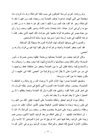 ‫ﻭﺜﻡ ﺭﻭﺍﻴﺎﺕ ﺃﺨﺭﻯ ﺃﻭﺭﺩﻫﺎ ﺍﻟﻤﺅﻟﻔﻭﻥ ﻓﻲ ﺴﺒﺏ ﻨﻜﺒﺔ ﺍﻟﺒﺭﺍﻤﻜﺔ، ﻭﻫـﺫﻩ ﺍﻟﺭﻭﺍﻴـﺎﺕ‬
‫ﻤﺠﺘﻤﻌﺔ ﻫﻲ ﺍﻟﺘﻲ ﺃﻟﻬﻤﺕ ﺸﺎﻋﺭﻨﺎ ﻤﺅﻟﻑ ﺍﻟﻌﺒﺎﺴﺔ ﻤﺴـﺭﺤﻴﺘﻪ، ﻓﺼـﻭﺭ ﻓﻴﻬـﺎ ﻨﻜﺒـﺔ‬
‫ﺍﻟﺒﺭﺍﻤﻜﺔ، ﻭﻫﻭ ﻗﺩ ﺃﻟﻑ ﻫﺫﻩ ﺍﻟﺼـﻭﺭﺓ ﺘﺄﻟﻴ ﹰـﺎ ﺘﻀـﺎﻓﺭ ﻓﻴـﻪ ﺤﻅـﻪ ﻤـﻥ ﺍﻟﻌﻠـﻡ‬
                              ‫ﻔ‬
‫ﻤﻊ ﻤﺎ ﺭﺃﻱ ﻓﻲ ﺃﺩﻭﺍﺭ ﺤﻴﺎﺘﻪ: ﻨﺎﺌ ‪‬ﺎ ﻴﺘﺤﺩﺙ ﺒﺎﺴﻡ ﺍﻷﻤﺔ، ﻭﻤﺩﻴﺭ ﺇﻗﻠﻴﻡ، ﻭﻤﺼـﺭ ‪‬ﺎ ﺭﺃﻯ‬
     ‫ﻴ‬                                      ‫ﺒ‬
‫ﻤﻥ ﺤﻴﺎﺓ ﻤﺼﺭ ﻓﻲ ﺤﺎﻀﺭﻫﺎ ﺃﻟﻭﺍ ﹰﺎ ﺨﻠﻌﻬﺎ ﻋﻠﻰ ﺤﻭﺍﺩﺙ ﺫﻟﻙ ﺍﻟﻌﻬﺩ ﺍﻟﺫﻱ ﺴﻠﻑ. ﻓﻠ ﱠـﺎ‬
  ‫ﻤ‬                                         ‫ﻨ‬
          ‫ﺘﻡ ﻫﺫﺍ ﺍﻟﺘﺄﻟﻴﻑ ﻓﻲ ﻨﻔﺴﻪ ﺃﺭﺴﻠﻪ ﺸﻌ ‪‬ﺍ ﻤﺴﺭﺤ ‪‬ﺎ ﻋﺭﺒ ‪‬ﺎ ﺴﺎﺌ ﹰﺎ ﻟﺫﺓ ﻟﻠﺴﺎﻤﻌﻴﻥ.‬
                         ‫ﻐ‬      ‫ﻴ‬      ‫ﻴ‬       ‫ﺭ‬
       ‫ﻭﺍﻟﺼﻭﺭﺓ ﺍﻟﺘﻲ ﻴﺴﻭﻗﻬﺎ ﺍﻟﻤﺅﻟﻑ ﻟﻬﺫﻩ ﺍﻟﻤﺄﺴﺎﺓ ﺍﻟﻤﺭﻭﻋﺔ ﺒﺴﻴﻁﺔ ﻜل ﺍﻟﺒﺴﺎﻁﺔ.‬
‫ﻓﻘﺩ ﺃﺤﺏ ﺠﻌﻔﺭ ﺍﻟﻌﺒﺎﺴﺔ ﻭﺃﺤﺒﺘﻪ ﺒﺭﻏﻡ ﺃﻨﻪ ﻟﻡ ﻴﻜﻥ ﻜﻔ ‪‬ﺍ ﻟﻬﺎ؛ ﻓﻬـﻲ ﻗﺭﺸـﻴﺔ ﻭﻫـﻭ‬
                       ‫ﻭ‬
                                                                        ‫ﺃﻋﺠﻤﻲ.‬
‫ﻭﻜﺎﻥ ﺍﻟﺭﺸﻴﺩ ﻴﻌﺠﺏ ﻤﻥ ﺍﻟﻌﺒﺎﺴﺔ ﺒﺠﻤﺎﻟﻬﺎ ﻭﺭﺠﺎﺤﺔ ﻋﻘﻠﻬﺎ ﻭﺤﺴﻥ ﺒﺼﺭﻫﺎ ﺒـﺄﻤﻭﺭ‬
‫ﺍﻟﺴﻴﺎﺴﺔ؛ ﻭﻜﺎﻥ ﻟﺫﻟﻙ ﻴﺤﺏ ﻤﺠﺎﻟﺴﺘﻬﺎ ﻭﺍﻻﺴﺘﻤﺎﻉ ﺇﻟﻴﻬﺎ، ﻜﻤﺎ ﻴﺤﺏ ﺠﻌﻔـ ‪‬ﺍ ﻭﻤﺠﺎﻟﺴـﺘﻪ‬
           ‫ﺭ‬
‫ﻭﺍﻻﺴﺘﻤﺎﻉ ﺇﻟﻴﻪ، ﻭﻟﻌﻠﻪ ﻓﻁﻥ ﺇﻟﻰ ﻤﺎ ﺒﻴﻥ ﺍﻟﻌﺒﺎﺴﺔ ﻭﺠﻌﻔﺭ ﻤﻥ ﻋﺎﻁﻔﺔ، ﻓﻌﻘﺩ ﺯﻭﺍﺠﻬﻤـﺎ‬
‫ﻓﻲ ﺴﺭ ﻤﻥ ﺍﻟﻨﺎﺱ؛ ﺤﺘﻰ ﻻ ﻴﻘﺎل ﺇﻨﻪ ﺯ ‪‬ﺝ ﻗﺭﺸﻴﺔ ﻤﻥ ﺃﻋﺠﻤﻲ. ﻟﻜﻨﻪ ﺃﺒﻰ ﻋﻠﻴﻬﻤـﺎ ﺃﻥ‬
                                     ‫ﻭ‬
                                              ‫ﻴﻜﻭﻥ ﺒﻴﻨﻬﻤﺎ ﻤﺎ ﺒﻴﻥ ﺍﻟﻤﺭﺀ ﻭﺯﻭﺠﻪ.‬
‫ﻭﺘﻀﻴﻕ ﺍﻟﻌﺒﺎﺴﺔ ﺼﺩ ‪‬ﺍ ﺒﻬﺫﺍ ﺍﻹﺒﺎﺀ ﺍﻟﺫﻱ ﻻ ﻴﺭﻀﺎﻩ ﺍﻟﺸـﺭﻉ، ﻭﺘﻨﻜـﺭﻩ ﺍﻟﻌﺎﻁﻔـﺔ‬
                                                  ‫ﺭ‬
‫ﺍﻟﻤﺸﺒﻭﺒﺔ، ﻭﻴﺼﻭﺭ ﻤﺅﻟﻑ ﺍﻟﻌﺒﺎﺴﺔ ﻫﺫﻩ ﺍﻟﺼﻭﺭﺓ ﺍﻟﺘﻲ ﺘﺄﺠﺞ ﻓﻲ ﺼﺩﺭ ﺒﻁﻠﻪ ﺍﻟﺭﻭﺍﻴـﺔ،‬
‫ﻓﻲ ﺸﻌﺭ ﻗﻭﻯ ﻏﺎﻴﺔ ﺍﻟﻘﻭﺓ. ﻭﺘﻨﺘﻬﻲ ﻫﺫﻩ ﺍﻟﺜﻭﺭﺓ ﺒﺄﻥ ﺘﻠﺩ ﺍﻟﻌﺒﺎﺴﺔ ﻭﺘﺒﻌﺙ ﺒﻁﻔﻠﻬـﺎ ﺇﻟـﻰ‬
                               ‫ﺍﻟﺤﺠﺎﺯ؛ ﺤﺘﻰ ﻻ ﻴﻌﻠﻡ ﺃﺨﻭﻫﺎ، ﻭﻻ ﻴﻌﻠﻡ ﺃﺤﺩ ﺒﺄﻤﺭﻩ.‬
‫ﻭﺘﻅل ﻤﻭﺩﺓ ﺍﻟﺭﺸﻴﺩ ﻟﺠﻌﻔﺭ ﻭﺘﻌﻠﻘﻪ ﺒﺎﻟﻌﺒﺎﺴﺔ ﻋﻠﻰ ﺃﺘﻤﻬﻤﺎ، ﻓﻴﺜﻴﺭ ﺫﻟﻙ ﻤﻥ ﺍﻟﻐﻴـﺭﺓ‬
‫ﻓﻲ ﻨﻔﺱ ﺯﻭﺠﻪ ﺯﺒﻴﺩﺓ ﻤﺎ ﻴﺠﻌﻠﻬﺎ ﺘﻠﺘﻤﺱ ﺍﻟﻭﻗﻴﻌﺔ ﺒﻬﺫﻴﻥ ﺍﻟﻠﺫﻴﻥ ﺍﺴﺘﺄﺜﺭﺍ ﺒﻘﻠﺏ ﻫـﺎﺭﻭﻥ‬
‫ﻭﻋﻘﻠﻪ، ﻭﺘﺴﺘﻌﻴﻥ ﺯﺒﻴﺩﺓ ﻋﻠﻰ ﺘﺩﺒﻴﺭﻫﺎ ﺒﺨﺼﻭﻡ ﺠﻌﻔـﺭ ﻭﺨﺼـﻭﻡ ﺍﻟﺒﺭﺍﻤﻜـﺔ، ﺁﻤﻠـﺔ‬
‫ـ ﺇﻥ ﺍﺴﺘﻁﺎﻋﺕ ﻨﻜﺒﺘﻬﻡ ـ ﺃﻥ ﻴﺒﻘﻰ ﺍﻟﻤﻠﻙ ﻤﻥ ﺒﻌﺩ ﺍﻟﺭﺸﻴﺩ ﻻﺒﻨﻬﺎ ﺍﻷﻤﻴﻥ، ﻭﻴﺩﺱ ﺨﺩﻡ‬
‫ﺯﺒﻴﺩﺓ ﻋﻠﻰ ﺍﻟﺭﺸﻴﺩ ﺭﻗﻌﺔ ﻓﻴﻬﺎ ﺸﻌﺭ ﺃﻨﻪ ﻟﻡ ﻴﺒﻕ ﻟﻪ ﻤﻥ ﺇﻤﺎﺭﺓ ﺍﻟﻤﺅﻤﻨﻴﻥ ﺇﻻ ﺍﻻﺴﻡ، ﻭﺃﻥ‬
‫ﺴﻠﻁﺎﻥ ﺍﻹﻤﺎﺭﺓ ﺃﺼﺒﺢ ﻜﻠﻪ ﻟﺠﻌﻔﺭ ﻭﺍﻟﺒﺭﺍﻤﻜﺔ. ﻭﻴﺘﺭﺩﺩ ﺍﻟﺭﺸﻴﺩ ﻭﻴﺭﻯ ﻓﻲ ﺍﻷﻤﺭ ﻜﻴـ ‪‬ﺍ‬
 ‫ﺩ‬

                                 ‫- ١١ -‬
 