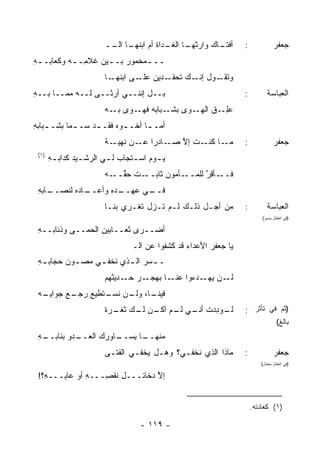 ‫ـﺎﻙ ﻭﺍﺭﺜ ـﺎ ـﺩﺍﺓ ﺃﻡ ﺍﺒﻨ ـﺎ ــ‬
                         ‫ﹸﻬـ ﺍﻟـ‬     ‫ﹸﻬـ ﺍﻟﻐـ ﹶ‬     ‫ﺃﻓﺘـ‬          ‫:‬             ‫ﺠﻌﻔﺭ‬
‫ــ ـﻤﺨﻤﻭﺭ ﺒـ ـﻴﻥ ﹸﻼ ِـ ـﻪ ﻭﻜﻌﺎﺒـ ـﻪ‬
‫ِ‬          ‫‪ ‬ـ ﻏ ﻤ ـ‬           ‫ـ‬
                        ‫ـﺎ‬‫ـﺩﻴﻥ ـﻰ ﺍﺒﻨﻬـ‬
                                  ‫ﻋﻠـ‬  ‫ـﻭل ـﻙ ﺘﺤﻘـ‬
                                              ‫ﺇﻨـ‬ ‫ﻭﺘﻘـ‬
‫ﺒــل ﺇﻨﻨــﻲ ﺃﺭﺜــﻰ ﻟــﻪ ﻤﻤــﺎ ﺒــﻪ‬
‫ِ‬                                                                 ‫:‬         ‫ﺍﻟﻌﺒﺎﺴﺔ‬
                        ‫ـﻭﻯ ـﺒﺎﺒﻪ ـﻭﻯ ـﻪ‬
                          ‫ﺒـ‬  ‫ﻓﻬـ‬   ‫ﺒﺸـ‬ ‫ﻋﻠ ـﻕ ﺍﻟﻬـ‬
                                             ‫‪ِ‬ـ ﹶ‬
‫ﺃﻤـ ـﺎ ﺃﺨـ ـﻭﻩ ﻓﻘـ ـﺩ ﺴـ ـﻤﺎ ﺒﺸـ ـﺒﺎﺒﻪ‬
‫ـ ِ‬         ‫ـ‬     ‫ـ ‪ ‬ـ‬          ‫ـ‬
                        ‫ـﺎﺩ ‪‬ﺍ ـﻥ ﻨ ـﺔ‬
                          ‫ـﺎ ـﺕ ﺇﻻ ﺼـ ﺭ ﻋـ ﹸﻬﻴـ‬
                                       ‫ﻤـ ﻜﻨـ ﹸ ﱠ‬                 ‫:‬             ‫ﺠﻌﻔﺭ‬
 ‫)١(‬
       ‫ﻴ ـﻭﻡ ﺍﺴ ـﺘﺠﺎﺏ ﻟ ـﻲ ﺍﻟﺭﺸ ـﻴﺩ ﻜ ‪‬ﺍﺒ ـﻪ‬
       ‫ـ ‪ ‬ﺩ ِ‬           ‫‪‬‬        ‫ـ‬      ‫ـ‬
                        ‫ـﺕ ﺤﻘ ـﻪ‬
                          ‫ـﺄﻤﻭﻥ ﺜﺎﺒــ ﹶ ﱢــ‬‫ﻓ ـﺄﻗﺭ ﻟﻠﻤــ‬
                                                 ‫ﹶــ ﱠ‬
 ‫ـﺎﺒﻪ‬
 ‫ـﺎﺩﻩ ﻟﻨﺼــ ِ‬
            ‫ـﺩﻩ ﻭﺃﻋــ‬
                  ‫ـﻲ ﻋﻬــ ِ‬
                          ‫ﻓــ‬
                        ‫ﻤﻥ ﺃﺠـل ﺫﻟـﻙ ﻟـﻡ ﺘـﺯل ﹸﻐـﺭﻱ ﺒﻨـﺎ‬
                                 ‫ﺘ‬                                ‫:‬         ‫ﺍﻟﻌﺒﺎﺴﺔ‬
                                                                          ‫)ﻓﻲ ﺍﻨﻔﻌﺎل ﻴﺴﻴﺭ(‬

 ‫ﺃﻀ‪‬ــﺭﻯ ﺜﻌــﺎﺒﻴﻥ ﺍﻟﺤ ‪‬ــﻰ ﻭﺫﺌﺎﺒــﻪ‬
 ‫ِ‬           ‫ِ ﻤ‬
                                 ‫ﻴﺎ ﺠﻌﻔﺭ ﺍﻷﻋﺩﺍﺀ ﻗﺩ ﻜﺸﻔﻭﺍ ﻋﻥ ﺍﻟـ‬
                                                 ‫‪‬‬      ‫‪‬‬
 ‫ـ ـﺴﺭ ﺍﻟ ـﺫﻱ ﹸﺨﻔ ـﻲ ‪‬ﺼ ـﻭﻥ ﺤﺠﺎﺒ ـﻪ‬
 ‫ِ‬       ‫ـ ‪ ‬ـ ﻨ ـ ﻤ ـ ‪‬‬
                        ‫ـﻥ ـﺩﺀﻭﺍ ـﺎ ﺒﻬﺠ ـﺭ ـﺩﻴﺜﻬﻡ‬
                              ‫ﻋﻨـ ‪ ‬ـ ﺤـ‬     ‫ﻟـ ﻴﻬـ‬
 ‫ـﺎ، ـﻥ ﻨﺴ ـﺘﻁﻴﻊ ﺭﺠ ـﻊ ‪‬ﻭﺍﺒ ـﻪ‬
  ‫‪  ‬ـ ‪ ‬ﺠ ِـ‬    ‫ﻓﻴﻨـ ﻭﻟـ ﹶ ‪‬ـ‬
                        ‫ـﻭﺩﺩﺕ ـﻲ ـﻡ ـﻥ ـﻙ ﺜﻐ ـﺭﺓ‬
                        ‫ﻟـ ِ ‪ ‬ﹸ ﺃﻨـ ﻟـ ﺃﻜـ ﻟـ ﹸ ﹾـ ‪ ‬ﹲ‬           ‫)ﺜﻡ ﻓﻲ ﺘﺄﺜﺭ :‬
                                                                                  ‫ﺒﺎﻟﻎ(‬
 ‫ـﻪ‬
 ‫ـﺩﻭ ﺒﻨﺎﺒــ ِ‬
          ‫ـﺎ ﻴ ـﺎﻭﺭﻙ ﺍﻟﻌــ ‪‬‬
                      ‫ﻤﻨﻬــ ‪‬ﺴــ‬
                        ‫ﻤﺎﺫﺍ ﺍﻟﺫﻱ ﹸﺨﻔـﻲ؟ ﻭﻫـل ‪‬ﺨﻔـﻲ ﺍﻟﻔﺘـﻰ‬
                                   ‫ﻴ‬           ‫ﻨ‬                  ‫:‬             ‫ﺠﻌﻔﺭ‬
                                                                         ‫)ﻓﻲ ﺍﻨﻔﻌﺎل ﻤﻌﺘﺩل(‬

 ‫ﺇﻻ ﺩﺨﺎﺌـــل ﹶﻘ ِـــﻪ ﺃﻭ ﻋﺎ ِـــ ِ؟!‬
   ‫ﻪ‬    ‫ﺒ‬       ‫ِ‬   ‫ﻨﺼ‬            ‫ﱠ‬


                                                                      ‫)١( ﻜﻌﺎﺩﺘﻪ.‬

                                    ‫- ٩١١ -‬
 