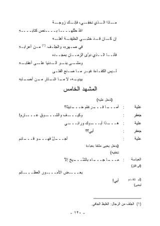 ‫ـﺔ‬
                      ‫ـﺎﺫﺍ ـﺫﻱ ﹸﺨﻔ ـﻲ، ـﻙ ﺯﻭﺠـ ﹲ‬
                               ‫ﻓﺈﻨـ‬ ‫ﻨ ِـ‬   ‫ﻤـ ﺍﻟـ‬
‫ﺍﷲ ﺤﻠﹶﻬــــﺎ ﺒــــﻨﺹ ﻜﺘﺎﺒــــﻪ‬
‫ِ‬                       ‫ُ ﱠﻠ‬
                      ‫ـﺔ ﺃﻫﻠ ـﻪ‬
                        ‫ﺇﻥ ـﺎﻥ ـﺩ ﺨﺸ ـﻲ ﺍﻟﺨﻠﻴﻔـ ﹸ ﹶـ‬
                                     ‫ﻜـ ﻗـ ﹶ ِـ ‪‬‬
              ‫)١(‬
‫ﻤـﻥ ﺃﻋﺭﺍﺒـﻪ‬
‫ِ‬                   ‫ﻓﻲ ﺼـﻬﺭ ِ، ﻭﺍﻟﺠﻠﹾـﻑ‬
                    ‫ﹶ‬         ‫ِﻩ‬
                      ‫ﻓﺄﻨــﺎ ﺍﻟــﺫﻱ ﺩ ﱠﻯ ﺍﻟﺯﻤــﺎﻥ ﺒﻤﺠــﺩﻩ‬
                              ‫‪‬‬         ‫ﻭ‬
‫ـﻪ‬
‫ـﻰ ـﻭ ـ ‪‬ﻨﻴﺎ ـﻰ ﺃﻋﻘﺎﺒـ ِ‬
           ‫ﻭﻤﺸـ ﺒﻨـ ﺍﻟـ ﺩ ﻋﻠـ‬
                      ‫ﻟ ـﻴﺱ ﺍﻟﻜﻔ ـﺎﺀﺓ ﻏﻴ ـﺭ ﻤ ـﺎ ﺼ ـﻨﻊ ﺍﻟﻔﺘ ـﻰ‬
                       ‫ـ‬        ‫‪ ‬ـ ـ‬          ‫ـ ﹸ‬         ‫ـ‬
‫ـﺎﺒﻪ‬
‫ـﻪ، ﻻ ـﺎ ـﺘﺎﺭ ـﻥ ﺃﺤﺴـ ِ‬
        ‫ﻤـ ﺍﺸـ ‪ ‬ﻤـ‬   ‫ﺒﻴﺩﻴـ‬

                            ‫ﺍﻟﻤﺸﻬﺩ ﺍﻟﺨﺎﻤﺱ‬
                                                   ‫)ﺘﺩﺨل ﻋﻠﻴﻪ(‬
                             ‫ـﺩﻴ ﹰﺎ؟‬
                               ‫ـﺭﻏﺘﻡ ‪‬ـــ ﺜ‬
                                     ‫ـﺎ ﹶـــ ‪ ‬ﹾ ﹸ ‪ ‬ﺤ‬
                                                  ‫: ﺃﻤـــ ﻓ‬                   ‫ﻋﻠﻴﺔ‬
‫ـﺎﺭﻡ!‬
 ‫ـﻭﻕ ﻋـــ ِ ‪‬‬
          ‫ـﻑ ﻭﺍﻟﺸـــ ﹸ‬
                    ‫ﻭﻜﻴ‪‬ـــ ﹶ‬
                           ‫ﹶ‬                                          ‫:‬       ‫ﺠﻌﻔﺭ‬
                             ‫ـﻲ‬
                              ‫ـﻭﻙ ﻭﺭﺍ ِـــ‬
                                 ‫ـﺫﺍ ﺃﺒـــ ‪ ‬ﺌ‬
                                             ‫: ﻫـــ‬                           ‫ﻋﻠﻴﺔ‬
                                           ‫ﺃﺒﻲ؟؟‬                      ‫:‬       ‫ﺠﻌﻔﺭ‬
‫ـﺎﺩﻡ‬
‫ـل ﻓﻬ ـﻭ ﻗـــ ِ ‪‬‬
         ‫ﺃﺠـــ ْ ﹶ ‪‬ـــ ‪‬‬                                             ‫:‬       ‫ﻋﻠﻴﺔ‬
                                           ‫)ﻴﺩﺨل ﻴﺤﻴﻰ ﻤﻠﺘ ﹰﺎ ﺒﻌﺒﺎﺀﺓ‬
                                                   ‫ﻔ‬
                                                            ‫ﺘﺨﻔﻴﻪ(‬
                             ‫ـﺎﺀ ﺒﺎﻟﺸ ـﻴﺦ ﺇﻻ‬
                             ‫ﱠـــ ِ ﱠ‬      ‫ـﺎ ﺠـــ‬
                                                 ‫: ﻤـــ‬                     ‫ﺍﻟﻌﺒﺎﺴﺔ‬
                                                                            ‫)ﻗﻲ ﻗﻠﻕ(‬

‫ـﺎﺌﻡ‬
‫ـﻭﺭ ﺍﻟﻌﻅـــ ِ ‪‬‬
            ‫ـﺽ ﺍﻷﻤـــ ِ‬
                     ‫ﺒﻌـــ ‪‬‬
                                                              ‫ﺃﺒﻲ!‬        ‫)ﺜﻡ ﺘﺘﻘـﺩﻡ‬
                                                                              ‫ﻟﻴﺤﻴﻰ(‬




                                              ‫)١( ﺍﻟﺠﻠﻑ ﻤﻥ ﺍﻟﺭﺠﺎل: ﺍﻟﻐﻠﻴﻅ ﺍﻟﺠﺎﻓﻲ.‬

                                 ‫- ٠٢١ -‬
 