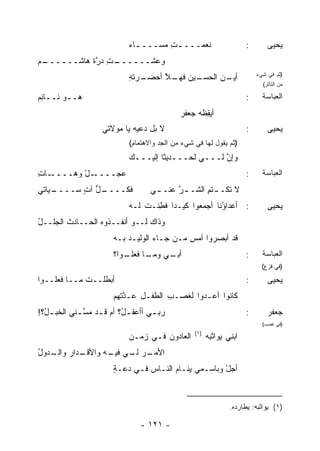 ‫ﹶﻌﻤـــ ـﺕ ﻤﺴـــ ـﺎﺀ‬
                             ‫ـ ‪‬‬       ‫ِ‬       ‫ﻨ‬                       ‫:‬       ‫ﻴﺤﻴﻰ‬
‫ـﻡ‬
‫ـﺕ ﺩﺭﺓ ﻫﺎﺸــــــ ‪‬‬
            ‫ﻭﻋﺸــــــ ِ ‪ ‬ﱠ ﹶ‬
                             ‫ـﺭﺘﻪ‬
                             ‫ـﻴﻥ ـﻼ ﺃﺤﻀـ ِ‬
                                    ‫ـﻥ ﺍﻟﺤﺴـ ﻓﻬـ ﱠ‬
                                                 ‫ﺃﻴـ‬                       ‫)ﺜﻡ ﻓﻲ ﺸﻲﺀ‬
                                                                             ‫ﻤﻥ ﺍﻟﺘﺄﺜﺭ(‬

‫ﻫــﻭ ﻨــﺎﺌﻡ‬
‫ِ‪‬‬                                                                     ‫:‬     ‫ﺍﻟﻌﺒﺎﺴﺔ‬
                                              ‫ﺃﻴﻘﻅﹾﻪ ﺠﻌ ﹶﺭ‬
                                               ‫‪‬ﻔ‬      ‫ِ‬
                    ‫ﻻ ﺒل ﺩﻋﻴﻪ ﻴﺎ ﻤﻭ‪‬ﻻﺘﻲ‬
                         ‫‪‬‬                                             ‫:‬       ‫ﻴﺤﻴﻰ‬
                             ‫)ﺜﻡ ﻴﻘﻭل ﻟﻬﺎ ﻓﻲ ﺸﻲﺀ ﻤﻥ ﺍﻟﺠﺩ ﻭﺍﻻﻫﺘﻤﺎﻡ(‬
                             ‫ﻭﺇﻥ ﻟـــﻲ ﻟﺤـــﺩﻴ ﹰﺎ ﺇﻟﻴـــﻙ‬
                                      ‫ﺜ‬               ‫ﱠ‬
‫ـﺎﺕ‬
‫ـل ﻭﻫــــ ِ‬
         ‫ﻋ ‪‬ــــ ْ‬
               ‫‪‬ﺠ‬                                                      ‫:‬     ‫ﺍﻟﻌﺒﺎﺴﺔ‬
‫ـﻴﺎﺘﻲ‬
    ‫ـل ﺁﺕ ﺴــــ‬
          ‫ﻓﻜــــ ﱡ ٍ‬                ‫ﻻ ﺘﻜـ ـﺘﻡ ﺍﻟﺸـ ـﺭ ﻋﻨـ ـﻲ‬
                                     ‫ـ‬     ‫ﱠ‬       ‫ـ ِ‬
                             ‫: ﺃﻋﺩﺍ ُﻨﺎ ﺃﺠﻤﻌﻭﺍ ﻜﻴـ ‪‬ﺍ ﻓ ِﻨـﺕ ﻟـﻪ‬
                                 ‫ﺩ ﹶﻁ ﹸ‬                 ‫ﺅ‬                      ‫ﻴﺤﻴﻰ‬
‫ﻭﺫﺍﻙ ﻟــﻭ ﺃﻨﻔــﺫﻭﻩ ﺍﻟﺤــﺎﺩﺙ ﺍﻟﺠﻠــل‬
‫ُ‬       ‫ﹸ‬
                        ‫ﻗﺩ ﺃﺒﺼﺭﻭﺍ ﺃﻤﺱ ‪‬ـﻥ ﺠـﺎﺀ ﺍﻟﻭﻟﻴـﺩ ﺒـﻪ‬
                            ‫‪‬‬            ‫ِﻤ ‪‬‬
                        ‫ـﻲ ـﺎ ـﻭﺍ؟‬
                           ‫ﺃﺒـ ﻭﻤـ ﻓﻌﻠـ‬                                ‫:‬     ‫ﺍﻟﻌﺒﺎﺴﺔ‬
                                                                             ‫)ﻓﻲ ﻓﺯﻉ(‬

‫ﺃﺒﻁﻠــﺕ ﻤــﺎ ﻓﻌﹸــﻭﺍ‬
    ‫ﻠ‬        ‫ﹸ‬                                                         ‫:‬       ‫ﻴﺤﻴﻰ‬
                        ‫ﻜﺎﻨﻭﺍ ﺃﻋـ ‪‬ﻭﺍ ﻟﻐﺼـﺏ ﺍﻟﻁﻔـل ‪‬ـﺩﺘﻬﻡ‬
                        ‫ِ ﻋ ﱠﹶ ‪ ‬‬    ‫ِ‬       ‫ﺩ‬
‫ﺭﺒ ـﻲ ﺃﺃﻋﻘ ـ ُ؟ ﺃﻡ ﻗ ـﺩ ﻤﺴ ـﻨﻲ ﺍﻟﺨﺒ ـ ُ؟!‬
  ‫ل‬          ‫ـ ﱠـ‬          ‫ل‬         ‫‪‬ـ‬                                ‫:‬       ‫ﺠﻌﻔﺭ‬
                                                                             ‫)ﻓﻲ ﻏﻀﺏ(‬
                                                   ‫)١(‬
                             ‫ﺍﻟﻌﺎﺩﻭﻥ ﻓـﻲ ﺯﻤـﻥ‬
                                      ‫‪‬‬                  ‫ﺍﺒﻨﻲ ‪‬ﻭﺍﺜﺒﻪ‬
                                                              ‫ﻴ‬
‫ـﺩﺍﺭ ـ ‪‬ﻭل‬
‫ـﺭ ـﻲ ـﻪ ﻭﺍﻷﻗـ ‪ ‬ﻭﺍﻟـ ﺩ ‪ُ ‬‬
                    ‫ﺍﻷﻤـ ‪ ‬ﻟـ ﻓﻴـ‬
                        ‫ﺃﺠل ﻭﺒﺎﺴـﻤﻲ ﻴﻨـﺎﻡ ﺍﻟﻨـﺎﺱ ﻓـﻲ ﺩ ‪‬ـﺔ‬
                        ‫‪‬ﻋ ٍ‬      ‫‪‬‬                    ‫ْ‬



                                                                 ‫)١( ﻴﻭﺍﺜﺒﻪ: ﻴﻁﺎﺭﺩﻩ.‬

                                 ‫- ١٢١ -‬
 