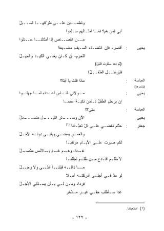 ‫ﻭ ﹶﻁﻤــﺌﻥ ﻋﻠــﻰ ﻁ ﱠﺍﻗﻬــﺎ ﺍﻟﺴــﺒل‬
‫‪ُ‬‬            ‫ﺭ‬         ‫ِ‪‬‬    ‫ﺘ‬
                           ‫ﺃﺒﻲ ﹶﻤﻥ ﻫﻡ؟ ﹶﻤـﺎ ﺃﻤﺜـﺎﹸﻬﻡ ‪‬ـِﻤﻭﺍ‬
                              ‫ﻟ ﺴ ﻠ‬           ‫ﻓ‬       ‫ﻓ‬
‫ِــﻥ ﺍﻟ ِﺼــﺎﺹ ﺇﺫﺍ ﺃﻤﺜﺎﹸﻨــﺎ ﻋــﺩﻟﻭﺍ‬
            ‫ﻟ‬         ‫ِ‬    ‫ﻤ ‪ ‬ﻘ‬
                      ‫: ﺃﻗﺼﺭ، ﻓﺈﻥ ﺍﻨﺘﻀـﺎﺀ ﺍﻟﺴـﻴﻑ ﻤﻀ‪‬ـﻴﻌﺔ‬
                      ‫ﹲ‬     ‫ِ ‪‬‬      ‫‪‬‬                                         ‫ﻴﺤﻴﻰ‬
‫ﻟﻠﺤﺯ ِ، ﺇﻥ ﻜـﺎﻥ ﻴﻐﹾﻨـﻲ ﺍﻟﻜﻴـﺩ ﻭﺍﻟﺤ ‪‬ـل‬
‫ِﻴ ُ‬     ‫‪‬‬           ‫‪‬‬          ‫ﻡ‬
                                                   ‫)ﺜﻡ ﺒﻌﺩ ﺴﻜﻭﺕ ﻗﻠﻴل(‬

                                            ‫ﻓﻠﻴﺭﺤــل ﺍﻟﻁﻔــل!‬
                                             ‫ُ‬       ‫ِ‬
                       ‫ﻤﺎﺫﺍ ﻗﻠﺕ ﻴﺎ ﺃﺒﺘﺎ؟‬
                                ‫ﹶ‬                                       ‫:‬    ‫ﺍﻟﻌﺒﺎﺴﺔ‬
                                                                             ‫)ﻤﺸﺩﻭﻫﺔ(‬

‫ـﻭﺍ‬
  ‫ـﻭﻻﺘﻲ ـﺎﺱ ـﺩﺍﺀ ـﺎ ﺠﻬﻠـ‬
        ‫‪ ‬ﺍﻟﻨـ ‪ ‬ﺃﻋـ ‪ ‬ﻟﻤـ‬ ‫ﻤـ‬                                           ‫:‬      ‫ﻴﺤﻴﻰ‬
                         ‫ﺇﻥ ﻴﺭﺤل ﺍﻟﻁﻔل ﻨـﺄﻤﻥ ﻨﻜﺒـﺔ ﻋﻤ ‪‬ـﺎ‬
                           ‫ﹰ ‪ ‬ﻤ‬     ‫‪‬‬     ‫ُ‬     ‫ِ‬    ‫‪‬‬
                                           ‫‪‬ﺘﻰ؟؟‬
                                               ‫ﻤ‬                        ‫:‬    ‫ﺍﻟﻌﺒﺎﺴﺔ‬
‫ـﺩل‬
‫ـل ﻤﻨﹾﺴـــ ُ‬
        ‫ـﺘﺭ ﺍﻟﻠﻴـــ ِ ‪‬‬
                    ‫ﺍﻵﻥ ﻭﺴـــ ‪‬‬
                            ‫‪‬‬                                                  ‫ﻴﺤﻴﻰ‬
                           ‫)١(‬
                                 ‫: ﺤ ﱠﺎﻡ ﹸﻐﻀـﻲ ﻋﻠـﻰ ﺫل ﺘﻌ ﱠـ ‪‬ﻨﺎ‬
                                   ‫ّ ﹶ ‪‬ﺒ ﺩ‬            ‫‪‬ﺘ ‪ ‬ﻨ‬                  ‫ﺠﻌﻔﺭ‬
‫ﻭﺍﻟﻌﻤ ـﺭ ﻴﻤﻀ ـﻲ ﻭ ‪‬ﻔﻨ ـﻰ ﺩﻭﻨ ـﻪ ﺍﻷﻤ ـل‬
‫ُ‬       ‫ـ‬      ‫ﻴ ـ‬            ‫‪‬‬
                           ‫ﻟﻜﻡ ﺼ ‪‬ﺭﺕ ﻋﻠـﻰ ﺍﻷﻴـﺎﻡ ‪‬ﺭﺘﻘ ‪‬ـﺎ‬
                             ‫ﻤ ﺒ‬                ‫ﹶ‪ ‬ﺒ ﹸ‬
‫ـﻡ ـﺩ ـﺎﻷﻤﺱ ﻤﺘ ـل‬
‫‪ ‬ﱠﺼـ ُ‬   ‫ـ ‪‬ﺍ، ﻭﻫـ ‪ ‬ﻏـ ٍ ﺒـ‬
                          ‫ﻏـ ﺩ‬
                           ‫ﻻ ﻅﻠ ـﻡ ﺃﻓ ـﺩﺡ ﻤ ـﻥ ﻅﻠ ـﻡ ﺘﺠﱠﻠﻨ ـﺎ‬
                            ‫ٍ ﻠ ـ‬          ‫‪ ‬ـ ‪ ‬ـ‬
‫ـل‬
‫ـﺎ ـﻰ ﻭﻻ ﺭﺠـ ُ‬
           ‫ـﻪ ﻗﺒﻠﻨـ ﺃﻨﺜـ‬‫ـﺎ ﺫﺍﻗـ‬‫ﻤـ‬
                           ‫ﻟﻭ ﻤ ﱠ ﻓـﻲ ﺃﺠِـﻲ ﺃﺩﺭﻜﺘـﻪ ﺃﻤـﻼ‬
                           ‫ﹰ‬    ‫‪‬‬         ‫‪‬ﻠ‬      ‫‪‬ﺩ‬
‫ﻓﺭ ‪‬ﺍ، ﻭﻤـﻥ ﻟـﻲ ﺒـﺄﻥ ﻴﺴـﺘﺄ ِﻲ ﺍﻷﺠـل‬
‫ُ‬      ‫ﻨ‬                       ‫ﺩ‬
                           ‫ﻏ ‪‬ﺍ ﺴـﺄﻁﻠﺏ ﺤﻘـﻲ ﻏﻴـﺭ ‪‬ـ ﱠﺨﺭ‬
                             ‫ﻤ ﺩ‬            ‫‪‬‬       ‫ﺩ‬


                                                                        ‫)١( ﺍﺴﺘﻌﺒﺩﻨﺎ.‬

                                 ‫- ٢٢١ -‬
 