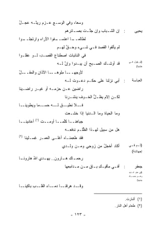 ‫ﻭﺴ ‪‬ﺎ، ﻭﻓﻲ ﺍﻟ ‪‬ﺴـﻊ ﻋـﺯﻡ ﺭﻴ ﹸـﻪ ‪‬ﺠـل‬
‫‪ ‬ﺜ ﻋ ُ‬         ‫ﻭ ِ‬           ‫‪ ‬ﻌ‬
                               ‫: ﺇﻥ ﺍﻟﺸ ـﺒﺎﺏ ﻭﺇﻥ ﺠﻠ ـﺕ ﺒﺼ ـﺎﺌ ‪‬ﻫﻡ‬
                                 ‫ﱠ ﹾ ـ ﺭ‬               ‫ـ‬                   ‫ﻴﺤﻴﻰ‬
‫ـﻔﻭﺍ ﺍﻵﺭﺍﺀ ﻭﺍﺭﺘﺠ ـﻭﺍ‬
  ‫‪‬ﻠــ‬    ‫‪‬‬        ‫ـﺎ ﺍﻋﺘﺴــ‬
                           ‫ﻟﻁﺎﻟﻤــ‬
                           ‫ﻟﻡ ﻴﺄﻟﻔﻭﺍ ﺍﻟﻘﺼﺩ ﻓـﻲ ﺸـﻲﺀ ﻭﺤـﻕ ﻟﻬـﻡ‬
                                ‫ﱠ‬             ‫‪‬‬
‫ﻓﻲ ﺍﻟﻨﺎﺌﺒﺎﺕ ﺍﺼﻁﻨﺎﻉ ﺍﻟﻘﺼ‪‬ـ ِ، ﻟـﻭ ﻋﻘﻠـﻭﺍ‬
            ‫ﺩ‬        ‫‪‬‬
                           ‫ﻗﺩ ﺃﻭﺸـﻙ ﺍﻟﺼـﺒﺢ ﺃﻥ ﻴﺒ‪‬ـﺩﻭﺍ ﻭﺇﻥ ﻟـﻪ‬
                               ‫ﱠ‬         ‫‪‬‬    ‫‪‬‬
                                                                      ‫)ﺜﻡ ﻴﻘﻭل ﻓـﻲ‬
                                                                             ‫ﺨﺸﻴﺔ(‬

‫ﻷﻭﺠﻬ ـﺎ ِﻠﻭ ـﺎ ﺍﻵﺫﺍﻥ ﻭﺍﻟﻤﻘ ـل‬
‫‪  ‬ﹶــ ُ‬        ‫‪‬ــ ﻤ ‪‬ﻫــ‬
                               ‫: ﺃﺒﻲ ﻨﺯﻟﻨﺎ ﻋﻠﻰ ﺤﻜـﻡ ﺩ ‪‬ـﻭﺕ ﻟـﻪ‬
                                   ‫ﹶ‬  ‫‪‬ﻋ‬                                ‫ﺍﻟﻌﺒﺎﺴﺔ‬
‫ﺭﺍﻀﻴﻥ ﻋـﻥ ﺤﺯﻤـﻪ ﺃﻭ ﻏﻴـﺭ ﺭﺍﻀـﻴﻨﺎ‬
                               ‫ﻟﻜ ـﻥ ﺇﻻ ‪ ‬ﻅ ـل ﺍﻟﺨ ـﻭﻑ ﻴﻨﺸ ـﺭﻨﺎ‬
                                  ‫‪ ‬ﹾ ﹸـ‬  ‫ﱡ ـ‬       ‫ـ ﹶﻡ ﻴ‬
‫ـﺎ‬‫ـ ‪‬ﺎ ﻭ ‪‬ﻁﻭﻴﻨـ‬
       ‫ـﻼ ﻨ ـﻕ ـﻪ ﺤﺴـ ﻤ ﻴ‬
                 ‫ﻓـ ﹸﻁﻴـ ﻟـ‬
                               ‫ﻭﻤﺎ ﺍﻟﺤﻴﺎﺓ ﻭﻤﺎ ﺍﻟـﺩﻨﻴﺎ ﺇﺫﺍ ﺨ ﹶـﻌﺕ‬
                               ‫ﹶﺸ ‪ ‬ﹾ‬                 ‫ﹸ‬
            ‫)١(‬
‫ﺃﻋﺎﺩﻴﻨــﺎ‬         ‫ﺠﺒﺎ ‪‬ﻨــﺎ ﻜﱠﻤــﺎ ﺃﻭﻤــﺕ‬
                  ‫ﹾ‬          ‫ﻠ‬      ‫ﻫ‬
                               ‫ﻫل ﻤﻥ ﺴﺒﻴل ﻟﻬـﺫﺍ ﺍﻟﻅﻠﹾـﻡ ﹶﺩﻓ ‪‬ـﻪ‬
                               ‫ﻨ ﹶﻌ ‪‬‬      ‫ﱡ‬
‫)٢(‬
      ‫ﻓﻘﺩ ﻁ ِﻤﻨـﺎﻩ ﺃﻏﻠـﻰ ﺍﻟﻌﻤـﺭ ﻏﺴ‪‬ـﻠﻴﻨﺎ‬
             ‫ِ‬                   ‫ﻌ‬
                             ‫ﺃﻜﺎﺩ ﺃﺨﺠل ﻤﻥ ﺯﻭﺠﻲ ﻭﻤـﻥ ﻭﻟـﺩﻱ‬
                                                ‫ُ‬                     ‫) ـﻡ ـﻲ‬
                                                                       ‫ﺜـ ﻓـ‬
                                                                        ‫ﺇﺠﻬﺎﺸﺔ(‬
‫‪‬ﺤﻤ ـﺎﻙ ﻫ ـﺎﺭﻭﻥ.. ‪‬ﻬ ـﺩﻱ ﺍﷲ ﻫﺎﺭﻭﻨ ـﺎ‬
 ‫ـ‬       ‫ُ‬    ‫‪ ‬ﻴـ‬       ‫ـ‬     ‫ﺭ ـ‬
                               ‫: ﺃﻓـﻲ ﻤﺂﻗﻴـﻙ ﺒـﺎﻕ ﻤـﻥ ﻤـﺩﺍ ِﻌﻬﺎ‬
                                  ‫ٍ ـ ـ ﻤ‬         ‫ِ‬       ‫ـ‬                ‫ﺠﻌﻔﺭ‬
                                                                      ‫)ﻓﻲ ﺤﻨﻭ ﺸـﺩﻴﺩ‬
                                                                      ‫ـﻙ‬‫ـﻭ ﻤﻤﺴـ‬‫ﻭﻫـ‬
                                                                             ‫ﺒﻴﺩﻴﻬﺎ(‬

‫ـﺎ‬‫ـﺏ ﺒﺎﻜﻴﻨـ‬
         ‫ـﺩ ﻫ ـﺎ ـﺎﺀ ﺍﻟﻘﻠـ ِ‬
                 ‫ﻭﻗـ ‪‬ﺭﻗﻨـ ﺩﻤـ ‪‬‬

                                                                    ‫)١( ﺃﺸﺎﺭﺕ.‬
                                                             ‫)٢( ﻁﻌﺎﻡ ﺃﻫل ﺍﻟﻨﺎﺭ.‬

                                  ‫- ٣٢١ -‬
 