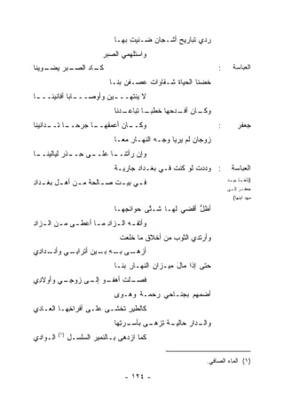 ‫ﺭ ‪‬ﻱ ﺘﺒﺎﺭﻴﺢ ﺃﺸـﺠﺎﻥ ‪‬ـﻨﻴﺕ ﺒﻬـﺎ‬
                                     ‫ِ‬   ‫ﻀ‬        ‫‪‬‬       ‫‪‬ﺩ‬
                            ‫ﻭﺍﺴﺘﻠﻬﻤﻲ ﺍﻟﺼﺒﺭ‬
                            ‫‪‬‬
‫ـﺒﺭ ﻴ ـﻭﻴﻨﺎ‬
    ‫ـﺎﺩ ﺍﻟﺼـ ‪ ‬ﻀـ‬
                 ‫ﻜـ‬                                                 ‫:‬     ‫ﺍﻟﻌﺒﺎﺴﺔ‬
                              ‫ﹸﻀﻨﺎ ﺍﻟﺤﻴﺎﺓ ﺸـﻘﺎﻭﺍﺕ ﻋ ‪‬ـﻔﹾﻥ ﺒﻨـﺎ‬
                                       ‫‪‬ﺼ‬          ‫ﹶ‬         ‫ﺨ‬
‫ﻻ ﻴﻨﺘﻬــ ـﻴﻥ ﻭﺃﻭﺼــ ـﺎ ‪‬ﺎ ﺃﻓﺎﻨﻴﻨــ ـﺎ‬
 ‫ـ‬           ‫ـﺒ‬          ‫ـ ‪‬‬
                                ‫ـﺎﻥ ـﺩﺤﻬﺎ ﺨﻁﺒ ـﺎ ﺘﺒﺎﻋ ـ ‪‬ﻨﺎ‬
                                  ‫‪‬ـ ﺩ‬      ‫‪‬ـ‬      ‫ﻭﻜـ ﺃﻓـ ‪‬‬
‫ـﺎﻥ ﺃﻋﻤﻘ ـﺎ ﺠﺭﺤ ـﺎ ـﺩﺍﻨﻴﻨﺎ‬
      ‫‪‬ــ ﺘــ‬   ‫ﹶﻬــ‬     ‫ﻭﻜــ‬                                       ‫:‬        ‫ﺠﻌﻔﺭ‬
                                ‫ﺯﻭﺠﺎﻥ ﻟﻡ ﻴ ‪‬ﻴﺎ ﻭﺠـﻪ ﺍﻟﻨﻬـﺎﺭ ﻤ ‪‬ـﺎ‬
                                  ‫ِ ﻌ‬         ‫‪‬‬      ‫‪‬ﺭ‬
‫ـﺎ‬
 ‫ـﻰ ﺤ ـﺫﹾﺭ ﻟﻴﺎﻟﻴﻨــ‬
             ‫ﻭﺇﻥ ﺭﺃﺘ ـﺎ ﻋﻠــ ِــ‬
                       ‫ﹾﻨــ‬
                                ‫: ﻭﺩﺩﺕ ﻟﻭ ﻜﻨﺕ ﻓـﻲ ﺒﻐـﺩﺍﺩ ﺠﺎﺭﻴـﺔ‬
                                ‫ﹰ‬      ‫‪‬‬          ‫ﹸ‬      ‫ﹸ‬                ‫ﺍﻟﻌﺒﺎﺴﺔ‬
‫ﻓ ـﻲ ﺒﻴ ـﺕ ﺼ ـﺎﻟﺤﺔ ﻤ ـﻥ ﺃﻫ ـل ﺒﻐ ـﺩﺍﺩ‬
‫ـ ﹾـ ِ‬         ‫ـ‬       ‫ـ‬    ‫ـ ـ‬                                         ‫) ـﺫ ـﺩ‬
                                                                         ‫ﺘﺄﺨـ ﺒﻴـ‬
                                                                        ‫ﺠﻌﻔ ـﺭ ﺇﻟ ـﻰ‬
                                                                         ‫ـ ـ‬
                                                                          ‫ﻤﻬﺩ ﺍﺒﻨﻬﺎ(‬

                                ‫ﺃﻅل ﺃﻗﻀﻲ ﻟﻬـﺎ ﺸـ ﱠﻰ ﺤﻭﺍﺌﺠﻬـﺎ‬
                                          ‫ﺘ‬              ‫ﹶﱡ‬
‫ﻭﺃﺘﻔ ـﻪ ﺍﻟ ـﺯﺍﺩ ﻤ ـﺎ ﺃﻋﻁ ـﻰ ﻤ ـﻥ ﺍﻟ ـﺯﺍﺩ‬
‫ـ ـ ـ ِ‬              ‫ﹶ ‪ ‬ـ ِ ـ‬
                                 ‫ﻭﺃﺭﺘﺩﻱ ﺍﻟﺜﻭﺏ ﻤﻥ ﺃﺨﻼﻕ ﻤﺎ ﺨﻠ ‪‬ﺕ‬
                                 ‫ﹶ ﹶﻌ ﹾ‬           ‫‪‬‬
‫ﺃﺯﻫ ـﻰ ـﻪ ـﻴﻥ ﺃﺘﹾﺭﺍﺒ ـﻲ ـﺩﺍ ِﻱ‬
 ‫ِـ ﻭﺃﻨـ ﺩ‬         ‫‪ ‬ـ ﺒـ ِ ﺒـ‬
                                ‫ﺤﺘﻰ ﺇﺫﺍ ﻤﺎل ﻤﻴـﺯﺍﻥ ﺍﻟﻨﻬـﺎﺭ ﺒﻨـﺎ‬
                                     ‫ِ‬       ‫‪‬‬      ‫َ‬
‫ﻓ ـﻠﺕ ـﻭ ـﻰ ﺯﻭﺠ ـﻲ ﻭﺃﻭﻻ ِﻱ‬
 ‫ﺩ‬       ‫‪ِ ‬ـ‬   ‫ﹶﺼـ ﹾ ﹸ ﺃﻫﻔـ ﺇﻟـ‬
                                ‫ﺃﻀ ‪‬ﻬﻡ ﺒﺠﻨـﺎﺤﻲ ﺭﺤﻤـﺔ ﻭﻫـ ‪‬ﻯ‬
                                 ‫ﻭ‬           ‫‪‬‬         ‫ﻤ‬
‫ﻜﺎﻟﻁﻴﺭ ﹶﺨﺸـﻰ ﻋﻠـﻰ ﺃﻓﺭﺍ ِﻬـﺎ ﺍﻟﻌـﺎﺩﻱ‬
           ‫ﺨ‬               ‫ِﺘ‬
                                ‫ـﺩﺍﺭ ﺤ ـﺔ ﺘﺯﻫ ـﻰ ﺒﺄﺴ ـﺭ ِﻬﺎ‬
                                  ‫‪‬ـ ‪‬ﺘ‬     ‫ﻭﺍﻟـ ‪ ‬ﺎﻟﻴـ ﹲ ﹸ ‪ ‬ـ‬
          ‫)١(‬
‫ﺍﻟـﻭﺍﺩﻱ‬         ‫ﻜﻤﺎ ﺍﺯ ‪‬ﻫﻰ ﺒـﺎﻟﻨﻤﻴﺭ ﺍﻟﺴﻠﺴـل‬
                ‫ِ‬                  ‫ﺩ‬

                                                               ‫)١( ﺍﻟﻤﺎﺀ ﺍﻟﺼﺎﻓﻲ.‬

                                   ‫- ٤٢١ -‬
 