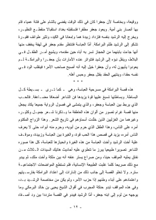 ‫ﻭﻭﻗﻴﻌﺔ، ﻭﺒﺨﺎﺼﺔ ﻷﻥ ﺠﻌﻔ ‪‬ﺍ ﻜﺎﻥ ﻓﻲ ﺫﻟﻙ ﺍﻟﻭﻗﺕ ﻴﻘﻀﻲ ﺒﺎﻟﺸﺎﻡ ﻋﻠﻰ ﻓﺘﻨﺔ ﻋﻤﻴﺎﺀ ﻗﺎﻡ‬
                                                 ‫ﺭ‬
‫ﺒﻬﺎ ﺃﻨﺼﺎﺭ ﺒﻨﻲ ﺃﻤﻴﺔ. ﻭﻴﻌﻭﺩ ﺠﻌﻔﺭ ﻤﻅﻔ ‪‬ﺍ ﻓﺘﺴﺘﻘﺒﻠﻪ ﺒﻐﺩﺍﺩ ﺍﺴﺘﻘﺒﺎﻻ ﻤﻨﻘﻁـﻊ ﺍﻟﻨﻅﻴـﺭ،‬
                ‫ﹰ‬                       ‫ﺭ‬
‫ﻭﻴﺨﺭﺝ ﺇﻟﻴﻪ ﺍﻟﺭﺸﻴﺩ ﺒﻨﻔﺴﻪ ﻓﺘﺯﺩﺍﺩ ﺯﺒﻴﺩﺓ ﻫ ‪‬ﺎ ﻭﺇﻤﻌﺎ ﹰﺎ ﻓﻲ ﺍﻟﻜﻴﺩ، ﻭﺘﺜﻴﺭ ﻁﻭﺍﺌﻑ ﻓﻘﻴـﺭﺓ‬
                              ‫ﻨ‬        ‫ﻤ‬
‫ﺘﺸﻜﻭ ﺇﻟﻰ ﺍﻟﺭﺸﻴﺩ ﻅﻠﻡ ﺍﻟﺒﺭﺍﻤﻜﺔ. ﺃﻤﺎ ﺍﻟﻌﺒﺎﺴﺔ ﻓﺘﻨﺘﻅﺭ ﻤﻘﺩﻡ ﺠﻌﻔﺭ ﻓﻲ ﻟﻬﻔﺔ ﻴﺨﻔﻑ ﻤﻨﻬﺎ‬
                                            ‫ﱠ‬
‫ﺃﻨﻬﺎ ﺠﺎﺀﺕ ﺒﺎﺒﻨﻬﻤﺎ ﻤﻥ ﺍﻟﺤﺠﺎﺯ ﺘﺴﺭ ﺒﻪ ﺃﺒﺎﻩ ﺤﻴﻥ ﻤﻘﺩﻤﻪ، ﻭﻴﺸﻴﻊ ﺃﻤـﺭ ﺍﻟﻁﻔـل ﻓـﻲ‬
‫ﺍﻟﺒﻼﻁ، ﻭﻴﻨﻘل ﻨﺒﺅﻩ ﺇﻟﻰ ﺍﻟﺭﺸﻴﺩ ﻓﺘﺘﻭﺍﺘﺭ ﻋﻨﺩﻩ ﺍﻷﻤﺎﺭﺍﺕ ﺒﺄﻥ ﺠﻌﻔـ ‪‬ﺍ ﻭﺍﻟﺒﺭﺍﻤﻜـﺔ ﻟـﻡ‬
                ‫ﺭ‬
‫ﻴﻌﻭﺩﻭﺍ ﻴﺄﺒﻬﻭﻥ ﻟﻪ، ﻭﺃﻥ ﺠﻌﻔ ‪‬ﺍ ﺨﻴل ﺇﻟﻴﻪ ﺃﻨﻪ ﺃﺼﺒﺢ ﺼﺎﺤﺏ ﺍﻷﻤﺭ؛ ﻓﻴﻨﻘﻠﺏ ﺍﻟﻭﺩ ﻓـﻲ‬
                                          ‫ﺭ ﹸ‪‬‬
                                ‫ﻨﻔﺴﻪ ﺤﻘ ‪‬ﺍ، ﻭﻴﻨﺘﻬﻲ ﺍﻟﺤﻘﺩ ﺒﻘﺘل ﺠﻌﻔﺭ ﻭﺤﺒﺱ ﺃﻫﻠﻪ.‬
                                                                    ‫ﺩ‬
                                    ‫***‬
‫ﻫﺫﻩ ﻗﺼﺔ ﺍﻟﺒﺭﺍﻤﻜﺔ ﻓﻲ ﻤﺴﺭﺤﻴﺔ ﺍﻟﻌﺒﺎﺴﺔ، ﻭﻫﻲ ـ ﻜﻤﺎ ﺘـﺭﻯ ـ ﺒﺴـﻴﻁﺔ ﻜـل‬
‫ﺍﻟﺒﺴﺎﻁﺔ. ﻭﺒﺴﺎﻁﺘﻬﺎ ﺘﺴﺒﻎ ﻋﻠﻴﻬﺎ ﻗﻭﺓ ﻴﺯﻴﺩﻫﺎ ﻓﻥ ﺍﻟﺸﺎﻋﺭ ﺃﻀﻌﺎ ﹰﺎ ﻤﻀـﺎﻋﻔﺔ. ﻓﺎﻟﺤـﺏ‬
                 ‫ﻓ‬
‫ﺍﻟﺫﻱ ﻴﺭﺒﻁ ﺒﻴﻥ ﺍﻟﻌﺒﺎﺴﺔ ﻭﺠﻌﻔﺭ، ﻭﺍﻟﺫﻱ ﻴﺘﻤﺸﻰ ﻓﻲ ﻓﺼﻭل ﺍﻟﺭﻭﺍﻴﺔ ﺠﻤﻴ ‪‬ﺎ ﻴﻜﺎﺩ ﻴﺠﻌل‬
           ‫ﻌ‬
‫ﻤﻨﻬﺎ ﻗﺼﺔ ﻏﺭﺍﻡ ﺘﺼﻭﺭ ﻤﻥ ﺃﻟﻭﺍﻥ ﻫﺫﻩ ﺍﻟﻌﺎﻁﻔﺔ ﻤﺎ ﻴـﺫﻜﺭﻨﺎ ﺸـﻌﺭ ﺠﻤﻴـل ﻭﻜﺜﻴـﺭ،‬
‫ﻭﻏﻴﺭﻫﻤﺎ ﻤﻥ ﺍﻟﻐﺯﻟﻴﻴﻥ ﺍﻟﺫﻴﻥ ﺨﻠﺩﺕ ﺃﺴﻤﺎﺅﻫﻡ ﻓﻲ ﺘﺎﺭﻴﺦ ﺍﻟﺸﻌﺭ. ﻭﻫﺫﺍ ﺍﻟﺯﻭﺍﺝ ﺍﻟﻤﻜﺘﻭﻡ‬
                                              ‫ﹸﱢ‬
‫ﺃﻤﺭﻩ ﻋﻠﻰ ﺍﻟﻨﺎﺱ، ﻭﻫﺫﺍ ﺍﻟﻁﻔل ﺍﻟﺫﻱ ﺤﺭﻡ ﻤﻥ ﺃﺒﻭﻴﻪ، ﻭﺤﺭﻡ ﻤﻨﻪ ﺃﺒﻭﺍﻩ، ﺤﺘﻰ ﻻ ﻴﻌﺭﻑ‬
‫ﺍﻟﻨﺎﺱ ﺃﻤﺭﻩ، ﻴﺯﻴﺩ ﻓﻲ ﻗﺼﺹ ﻫﺫﺍ ﺍﻟﺤﺏ ﻗﻭﺓ، ﻭﺍﻟﻐﻴﺭﺓ ﺒﻴﻥ ﺍﻟﻌﺒﺎﺴﺔ ﻭﺯﺒﻴﺩﺓ، ﻭﻤﻭﻗـﻑ‬
‫ﻋﻠﻴﺔ ﺃﺨﺕ ﺍﻟﺭﺸﻴﺩ ﻭﺃﺨﺕ ﺍﻟﻌﺒﺎﺴﺔ ﻤﻥ ﻫﺫﻩ ﺍﻟﻐﻴﺭﺓ ﻭﺍﻨﺤﻴﺎﺯﻫﺎ ﻟﻠﻌﺒﺎﺴﺔ، ﻜل ﻫﺫﺍ ﺼﻭﺭﻩ‬
‫ﺍﻟﺸﺎﻋﺭ ﺘﺼﻭﻴ ‪‬ﺍ ﻁﺒﻴﻌ ‪‬ﺎ ﻴﺒﺭﺯ ﻤﺎ ﺘﻨﻁﻭﻱ ﻋﻠﻴﻪ ﺃﺤﺎﺩﻴﺙ ﻫﺎﺘﻴﻙ ﺍﻟﺴﻴﺩﺍﺕ ﺍﻟـﺜﻼﺙ ﻤـﻥ‬
                                                    ‫ﻴ‬       ‫ﺭ‬
‫ﻨﻔﺎﻕ ﻴﻤﻠﻴﻪ ﺍﻟﻤﻭﻗﻑ ﺤﻴ ﹰﺎ، ﻭﻤﻥ ﺼﺭﺍﻉ ﻴﺴﺘﺭ ﻋﻨﻔﻪ ﺃﻨﻪ ﺒﻴﻥ ﻤﻠﻜﺔ ﻭﺃﺨﺕ ﻤﻠﻙ، ﺜﻡ ﻴﺒﺩﻭ‬
                                                    ‫ﻨ‬
‫ﻤﻊ ﺫﻟﻙ ﺼﺭﻴ ‪‬ﺎ ﻜﻠﻤﺎ ﻏﻠﺒﺕ ﺍﻟﻁﺒﻴﻌﺔ ﺍﻹﻨﺴﺎﻨﻴﺔ، ﻓﻠﻡ ﺘﺴﺘﻁﻊ ﺍﻟﻤﻭﺍﻀﻌﺎﺕ ﺍﻻﺠﺘﻤﺎﻋﻴـﺔ‬
                                                            ‫ﺤ‬
‫ﺴﺘﺭﻩ. ﻭﻻ ﺘﺨﻠﻭ ﺍﻟﻘﺼﺔ ﺇﻟﻰ ﺠﺎﻨﺏ ﺫﻟﻙ ﻤﻥ ﺇﺸﺎﺭﺍﺕ ﺇﻟﻰ ﺍﻋﺘﺩﺍﺩ ﺍﻟﺒﺭﺍﻤﻜﺔ ﺒﻔﺎﺭﺴـﻴﺘﻬﻡ‬
‫ﻭﺍﻋﺘﻤﺎﺩﻫﻡ ﻋﻠﻰ ﺃﺒﻨﺎﺀ ﻭﻁﻨﻬﻡ ﺇﺫﺍ ﺤﺯﺏ ﺍﻷﻤﺭ، ﻭﻟﻡ ﻴﻜﻥ ﻤﻥ ﻤﺨﺎﺼﻤﺔ ﺍﻟﺭﺸـﻴﺩ ﺒـﺩ،‬
‫ﻭﻓﻲ ﻫﺫﻩ ﺍﻟﻤﻭﺍﻗﻑ ﺘﺒﺩﻭ ﺤﻨﻜﺔ ﺍﻟﻤﺠﺭﺏ ﻓﻲ ﺃﻗﻭﺍل ﺍﻟﺸﻴﺦ ﻴﺤﻴﻰ ﺒﻥ ﺨﺎﻟﺩ ﺍﻟﺒﺭﻤﻜﻲ ﻭﻤﺎ‬
‫ﻴﻭ ‪‬ﻬﻪ ﻤﻥ ﻟﻭﻡ ﺇﻟﻰ ﺍﺒﻨﻪ ﺠﻌﻔﺭ، ﺃﻤﺎ ﺍﻟﺭﺸﻴﺩ ﻓﻴﺒﺩﻭ ﻓﻲ ﺍﻟﻘﺼﺔ ﻤﺘﺭﺩ ‪‬ﺍ ﺒﻴﻥ ﻭﺩ ﺃﺼـﻔﺎﻩ‬
       ‫‪‬‬       ‫ﺩ‬                             ‫ﱠ‬                          ‫ﺠ‬

                                 ‫- ٢١ -‬
 