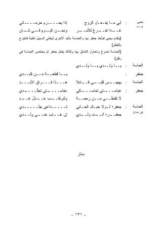 ‫ﺇﺫﺍ ﻴﺤ‪‬ــــﺭﻡ ﺤﺭﻤــــﺎﻨﻲ‬
                   ‫‪‬‬                          ‫: ﺃﺒﻲ ﻤـﺎ ﻴﻔـﻌـل ﺍﻟﺯﻭﺝ‬               ‫ﻴﺤﻴﻰ‬
                                                                                   ‫)ﻓﻲ ﺤﺯﻡ(‬

‫ﻭﻨ ـﻥ ـﻭﻡ ـﻲ ـﺎﻥ‬
   ‫ﺤـ ‪ ‬ﺍﻟﻴـ ‪ ‬ﻓـ ﺸـ‬                    ‫ـﺭ‬
                                         ‫ـﺭﻍ ﻟﻸﻤــ‬
                                                 ‫ـ ‪‬ﺍ ﻨﻔــ‬
                                                       ‫ﻏــ ﺩ‬
                                                                       ‫ﻏﺩ‬
                                                                       ‫‪‬‬




‫)ﻴﺘﻘﺩﻡ ﻴﺤﻴﻰ ﻓﻴﺄﺨﺫ ﺠﻌﻔﺭ ﺒﻴﺩ ﻭﺍﻟﻌﺒﺎﺴﺔ ﺒﺎﻟﻴﺩ ﺍﻷﺨﺭﻯ ﻟﻴﺨﻠﻲ ﺍﻟﺴﺒﻴل ﻟﻌﻠﻴﺔ ﻓﺘﺨﺭﺝ‬
                                                                 ‫ﺒﺎﻟﻁﻔل(‬
‫)ﺍﻟﻌﺒﺎﺴﺔ ﺘﺼﺭﺥ ﻭﺘﺤﺎﻭل ﺍﻟﻠﺤﺎﻕ ﺒﻬﺎ ﻭﻜﺫﻟﻙ ﻴﻔﻌل ﺠﻌﻔﺭ ﺜﻡ ﻴﺤﺘﻀﻥ ﺍﻟﻌﺒﺎﺴﺔ ﻓﻲ‬
                                                                   ‫ﺭﻓﻕ(‬
                                        ‫: ﻴــﺎ ‪‬ﻟــﺩﻱ ﻴــﺎ ﻭﻟــﺩﻱ‬
                                                         ‫ﻭ‬                      ‫ﺍﻟﻌﺒﺎﺴﺔ‬

‫ﻴــﺎ ﻗﻁﻌــﺔ ﻤــﻥ ﻜﺒــﺩﻱ‬
            ‫ﹰ‬                                                               ‫:‬     ‫ﺠﻌﻔﺭ‬
‫ﻫـــﺫﺍ ﻓـــﺭﺍﻕ ﺍﻷﺒـــﺩ‬
‫ِ‬       ‫ﹸ‬                               ‫ـﻲ ـﺎﺌﻼ‬
                                        ‫: ﻴﻬﺠ ـﺱ ﻗﻠﺒــ ﻗــ ﹰ‬
                                                    ‫‪ِ  ‬ــ ‪‬‬                   ‫ﺍﻟﻌﺒﺎﺴﺔ‬

‫ـﺩﻱ‬
  ‫ـﺘﻲ ﺘﺠﱠــــ‬
      ‫ﻠ‬     ‫ﻋﺒﺎﺴــــ‬                    ‫ـﻜﻲ‬‫ـﺘﻲ ﺘﻤﺎﺴـــ‬‫: ﻋﺒﺎﺴـــ‬                   ‫ﺠﻌﻔﺭ‬
‫ـﺩ‬
‫ـﺩل ﻏــ ِ‬
      ‫ﻭﻟﻨﺭ ـﺏ ﻋــ َ‬
            ‫‪‬ﺘﻘــ ‪‬‬                     ‫ﻻ ﺘﻘﹾﻨﻁــﻲ ﻤــﻥ ﺭﺤﻤــﺔ‬
                                                           ‫ﹶ‬
‫ﹶـــــﺩﺍﻋﻰ ﺠﹶـــــﺩﻱ‬
       ‫‪‬ﻠ‬          ‫ﺘ‬                    ‫: ﺠﻌﻔﺭ؛ ﻟـﻭﻻ ﺤ ‪‬ـﻙ ﺍﻟﺤـﺎﻨﻲ‬
                                                  ‫ﺒ‬                             ‫ﺍﻟﻌﺒﺎﺴﺔ‬
                                                                                ‫)ﻓﻲ ﺘﺨﺎﺫل(‬
‫ﺇﻥ ﻏـ ـﺎﺏ ﻋﻨـ ـﻲ ‪‬ﻟـ ـﺩﻱ‬
  ‫ـ ﻭ ـ‬        ‫‪ ‬ـ ‪‬‬                    ‫ـﺕ ﻭﻟ ـ ِﻱ‬
                                         ‫ـ ‪‬؛ ﺃﻨــ ‪‬ﹶــ ﺩ‬
                                                      ‫ﺠﻌﻔــ ﺭ‬




                                         ‫ﺴﺘﺎﺭ‬




                                    ‫- ١٣١ -‬
 