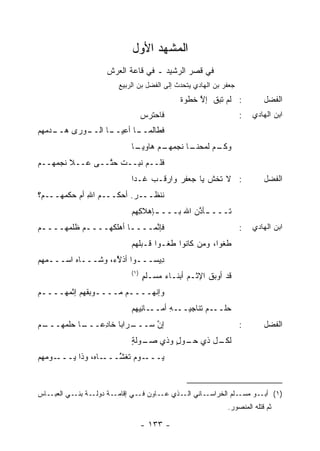 ‫ﺍﻟﻤﺸ ‪‬ﺩ ﺍﻷﻭل‬
                           ‫‪‬‬    ‫ﻬ‬
                   ‫ﻓﻲ ﻗﺼﺭ ﺍﻟﺭﺸﻴﺩ ـ ﻓﻲ ﻗﺎﻋﺔ ﺍﻟﻌﺭﺵ‬
                      ‫ﺠﻌﻔﺭ ﺒﻥ ﺍﻟﻬﺎﺩﻱ ﻴﺘﺤﺩﺙ ﺇﻟﻰ ﺍﻟﻔﻀل ﺒﻥ ﺍﻟﺭﺒﻴﻊ‬
                                           ‫: ﻟﻡ ﺘﺒﻕ ﺇﻻ ﺨﻁﻭﺓ‬
                                           ‫ﹲ‬    ‫ﹶ ﱠ‬                     ‫ﺍﻟﻔﻀل‬
                                ‫ﻓﺎﺤﺘﺭﺱ‬
                                ‫‪‬‬                                ‫:‬   ‫ﺍﺒﻥ ﺍﻟﻬﺎﺩﻱ‬
‫ـﻭﺭﻯ ﻫ ـﺩﻤﻬﻡ‬
‫‪‬ــ ‪   ‬‬ ‫ـﺎ ﺍﻟــ‬
                  ‫ـﺎ ﺃﻋﻴــ‬
                         ‫ﻓﻁﺎﻟﻤــ‬
                          ‫ـﻡ ﻟ ـﺎ ﻨﺠﻤ ـﻡ ﻫﺎﻭﻴ ـﺎ‬
                           ‫‪‬ـ‬      ‫‪‬ﻬـ‬    ‫ﻭﻜـ ﹶﻤﺤﻨـ‬
‫ﻓﹶــﻡ ﻨ ِــﺕ ﺤ ﱠــﻰ ﻋــﻼ ﻨﺠﻤ ‪‬ــﻡ‬
‫‪‬ﻬ ‪‬‬             ‫ﹾ ﺘ‬    ‫ﹶﻠ ‪ ‬ﹶﺒ‬
                          ‫: ﻻ ﺘﺨﺵ ﻴﺎ ﺠﻌﻔﺭ ﻭﺍﺭﻗﹾـﺏ ﹶـ ‪‬ﺍ‬
                           ‫ﻏ ﺩ‬          ‫‪‬‬       ‫ﹶ‬                       ‫ﺍﻟﻔﻀل‬
‫ﻨﻨﹾﻅـــﺭ. ﺃﺤﻜـــﻡ ﺍﷲ ﺃﻡ ﺤﻜﻤ ‪‬ـــﻡ‪‬؟‬
      ‫‪‬ﻬ‬       ‫‪ِ ‬‬         ‫‪‬‬
                          ‫ﹶـــ ـﺄﺫﻥ ﺍﷲ ﺒـــ ـﺈﻫﻼ ِﻬﻡ‬
                            ‫ـ ﻜ‬            ‫ـ ﱠ‪‬‬    ‫ﺘ‬
‫ﻓﺈ ﱠﻤــــﺎ ﺃﻫﻠﻜﻬــــﻡ ﻅﻠﻤ ‪‬ــــﻡ‬
‫‪‬‬    ‫ـ ﹸ ﹾ ‪‬ﻬ‬          ‫ـ‬    ‫ﻨ‬                                    ‫:‬   ‫ﺍﺒﻥ ﺍﻟﻬﺎﺩﻱ‬
                          ‫ﻁﻐﻭ‪‬ﺍ، ﻭﻤﻥ ﻜﺎﻨﻭﺍ ﻁﻐـﻭ‪‬ﺍ ﻗـﺒﻠﻬﻡ‬
                          ‫ﹶ‪‬‬                 ‫‪‬‬       ‫ﹶﹶ‬
‫ِﻴﺴـــﻭﺍ ﺃﺫ َﺀ، ﻭﺸـــﺎﻩ ﺍﺴـــ ‪‬ﻬﻡ‬
‫ﻤ ‪‬‬       ‫‪‬‬         ‫ﻻ‬
                    ‫ﱠ‬           ‫ﺩ‬
                          ‫)١(‬
                                ‫ﻗﺩ ﺃﻭ ‪‬ﻕ ﺍﻹﺜـﻡ ﺃﺒﻨـﺎﺀ ‪‬ﺴـﻠﻡ‬
                                ‫ٍ‬   ‫ﻤ‬        ‫‪‬‬     ‫ﺒﹶ‬
‫ﻭﺇﻨﻬــــﻡ ﻤــــﻭﺒ ﹸﻬﻡ ﺇﺜﻤ ‪‬ــــﻡ‬
‫‪‬‬    ‫‪‬ﻬ‬      ‫ـ ﻘ‬        ‫ـ‬
                          ‫ـﺎﻨ ‪‬ﻬﻡ‬
                            ‫ـﻪ ﺃﻤــ ِﻴ‬
                                    ‫ﺤﻠ ـﻡ ﹸﻨﺎﺠﻴــ ِ‬
                                            ‫‪ ‬ﹾــ ‪ ‬ﺘ‬
‫ـﻡ‬
‫ـﺎ ﺤﻠﻤ ‪‬ـــ ‪‬‬
     ‫ـﺭﺍ ‪‬ﺎ ﺨﺎﺩ ‪‬ـــ ‪ ‬ﹾ ‪‬ﻬ‬
               ‫ﺇﻥ ﺴـــ ﺒ ِﻋ‬ ‫ﱠ‬                                    ‫:‬      ‫ﺍﻟﻔﻀل‬
                          ‫ـل ﺫﻱ ـﻭل ﻭﺫﻱ ﺼ ـﻭ‪‬ﻟﺔ‬
                          ‫‪‬ـ ٍ‬        ‫ﺤـ ٍ‬    ‫ﻟﻜـ‬
‫ـﻭﻤﻬﻡ‬
‫ـﺎﻩ، ﻭﺫﺍ ﻴـــ ‪  ‬‬‫ـﻭﻡ ﹶﻐ َـــ‬
                      ‫ﻴـــ ‪ ‬ﺘ ﺸ‬
                      ‫ﱠ‬


‫ـﺎﺱ‬‫ـﺔ ﺩﻭ ـﺔ ـﻲ ﺍﻟﻌﺒـ‬
           ‫ﻟـ ﺒﻨـ‬   ‫ـﺎﻨﻲ ـﺫﻱ ـﺎﻭﻥ ـﻲ ﺇﻗﺎﻤـ‬
                            ‫ﻓـ‬   ‫ﻋـ‬  ‫ﺍﻟـ‬  ‫ـﻠﻡ ﺍﻟﺨﺭﺍﺴـ‬‫)١( ـﻭ ﻤﺴـ‬
                                                           ‫ﺃﺒـ‬
                                                           ‫ﺜﻡ ﻗﺘﻠﻪ ﺍﻟﻤﻨﺼﻭﺭ.‬

                                ‫- ٣٣١ -‬
 