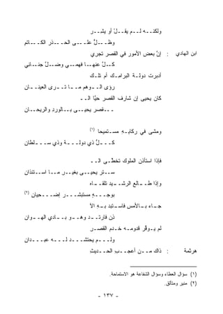 ‫ﻭﻟﻜﻨــﻪ ﻟــﻡ ﻴﻘــل ﺃﻭ ﻴ ِــﺭ‬
                          ‫ْ ‪‬ﺸ ‪‬‬
‫ـﺎﺘﻡ‬
‫ـﺫﺭ ﺍﻟﻜــ ِ‬‫ـﻰ ﺍﻟﺤــ‬‫ـل ﻋﻠــ‬
                        ‫ﻭﻅــ ‪‬‬
                        ‫َ‬
                          ‫: ﺇﻥ ﺒﻌﺽ ﺍﻷﻤﻭﺭ ﻓﻲ ﺍﻟﻘﺼﺭ ﺘﺠ ِﻱ‬
                           ‫ﺭ‬                   ‫‪‬‬   ‫ﱠ‬               ‫ﺍﺒﻥ ﺍﻟﻬﺎﺩﻱ‬
‫ـل ـﺎ ِﻲ‬
 ‫ـﻲ ﻭﻀـ ﱠ ﺠﻨـ ﻨ‬‫ـﺎ ﻓﻬﻤـ‬‫ﻜ ـل ﻋﻨﻬـ‬
                           ‫ﹶـ ﱠ‬
                          ‫ﺃﺩﺒﺭﺕ ﺩﻭﻟـﺔ ﺍﻟﺒﺭﺍ ِـﻙ ﺃﻡ ﺘﻠـﻙ‬
                                    ‫ﻤ‬       ‫ﹸ‬     ‫ﹾ‬
‫‪‬ﺅﻯ ﺍﻟـ ـﻭﻫﻡ ﻤـ ـﺎ ﺘـ ـﺭﻯ ﺍﻟﻌﻴﻨـ ـﺎﻥ‬
‫ـ ِ‬          ‫ـ ـ‬           ‫ـ‬       ‫ﺭ‬
                      ‫ﻜﺎﻥ ﻴﺤﻴﻰ ﺇﻥ ﺸﺎﺭﻑ ﺍﻟﻘﺼﺭ ﺤ ﱠﺎ ﺍﻟــ‬
                            ‫‪ ‬ﻴ‬      ‫ﹶ‬
‫ـﻰ ـﺎﻟﻭﺭ ِ ﻭﺍﻟﺭﻴ ـﺎﻥ‬
‫‪‬ﺤـ ِ‬     ‫ﺩ‬      ‫ـﻘﺼﺭ ﻴﺤﻴـ ﺒـ‬
                         ‫‪‬‬   ‫ــ‬

                          ‫)١(‬
                                ‫ﻭﻤﺸﻰ ﻓﻲ ﺭﻜﺎ ِـﻪ ‪‬ﺴـﺘﻤﻴ ‪‬ﺎ‬
                                 ‫ﺤ‬      ‫ﺒ ِ ﻤ‬
‫ﻜــ ـل ﺫﻱ ﺩﻭﻟــ ـﺔ ﻭﺫﻱ ‪‬ــ ـﻠﻁﺎﻥ‬
‫ﺴ ـ ِ‬          ‫ـ‬          ‫ﱡ‬

                          ‫ﻓﺈﺫﺍ ﺍﺴﺘﺄﺫﻥ ﺍﻟﻤﻠﻭﻙ ﺘﺨ ﱠـﻰ ﺍﻟــ‬
                                 ‫‪ ‬ﻁ‬         ‫‪‬‬
‫ﺴــﺘﺭ ﻴﺤﻴــﻰ ﺒ ﹶﻴــﺭ ﻤــﺎ ﺍﺴــﺘﺌ ﹶﺍﻥ‬
‫ﺫ ِ‬             ‫ِ‬   ‫ﻐ‬          ‫‪‬‬
                          ‫ـﻴﺩ ﺘﻠﻘ ـﺎﻩ‬
                            ‫ـﺎﹶﻊ ﺍﻟﺭﺸــ ‪ ‬ﹼــ‬
                                          ‫ﻭﺇﺫﺍ ﻁــ ﻟ‬
‫)٢(‬
      ‫ﺒﻭﺠـــﻪ ‪‬ﺴﺘﺒﺸـــﺭ ﺇﻀ‪‬ـــﺤ ‪‬ﺎﻥ‬
      ‫ِﻴ ِ‬                ‫ٍﻤ‬
                          ‫ـﺎﺀ ـﺎﻷﻤﺱ ـﺘﺒﺩ ـﻪ ﺍﻵ‬
                             ‫ِ ﻓﺎﺴـ ‪ ‬ﺒـ ِ‬ ‫ﺠـ ‪ ‬ﺒـ‬
‫ﺫﻥ ﻓﺎﺭﺘـ ـﺩ ﻭﻫـ ـﻭ ﺒـ ـﺎﺩﻱ ﺍﻟﻬـ ـﻭﺍﻥ‬
   ‫ـ‬         ‫ـ‬     ‫ـ‬     ‫‪‬‬        ‫ِ‪‬‬
                          ‫ﻟﻡ ‪‬ـﻭﻗﺭ ﻗﺩﻭ ‪‬ـﻪ ﺨـﺩﻡ ﺍﻟﻘﺼـﺭ‬
                          ‫ِ‬      ‫‪‬‬      ‫ﻴ ﱢ‪ ‬ﻤ‬
‫ﻭﻟـــﻡ ﻴﺤﺘﺸـــﺩ ﻟـــﻪ ﻋﺒـــﺩﺍﻥ‬
‫ِ‬              ‫‪‬‬
                          ‫: ﺫﺍﻙ ﻤــﻥ ﺃﻋﺠــﺏ ﺍﻟﺤــﺩﻴﺙ‬
                          ‫ِ‬        ‫ِ‬      ‫‪‬‬                            ‫ﻫﺭﺜﻤﺔ‬


                                    ‫)١( ﺴﺅﺍل ﺍﻟﻌﻁﺎﺀ ﻭﺴﺅﺍل ﺍﻟﺸﻔﺎﻋﺔ ﻫﻭ ﺍﻻﺴﺘﻤﺎﺤﺔ.‬
                                                              ‫)٢( ﻤﻨﻴﺭ ﻭﻤﺘﺄﻟﻕ.‬

                                ‫- ٧٣١ -‬
 